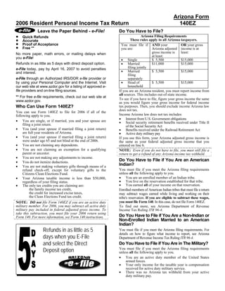 Arizona Form
2006 Resident Personal Income Tax Return                                                               140EZ
              Leave the Paper Behind - e-File!                Do You Have to File?
•                                                                             Arizona Filing Requirements
    Quick Refunds
•                                                                     These rules apply to all Arizona taxpayers.
    Accurate
•   Proof of Acceptance                                         You must file if AND your                 OR your gross
•   Free **                                                     you are:              Arizona adjusted income is at
                                                                                      gross income is     least:
No more paper, math errors, or mailing delays when
                                                                                      at least:
you e-File!
                                                                • Single              $ 5,500             $15,000
                                                                • Married
Refunds in as little as 5 days with direct deposit option.                            $11,000             $15,000
                                                                    filing jointly
e-File today, pay by April 16, 2007 to avoid penalties
                                                                • Married             $ 5,500             $15,000
and interest.
                                                                    filing
e-File through an Authorized IRS/DOR e-file provider or             separately
                                                                • Head of
by using your Personal Computer and the Internet. Visit                               $ 5,500             $15,000
                                                                    household
our web site at www.azdor.gov for a listing of approved e-
file providers and on-line filing sources.                    If you are an Arizona resident, you must report income from
                                                              all sources. This includes out-of-state income.
** For free e-file requirements, check out our web site at
                                                              To see if you have to file, figure your gross income the same
www.azdor.gov.                                                as you would figure your gross income for federal income
Who Can Use Form 140EZ?                                       tax purposes. Then, you should exclude income Arizona law
                                                              does not tax.
You can use Form 140EZ to file for 2006 if all of the
                                                              Income Arizona law does not tax includes:
following apply to you.
                                                              • Interest from U.S. Government obligations
• You are single, or if married, you and your spouse are      • Social security retirement benefits received under Title II
     filing a joint return.                                        of the Social Security Act
• You (and your spouse if married filing a joint return)      • Benefits received under the Railroad Retirement Act
                                                              • Active duty military pay
     are full year residents of Arizona.
• You (and your spouse if married filing a joint return)      If you use this form, your Arizona adjusted gross income is
     were under age 65 and not blind at the end of 2006.      the same as your federal adjusted gross income that you
• You are not claiming any dependents.                        entered on line 6.
• You are not claiming an exemption for a qualifying          NOTE: Even if you do not have to file, you must still file a
     parent or ancestor.                                      return to get a refund of any Arizona income tax withheld.
• You are not making any adjustments to income.
                                                              Do You Have to File if You Are an American
• You do not itemize deductions.
                                                              Indian?
• You are not making voluntary gifts through means of a
                                                              You must file if you meet the Arizona filing requirements
     refund check-off, except for voluntary gifts to the
                                                              unless all the following apply to you.
     Citizens Clean Elections Fund.
                                                              • You are an enrolled member of an Indian tribe.
• Your Arizona taxable income is less than $50,000,
                                                              • You live on the reservation established for that tribe.
     regardless of your filing status.
                                                              • You earned all of your income on that reservation.
• The only tax credits you are claiming are:
          the family income tax credit,                       Enrolled members of American Indian tribes that must file a return
          the credit for increased excise taxes,              may subtract wages earned while living and working on their
          the Clean Elections Fund tax credit.                tribe's reservation. If you are eligible to subtract these wages,
                                                              you must file Form 140. In this case, do not file Form 140EZ.
NOTE: DO not file Form 140EZ if you are an active duty
military member. For 2006, you may subtract all active duty   To find out more, see Arizona Department of Revenue
military pay included in federal adjusted gross income. To    Income Tax Ruling ITR 96-4.
take this subtraction, you must file your 2006 return using
                                                              Do You Have to File if You Are a Non-Indian or
Form 140. For more information, see Form 140 instructions.
                                                              Non-Enrolled Indian Married to an American
                                                              Indian?
                 Refunds in as little as 5                    You must file if you meet the Arizona filing requirements. For
                                                              details on how to figure what income to report, see Arizona
                 days when you E-File                         Department of Revenue Income Tax Ruling ITR 96-4.
                 and select the Direct                        Do You Have to File if You Are in The Military?
                 Deposit option                               You must file if you meet the Arizona filing requirements
                                                              unless all the following apply to you.
                                                              • You are an active duty member of the United States
                                                                  armed forces.
                                                              • Your only income for the taxable year is compensation
                                                                  received for active duty military service.
                                                              • There was no Arizona tax withheld from your active
                                                                  duty military pay.
 