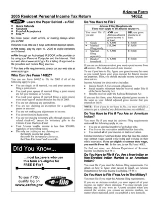 Arizona Form
2005 Resident Personal Income Tax Return                                                                140EZ
              Leave the Paper Behind - e-File!               Do You Have to File?
•                                                                            Arizona Filing Requirements
    Quick Refunds
•                                                                    These rules apply to all Arizona taxpayers.
    Accurate
•   Proof of Acceptance
•                                                              You must file if AND your                 OR your gross
    Free **                                                    you are:              Arizona adjusted income is at
                                                                                     gross income is     least:
No more paper, math errors, or mailing delays when
                                                                                     at least:
you e-File!
                                                               • Single              $ 5,500             $15,000
                                                               • Married
Refunds in as little as 5 days with direct deposit option.                           $11,000             $15,000
                                                                   filing jointly
e-File today, pay by April 17, 2005 to avoid penalties
                                                               • Married             $ 5,500             $15,000
and interest.
                                                                   filing
e-File through an Authorized IRS/DOR e-file provider or            separately
                                                               • Head of
by using your Personal Computer and the Internet. Visit                              $ 5,500             $15,000
our web site at www.azdor.gov for a listing of approved e-         household
file providers and on-line filing sources.                   If you are an Arizona resident, you must report income from
                                                             all sources. This includes out-of-state income.
** For free e-file requirements, check out our web site at
www.azdor.gov.                                               To see if you have to file, figure your gross income the same
                                                             as you would figure your gross income for federal income
Who Can Use Form 140EZ?                                      tax purposes. Then, you should exclude income Arizona law
                                                             does not tax.
You can use Form 140EZ to file for 2005 if all of the
following apply to you.                                      Income Arizona law does not tax includes:
• You are single, or if married, you and your spouse are     • Interest from U.S. Government obligations
                                                             • Social security retirement benefits received under Title II
     filing a joint return.
• You (and your spouse if married filing a joint return)          of the Social Security Act
                                                             • Benefits received under the Railroad Retirement Act
     are full year residents of Arizona.
• You (and your spouse if married filing a joint return)     If you use this form, your Arizona adjusted gross income is
     were under age 65 and not blind at the end of 2005.     the same as your federal adjusted gross income that you
• You are not claiming any dependents.                       entered on line 6.
• You are not claiming an exemption for a qualifying         NOTE: Even if you do not have to file, you must still file a
     parent or ancestor.                                     return to get a refund of any Arizona income tax withheld.
• You are not making any adjustments to income.
                                                             Do You Have to File if You Are an American
• You do not itemize deductions.
                                                             Indian?
• You are not making voluntary gifts through means of a
     refund check-off, except for voluntary gifts to the     You must file if you meet the Arizona filing requirements
     Citizens Clean Elections Fund.                          unless all the following apply to you.
• Your Arizona taxable income is less than $50,000,          • You are an enrolled member of an Indian tribe.
                                                             • You live on the reservation established for that tribe.
     regardless of your filing status.
• The only tax credits you are claiming are:                 • You earned all of your income on that reservation.
          the family income tax credit,
                                                             Enrolled members of American Indian tribes that must file a return
          the credit for increased excise taxes,
                                                             may subtract wages earned while living and working on their
          the Clean Elections Fund tax credit.
                                                             tribe's reservation. If you are eligible to subtract these wages,
                                                             you must file Form 140. In this case, do not file Form 140EZ.

    Did You Know…                                            To find out more, see Arizona Department of Revenue
                                                             Income Tax Ruling ITR 96-4.
                                                             Do You Have to File if You Are a Non-Indian or
           …most taxpayers who use                           Non-Enrolled Indian Married to an American
                                                             Indian?
           this form are eligible for
           FREE E-File?                                      You must file if you meet the Arizona filing requirements. For
                                                             details on how to figure what income to report, see Arizona
                                                             Department of Revenue Income Tax Ruling ITR 96-4.
                                                             Do You Have to File if You Are in The Military?
     To see if YOU                                           You must file if you meet the Arizona filing requirements.
     qualify log on                                          If you are an Arizona resident, you must report all of your
    www.azdor.gov                                            income, no matter where stationed. You must include your
                                                             military pay. If you were an Arizona resident when you
                                                             entered the service, you remain an Arizona resident, no
                                                             matter where stationed, until you establish a new domicile.
 