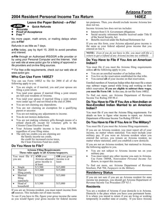 Arizona Form
2004 Resident Personal Income Tax Return                                                                   140EZ
              Leave the Paper Behind - e-File!                  tax purposes. Then, you should exclude income Arizona law
             • Quick Refunds                                    does not tax.
•                                                               Income Arizona law does not tax includes:
    Accurate
•                                                               • Interest from U.S. Government obligations
    Proof of Acceptance
•                                                               • Social security retirement benefits received under Title II
    Free **
                                                                     of the Social Security Act
No more paper, math errors, or mailing delays when              • Benefits received under the Railroad Retirement Act
you e-File!
                                                                If you use this form, your Arizona adjusted gross income is
Refunds in as little as 7 days.                                 the same as your federal adjusted gross income that you
                                                                entered on line 6.
e-File today, pay by April 15, 2005 to avoid penalties
and interest.                                                   NOTE: Even if you do not have to file, you must still file a
                                                                return to get a refund of any Arizona income tax withheld.
e-File through an Authorized IRS/DOR e-file provider or
by using your Personal Computer and the Internet. Visit         Do You Have to File if You Are an American
our web site at www.azdor.gov for a listing of approved e-      Indian?
file providers and on-line filing sources.
                                                                You must file if you meet the Arizona filing requirements
                                                                unless all the following apply to you.
** For free e-file requirements, check out our web site at
                                                                • You are an enrolled member of an Indian tribe.
www.azdor.gov.
                                                                • You live on the reservation established for that tribe.
Who Can Use Form 140EZ?
                                                                • You earned all of your income on that reservation.
You can use Form 140EZ to file for 2004 if all of the
                                                                Enrolled members of American Indian tribes that must file a return
following apply to you.
                                                                may subtract wages earned while living and working on their
• You are single, or if married, you and your spouse are
                                                                tribe's reservation. If you are eligible to subtract these wages,
     filing a joint return.
                                                                you must file Form 140. In this case, do not file Form 140EZ.
• You (and your spouse if married filing a joint return)
                                                                To find out more, see Arizona Department of Revenue
     are full year residents of Arizona.
                                                                Income Tax Ruling ITR 96-4.
• You (and your spouse if married filing a joint return)
     were under age 65 and not blind at the end of 2004.        Do You Have to File if You Are a Non-Indian or
• You are not claiming any dependents.                          Non-Enrolled Indian Married to an American
• You are not claiming an exemption for a qualifying            Indian?
     parent or ancestor.
                                                                You must file if you meet the Arizona filing requirements. For
• You are not making any adjustments to income.
                                                                details on how to figure what income to report, see Arizona
• You do not itemize deductions.
                                                                Department of Revenue Income Tax Ruling ITR 96-4.
• You are not making voluntary gifts through means of a
                                                                Do You Have to File if You Are in The Military?
     refund check-off, except for voluntary gifts to the
     Citizens Clean Elections Fund.                             You must file if you meet the Arizona filing requirements.
• Your Arizona taxable income is less than $50,000,
                                                                If you are an Arizona resident, you must report all of your
     regardless of your filing status.
                                                                income, no matter where stationed. You must include your
• The only tax credits you are claiming are:
                                                                military pay. If you were an Arizona resident when you
          the family income tax credit,
                                                                entered the service, you remain an Arizona resident, no
          the credit for increased excise taxes,
                                                                matter where stationed, until you establish a new domicile.
          the Clean Elections Fund tax credit.
                                                                If you are not an Arizona resident, but stationed in Arizona,
Do You Have to File?                                            the following applies to you.
                                                                • You are not subject to Arizona income tax on your
                Arizona Filing Requirements
        These rules apply to all Arizona taxpayers.                  military pay.
                                                                • You must report any other income you earn in Arizona.
  You must file if AND your                 OR your gross
                                                                     Use Form 140NR, Nonresident Personal Income Tax
  you are:             Arizona adjusted income is at
                                                                     Return, to report this income.
                       gross income is      least:
                       at least:                                To find out more, see Arizona Department of Revenue
  • Single             $ 5,500              $15,000             brochure, Pub 704, Taxpayers in the Military.
  • Married            $11,000              $15,000
                                                                Residency Status
      filing jointly
  • Married            $ 5,500              $15,000
                                                                If you are not sure if you are an Arizona resident for state
      filing
                                                                income tax purposes, you should get Arizona Department of
      separately
                                                                Revenue Income Tax Procedure ITP 92-1.
  • Head of            $ 5,500              $15,000
      household                                                 Residents
If you are an Arizona resident, you must report income from     You are a resident of Arizona if your domicile is in Arizona.
all sources. This includes out-of-state income.                 Domicile is the place where you have your permanent home.
                                                                It is where you intend to return if you are living or working
To see if you have to file, figure your gross income the same
                                                                temporarily in another state or country. If you leave Arizona
as you would figure your gross income for federal income
 