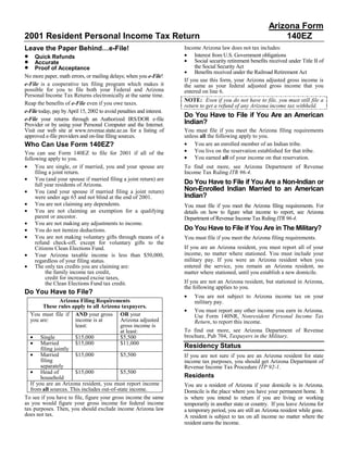 Arizona Form
2001 Resident Personal Income Tax Return                                                                          140EZ
Leave the Paper Behind…e-File!                                         Income Arizona law does not tax includes:
•                                                                      • Interest from U.S. Government obligations
     Quick Refunds
•                                                                      • Social security retirement benefits received under Title II of
     Accurate
•                                                                           the Social Security Act
     Proof of Acceptance
                                                                       • Benefits received under the Railroad Retirement Act
No more paper, math errors, or mailing delays; when you e-File!
                                                                       If you use this form, your Arizona adjusted gross income is
e-File is a cooperative tax filing program which makes it              the same as your federal adjusted gross income that you
possible for you to file both your Federal and Arizona                 entered on line 6.
Personal Income Tax Returns electronically at the same time.
                                                                       NOTE: Even if you do not have to file, you must still file a
Reap the benefits of e-File even if you owe taxes.                     return to get a refund of any Arizona income tax withheld.
e-File today, pay by April 15, 2002 to avoid penalties and interest.
                                                                       Do You Have to File if You Are an American
e-File your returns through an Authorized IRS/DOR e-file
                                                                       Indian?
Provider or by using your Personal Computer and the Internet.
Visit our web site at www.revenue.state.az.us for a listing of         You must file if you meet the Arizona filing requirements
approved e-file providers and on-line filing sources.                  unless all the following apply to you.
                                                                       • You are an enrolled member of an Indian tribe.
Who Can Use Form 140EZ?
                                                                       • You live on the reservation established for that tribe.
You can use Form 140EZ to file for 2001 if all of the
                                                                       • You earned all of your income on that reservation.
following apply to you.
• You are single, or if married, you and your spouse are               To find out more, see Arizona Department of Revenue
     filing a joint return.                                            Income Tax Ruling ITR 96-4.
• You (and your spouse if married filing a joint return) are
                                                                       Do You Have to File if You Are a Non-Indian or
     full year residents of Arizona.
                                                                       Non-Enrolled Indian Married to an American
• You (and your spouse if married filing a joint return)
                                                                       Indian?
     were under age 65 and not blind at the end of 2001.
• You are not claiming any dependents.                                 You must file if you meet the Arizona filing requirements. For
• You are not claiming an exemption for a qualifying                   details on how to figure what income to report, see Arizona
     parent or ancestor.                                               Department of Revenue Income Tax Ruling ITR 96-4.
• You are not making any adjustments to income.
                                                                       Do You Have to File if You Are in The Military?
• You do not itemize deductions.
• You are not making voluntary gifts through means of a                You must file if you meet the Arizona filing requirements.
     refund check-off, except for voluntary gifts to the
                                                                       If you are an Arizona resident, you must report all of your
     Citizens Clean Elections Fund.
• Your Arizona taxable income is less than $50,000,                    income, no matter where stationed. You must include your
                                                                       military pay. If you were an Arizona resident when you
     regardless of your filing status.
• The only tax credits you are claiming are:                           entered the service, you remain an Arizona resident, no
          the family income tax credit,                                matter where stationed, until you establish a new domicile.
          credit for increased excise taxes,
                                                                       If you are not an Arizona resident, but stationed in Arizona,
          the Clean Elections Fund tax credit.
                                                                       the following applies to you.
Do You Have to File?
                                                                       •   You are not subject to Arizona income tax on your
                  Arizona Filing Requirements                              military pay.
         These rules apply to all Arizona taxpayers.
                                                                       •   You must report any other income you earn in Arizona.
   You must file if AND your gross OR your                                 Use Form 140NR, Nonresident Personal Income Tax
   you are:             income is at       Arizona adjusted                Return, to report this income.
                        least:             gross income is
                                                                       To find out more, see Arizona Department of Revenue
                                           at least:
   • Single                                                            brochure, Pub 704, Taxpayers in the Military.
                        $15,000            $5,500
   • Married            $15,000            $11,000
                                                                       Residency Status
        filing jointly
   • Married            $15,000            $5,500                      If you are not sure if you are an Arizona resident for state
        filing                                                         income tax purposes, you should get Arizona Department of
        separately                                                     Revenue Income Tax Procedure ITP 92-1.
   • Head of            $15,000            $5,500
                                                                       Residents
        household
   If you are an Arizona resident, you must report income              You are a resident of Arizona if your domicile is in Arizona.
   from all sources. This includes out-of-state income.                Domicile is the place where you have your permanent home. It
To see if you have to file, figure your gross income the same          is where you intend to return if you are living or working
as you would figure your gross income for federal income               temporarily in another state or country. If you leave Arizona for
tax purposes. Then, you should exclude income Arizona law              a temporary period, you are still an Arizona resident while gone.
does not tax.                                                          A resident is subject to tax on all income no matter where the
                                                                       resident earns the income.
 