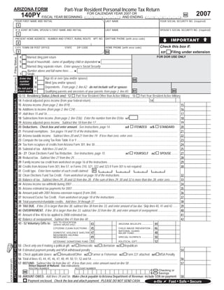 Part-Year Resident Personal Income Tax Return
                     ARIZONA FORM
                                                                                                                                                                                                                                                                                                                                                                           2007
                                                                                                                                                                                                                                                  FOR CALENDAR YEAR 2007 OR
                                                                                                                                                                    140PY FISCAL YEAR BEGINNING                                                                                                                                                                       66
                                                                                                                                                                                                                                                M M D D Y Y Y Y AND ENDING M M D D Y Y Y Y .
                                                                                        YOUR FIRST NAME AND INITIAL                                                                                                                                                     LAST NAME                                                        YOUR SOCIAL SECURITY NO. (required)
                                                                                                                                                                1
                                                                                        IF A JOINT RETURN, SPOUSE’S FIRST NAME AND INITIAL                                                                                                                              LAST NAME                                                        SPOUSE’S SOCIAL SECURITY NO. (required)
                                                                                                                                                                1

                                                                                                                                                                                                                                                                                                                                                      IMPORTANT
                                                                                        PRESENT HOME ADDRESS - NUMBER AND STREET, RURAL ROUTE APT. NO. DAYTIME PHONE (with area code)
                                                                                                                                                                2
                                                                                                                                                                                                                                                                                                                                         Check this box if:
                                                                                        CITY, TOWN OR POST OFFICE                                                                                                      STATE          ZIP CODE                          HOME PHONE (with area code)
                                                                                                                                                                                                                                                                                                                                              Filing under extension
                                                                                                                                                                3                                                                                                       94                                                               82F
                                                                                                                                                                    4  Married ﬁling joint return                                                                                                                                        FOR DOR USE ONLY
                     Filing Status




                                                                                                                                                                    5  Head of household - name of qualifying child or dependent ►
                                                                                                                                                                    6  Married ﬁling separate return. Enter spouse’s Social Security
                                                                                                                                                                       Number above and full name here....... ►
                                                                                                                                                                       Single
                                                                                                                                                                 7
                                                                                                                                                                               8       Age 65 or over (you and/or spouse)
                     Exemptions




                                                                                                                                                                 Enter the
                                                                                                                                                                                                                                                                                                          88
                                                                                                                                                                 number
                                                                                                                                                                               9       Blind (you and/or spouse)
                                                                                                                                                                 claimed.
                                                                                                                                                                Do not put a 10        Dependents. From page 2, line A2 - do not include self or spouse.
                                                                                                                                                                check mark. 11         Qualifying parents and ancestors of your parents from page 2, line A5. 81                                                                                              80
                                                                                                                                                                12-13 Residency Status (check one): 12                       Part-Year Resident Other than Active Military 13                                      Part-Year Resident Active Military
                     ATTACH PAYMENT HERE. Attach W-2 to back of last page of the return. If itemizing, attach your federal Schedule A and Arizona Schedule A.




                                                                                                                                                                14 Federal adjusted gross income (from your federal return) ........................................................................... 14                                                         00
                                                                                                                                                                15 Arizona income (from page 2, line B19)................................................................................................................................................ 15                   00
                                                                                                                                                                16 Additions to income (from page 2, line C24) ......................................................................................................................................... 16                    00
                                                                                                                                                                17 Add lines 15 and 16 .............................................................................................................................................................................. 17       00
                                                                                                                                                                18 Subtractions from income (from page 2, line D36). Enter the number from line D34a. 181                                                        .................................................... 18       00
                                                                                                                                                                19 Arizona adjusted gross income. Subtract line 18 from line 17 ............................................................................................................. 19                               00
                                                                                                                                                                20 Deductions. Check box and enter amount. See instructions, page 14.                                                                      ITEMIZED 20S                      STANDARD                 20       00
                                                                                                                                                                                                                                                                                               20I
                                                                                                                                                                21 Personal exemptions. See pages 14 and 15 of the instructions .......................................................................................................... 21                                  00
                                                                                                                                                                22 Arizona taxable income. Subtract lines 20 and 21 from line 19. If less than zero, enter zero. ........................................................... 22                                                00
                                                                                                                                                                23 Compute the tax using Tax Rate Table X or Y ...................................................................................................................................... 23                       00
                                                                                                                                                                24 Tax from recapture of credits from Arizona Form 301, line 30 .............................................................................................................. 24                              00
                                                                                                                                                                25 Subtotal of tax. Add lines 23 and 24. ................................................................................................................................................... 25                00
                                                                                                                                                                26 - 27 Clean Elections Fund Tax Reduction. See instructions, page 15.                                                                     YOURSELF 262 SPOUSE ........ 27                                     00
                                                                                                                                                                                                                                                                                                261
                                                                                                                                                                28 Reduced tax. Subtract line 27 from line 25. ......................................................................................................................................... 28                    00
                                                                                                                                                                29 Family income tax credit from worksheet on page 16 of the instructions ............................................................................................. 29                                     00
                                                                                                                                                                30 Credits from Arizona Form 301, line 57, or Forms 310, 321, 322 and 323 if Form 301 is not required ................................................ 30                                                      00
                                                                                                                                                                31 Credit type. Enter form number of each credit claimed: 31 3                                                                                                      3
                                                                                                                                                                                                                                                                                     3                       3
                                                                                                                                                                32 Clean Elections Fund Tax Credit. From worksheet on page 18 of the instructions.............................................................................. 32                                             00
                                                                                                                                                                33 Balance of tax. Subtract lines 29, 30 and 32 from line 28. If the sum of lines 29, 30 and 32 is more than line 28, enter zero ........... 33                                                                00
                                                                                                                                                                34 Arizona income tax withheld during 2007 ............................................................................................................................................. 34                    00
                                                                                                                                                                35 Arizona estimated tax payments for 2007............................................................................................................................................. 35                     00
                                                                                                                                                                36 Amount paid with 2007 Arizona extension request (Form 204) ............................................................................................................ 36                                  00
                                                                                                                                                                37 Increased Excise Tax Credit. From worksheet on page 18 of the instructions .................................................................................... 37                                          00
                                                                                                                                                                38 Total payments/refundable credits. Add lines 34 through 37 ......................................................................................................... 38                                     00
                                                                                                                                                                39 TAX DUE. If line 33 is larger than line 38, subtract line 38 from line 33, and enter amount of tax due. Skip lines 40, 41 and 42 ...... 39                                                                  00
                                                                                                                                                                40 OVERPAYMENT. If line 38 is larger than line 33, subtract line 33 from line 38, and enter amount of overpayment ........................... 40                                                               00
                                                                                                                                                                41 Amount of line 40 to be applied to 2008 estimated tax ......................................................................................................................... 41                          00
                                                                                                                                                                42 Balance of overpayment. Subtract line 41 from line 40 ....................................................................................................................... 42                            00
                                                                                                                                                                43 - 52 Voluntary Gifts to: AID TOrefund only) ................ 43
                                                                                                                                                                                                            EDUCATION
                                                                                                                                                                                                                                                                              00 ARIZONA WILDLIFE ............. 44                                                 00
                                                                                                                                                                                                (entire
                                                                                                                                                                                               CITIZENS CLEAN ELECTIONS .. 45                                                 00 CHILD ABUSE PREVENTION .. 46                                                      00
                                                                                                                                                                                                                                                                                      NATIONAL GUARD
                                                                                                                                                                                               DOMESTIC VIOLENCE SHELTER 47                                                   00 RELIEF FUND ...................... 48                                             00
                                                                                                                                                                                               NEIGHBORS HELPING
                                                                                                                                                                                               NEIGHBORS ......................... 49                                         00 SPECIAL OLYMPICS ............. 50                                                 00
                                                                                                                                                                                               VETERANS’ DONATIONS FUND 51                                                    00 POLITICAL GIFT .................. 52                                              00
                                                                                                                                                                53 Check only one if making a political gift: 531 Democratic 532 Libertarian 533 Republican
                                                                                                                                                                54 Estimated payment penalty and MSA withdrawal penalty .................................................................................................................... 54                                00
                                                                                                                                                                55 Check applicable boxes: 551 Annualized/Other 552 Farmer or Fisherman 553 Form 221 attached 554 MSA Penalty
                                                                                                                                                                56 Total of lines 43, 44, 45, 46, 47, 48, 49, 50, 51, 52 and 54 ................................................................................................................... 56                         00
ADOR 91-0069f (07)




                                                                                                                                                                57 REFUND. Subtract line 56 from line 42. If less than zero, enter amount owed on line 58 ................................................................. 57                                                 00
                                                                                                                                                                             Direct Deposit of Refund: See instructions.
                                                                                                                                                                                                                                                                =
                                                                                                                                                                             ROUTING NUMBER                                        ACCOUNT NUMBER

                                                                                                                                                                                                                                                                =                                                             C        Checking or
                                                                                                                                                                        98                                                                                                                                                    S        Savings
                                                                                                                                                                58 AMOUNT OWED. Add lines 39 and 56. Make check payable to Arizona Department of Revenue; include SSN on payment.                                                                                58            00
                                                                                                                                                                             Payment enclosed. Check the box and attach payment. PLEASE DO NOT SEND CASH.                                                                                          Fast • Safe • Secure
                                                                                                                                                                                                                                                                                                                                  e-ﬁle
 