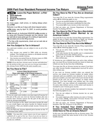 Arizona Form
2006 Part-Year Resident Personal Income Tax Return                                                          140PY
                Leave the Paper Behind - e-File!                    Do You Have to File if You Are an American
•                                                                   Indian?
     Quick Refunds
•    Accurate                                                       You must file if you meet the Arizona filing requirements
•    Proof of Acceptance                                            unless all the following apply to you.
•    Free **
                                                                    • You are an enrolled member of an Indian tribe.
                                                                    • You live on the reservation established for that tribe.
No more paper, math errors, or mailing delays when
                                                                    • You earned all of your income on that reservation.
you e-File!
Refunds in as little as 5 days with direct deposit option.          To find out more, see Arizona Department of Revenue
                                                                    Income Tax Ruling ITR 96-4.
e-File today, pay by April 16, 2007, to avoid penalties
and interest.                                                       Do You Have to File if You Are a Non-Indian
                                                                    or Non-Enrolled Indian Married to an
e-File through an Authorized IRS/DOR e-file provider or
                                                                    American Indian?
by using your Personal Computer and the Internet. Visit
our web site at www.azdor.gov for a listing of approved e-          You must file if you meet the Arizona filing requirements. For
file providers and on-line filing sources.                          details on how to figure what income to report, see Arizona
                                                                    Department of Revenue Income Tax Ruling ITR 96-4.
** For free e-file requirements, check out our web site at
www.azdor.gov.                                                      Do You Have to File if You Are in the Military?
Are You Subject to Tax in Arizona?                                  You must file if you meet the Arizona filing requirements
                                                                    unless all the following apply to you.
As a part-year resident, you are subject to tax on all of the
                                                                    • You are an active duty member of the United States
following.
                                                                         armed forces.
1.   Any income you earned in 2006 while an Arizona                 • Your only income for the taxable year is compensation
     resident. This includes any interest or dividends received          received for active duty military service.
                                                                    • There was no Arizona tax withheld from your active
     from sources outside Arizona.
                                                                         duty military pay.
2.   Any income you earned from an Arizona source in 2006
     before moving to (or after leaving) the state.                 If Arizona tax was withheld from your active duty military
                                                                    pay, you must file an Arizona income tax return to claim any
NOTE: If you also have Arizona source income and deductions
                                                                    refund you may be due from that withholding.
for the portion of the year you were an Arizona nonresident,
file Arizona Form 140PY for the entire taxable year.                You must also file an Arizona income tax return if you have
                                                                    any other income besides compensation received for active
Do You Have to File?                                                duty military pay.
                Arizona Filing Requirements                         If you were an Arizona resident when you entered the
         These rules apply to all Arizona taxpayers.
                                                                    service, you remain an Arizona resident, no matter where
You must file if       AND your         OR your gross income
                                                                    stationed, until you establish a new domicile. As an Arizona
you are:               Arizona          is at least:
                                                                    part-year resident, you must report all of your income for the
                       adjusted gross
                                                                    portion of the year you were a resident, no matter where
                       income is at
                                                                    stationed. You must include your military pay, but using
                       least:
• Single                                                            Form 140PY, you may subtract all compensation received
                       $ 5,500          $15,000
• Married filing $11,000                $15,000                     for active duty military service, to the extent such income is
     jointly                                                        included in your Arizona gross income.
• Married filing $ 5,500                $15,000                     If you are not an Arizona resident, but stationed in Arizona,
     separately                                                     the following applies to you.
• Head of              $ 5,500          $15,000
                                                                    •
     household                                                          You are not subject to Arizona income tax on your
                                                                        military pay.
If you are a part-year resident, you must report all income for
                                                                    • You must report any other income you earn in Arizona.
the part of the year you were an Arizona resident, plus any
                                                                        Use Form 140NR, Nonresident Personal Income Tax
income from Arizona sources for the part of the year you
                                                                        Return, to report this income.
were an Arizona nonresident.
To see if you have to file, figure your gross income the same       To find out more, see Arizona Department of Revenue
as you would figure your gross income for federal income            brochure, Pub 704, Taxpayers in the Military.
tax purposes. Then you should exclude income Arizona law
                                                                    If You Included Your Child's Unearned
does not tax.
                                                                    Income on Your Federal Return, Does Your
You can find your Arizona adjusted gross income on line 19
                                                                    Child Have to File an Arizona Return?
of Arizona Form 140PY.
                                                                    In this case, the child should not file an Arizona return. The
NOTE: You must file a state return even if your employer
                                                                    parent must include that same income in his or her Arizona
withheld all or part of the tax. Even if you do not have to         taxable income.
file, you must still file a return to get a refund of any Arizona
income tax withheld.
 