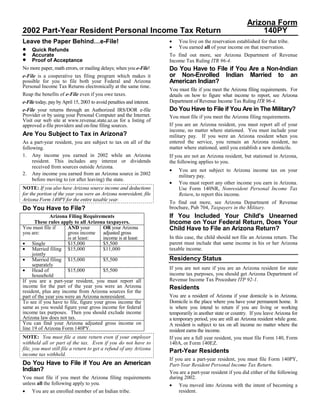 Arizona Form
2002 Part-Year Resident Personal Income Tax Return                                                                140PY
Leave the Paper Behind…e-File!                                         •   You live on the reservation established for that tribe.
                                                                       •   You earned all of your income on that reservation.
•    Quick Refunds
•    Accurate                                                          To find out more, see Arizona Department of Revenue
•    Proof of Acceptance                                               Income Tax Ruling ITR 96-4.
                                                                       Do You Have to File if You Are a Non-Indian
No more paper, math errors, or mailing delays; when you e-File!
                                                                       or Non-Enrolled Indian Married to an
e-File is a cooperative tax filing program which makes it
                                                                       American Indian?
possible for you to file both your Federal and Arizona
Personal Income Tax Returns electronically at the same time.
                                                                       You must file if you meet the Arizona filing requirements. For
Reap the benefits of e-File even if you owe taxes.                     details on how to figure what income to report, see Arizona
                                                                       Department of Revenue Income Tax Ruling ITR 96-4.
e-File today, pay by April 15, 2003 to avoid penalties and interest.
                                                                       Do You Have to File if You Are in The Military?
e-File your returns through an Authorized IRS/DOR e-file
Provider or by using your Personal Computer and the Internet.          You must file if you meet the Arizona filing requirements.
Visit our web site at www.revenue.state.az.us for a listing of
                                                                       If you are an Arizona resident, you must report all of your
approved e-file providers and on-line filing sources.
                                                                       income, no matter where stationed. You must include your
Are You Subject to Tax in Arizona?                                     military pay. If you were an Arizona resident when you
                                                                       entered the service, you remain an Arizona resident, no
As a part-year resident, you are subject to tax on all of the
                                                                       matter where stationed, until you establish a new domicile.
following.
1. Any income you earned in 2002 while an Arizona                      If you are not an Arizona resident, but stationed in Arizona,
     resident. This includes any interest or dividends                 the following applies to you.
     received from sources outside Arizona.
                                                                       •   You are not subject to Arizona income tax on your
2. Any income you earned from an Arizona source in 2002                    military pay.
     before moving to (or after leaving) the state.
                                                                       •   You must report any other income you earn in Arizona.
NOTE: If you also have Arizona source income and deductions                Use Form 140NR, Nonresident Personal Income Tax
for the portion of the year you were an Arizona nonresident, file          Return, to report this income.
Arizona Form 140PY for the entire taxable year.
                                                                       To find out more, see Arizona Department of Revenue
Do You Have to File?                                                   brochure, Pub 704, Taxpayers in the Military.
                                                                       If You Included Your Child's Unearned
              Arizona Filing Requirements
                                                                       Income on Your Federal Return, Does Your
      These rules apply to all Arizona taxpayers.
You must file if      AND your         OR your Arizona                 Child Have to File an Arizona Return?
you are:              gross income adjusted gross
                                                                       In this case, the child should not file an Arizona return. The
                      is at least:     income is at least:
                                                                       parent must include that same income in his or her Arizona
• Single              $15,000          $5,500
• Married filing $15,000                                               taxable income.
                                       $11,000
     jointly
                                                                       Residency Status
• Married filing $15,000               $5,500
     separately
                                                                       If you are not sure if you are an Arizona resident for state
• Head of             $15,000          $5,500
                                                                       income tax purposes, you should get Arizona Department of
     household
                                                                       Revenue Income Tax Procedure ITP 92-1.
If you are a part-year resident, you must report all
income for the part of the year you were an Arizona                    Residents
resident, plus any income from Arizona sources for the
                                                                       You are a resident of Arizona if your domicile is in Arizona.
part of the year you were an Arizona nonresident.
                                                                       Domicile is the place where you have your permanent home. It
To see if you have to file, figure your gross income the
same as you would figure your gross income for federal                 is where you intend to return if you are living or working
income tax purposes. Then you should exclude income                    temporarily in another state or country. If you leave Arizona for
Arizona law does not tax.                                              a temporary period, you are still an Arizona resident while gone.
You can find your Arizona adjusted gross income on                     A resident is subject to tax on all income no matter where the
line 19 of Arizona Form 140PY.                                         resident earns the income.
NOTE: You must file a state return even if your employer               If you are a full year resident, you must file Form 140, Form
withheld all or part of the tax. Even if you do not have to            140A, or Form 140EZ.
file, you must still file a return to get a refund of any Arizona      Part-Year Residents
income tax withheld.
                                                                       If you are a part-year resident, you must file Form 140PY,
Do You Have to File if You Are an American                             Part-Year Resident Personal Income Tax Return.
Indian?                                                                You are a part-year resident if you did either of the following
                                                                       during 2002.
You must file if you meet the Arizona filing requirements
unless all the following apply to you.                                 • You moved into Arizona with the intent of becoming a
•                                                                           resident.
     You are an enrolled member of an Indian tribe.
 