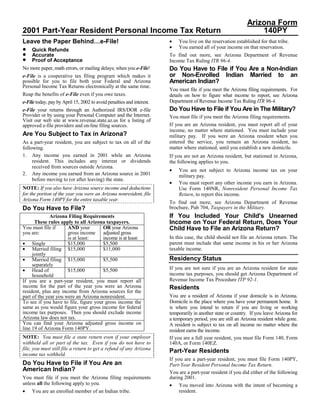 Arizona Form
2001 Part-Year Resident Personal Income Tax Return                                                                140PY
                                                                       •
Leave the Paper Behind…e-File!                                             You live on the reservation established for that tribe.
                                                                       •
•                                                                          You earned all of your income on that reservation.
     Quick Refunds
•    Accurate                                                          To find out more, see Arizona Department of Revenue
•    Proof of Acceptance                                               Income Tax Ruling ITR 96-4.
                                                                       Do You Have to File if You Are a Non-Indian
No more paper, math errors, or mailing delays; when you e-File!
                                                                       or Non-Enrolled Indian Married to an
e-File is a cooperative tax filing program which makes it
                                                                       American Indian?
possible for you to file both your Federal and Arizona
Personal Income Tax Returns electronically at the same time.
                                                                       You must file if you meet the Arizona filing requirements. For
Reap the benefits of e-File even if you owe taxes.                     details on how to figure what income to report, see Arizona
                                                                       Department of Revenue Income Tax Ruling ITR 96-4.
e-File today, pay by April 15, 2002 to avoid penalties and interest.
                                                                       Do You Have to File if You Are in The Military?
e-File your returns through an Authorized IRS/DOR e-file
Provider or by using your Personal Computer and the Internet.          You must file if you meet the Arizona filing requirements.
Visit our web site at www.revenue.state.az.us for a listing of
                                                                       If you are an Arizona resident, you must report all of your
approved e-file providers and on-line filing sources.
                                                                       income, no matter where stationed. You must include your
Are You Subject to Tax in Arizona?                                     military pay. If you were an Arizona resident when you
                                                                       entered the service, you remain an Arizona resident, no
As a part-year resident, you are subject to tax on all of the
                                                                       matter where stationed, until you establish a new domicile.
following.
1. Any income you earned in 2001 while an Arizona                      If you are not an Arizona resident, but stationed in Arizona,
     resident. This includes any interest or dividends                 the following applies to you.
     received from sources outside Arizona.
                                                                       •   You are not subject to Arizona income tax on your
2. Any income you earned from an Arizona source in 2001                    military pay.
     before moving to (or after leaving) the state.
                                                                       •   You must report any other income you earn in Arizona.
NOTE: If you also have Arizona source income and deductions                Use Form 140NR, Nonresident Personal Income Tax
for the portion of the year you were an Arizona nonresident, file          Return, to report this income.
Arizona Form 140PY for the entire taxable year.
                                                                       To find out more, see Arizona Department of Revenue
                                                                       brochure, Pub 704, Taxpayers in the Military.
Do You Have to File?
                                                                       If You Included Your Child's Unearned
              Arizona Filing Requirements
                                                                       Income on Your Federal Return, Does Your
      These rules apply to all Arizona taxpayers.
You must file if      AND your         OR your Arizona                 Child Have to File an Arizona Return?
you are:              gross income adjusted gross
                                                                       In this case, the child should not file an Arizona return. The
                      is at least:     income is at least:
• Single                                                               parent must include that same income in his or her Arizona
                      $15,000          $5,500
• Married filing $15,000                                               taxable income.
                                       $11,000
     jointly
• Married filing $15,000                                               Residency Status
                                       $5,500
     separately
                                                                       If you are not sure if you are an Arizona resident for state
• Head of             $15,000          $5,500
                                                                       income tax purposes, you should get Arizona Department of
     household
                                                                       Revenue Income Tax Procedure ITP 92-1.
If you are a part-year resident, you must report all
income for the part of the year you were an Arizona                    Residents
resident, plus any income from Arizona sources for the
                                                                       You are a resident of Arizona if your domicile is in Arizona.
part of the year you were an Arizona nonresident.
                                                                       Domicile is the place where you have your permanent home. It
To see if you have to file, figure your gross income the
same as you would figure your gross income for federal                 is where you intend to return if you are living or working
income tax purposes. Then you should exclude income                    temporarily in another state or country. If you leave Arizona for
Arizona law does not tax.                                              a temporary period, you are still an Arizona resident while gone.
You can find your Arizona adjusted gross income on                     A resident is subject to tax on all income no matter where the
line 19 of Arizona Form 140PY.                                         resident earns the income.
NOTE: You must file a state return even if your employer               If you are a full year resident, you must file Form 140, Form
withheld all or part of the tax. Even if you do not have to            140A, or Form 140EZ.
file, you must still file a return to get a refund of any Arizona      Part-Year Residents
income tax withheld.
                                                                       If you are a part-year resident, you must file Form 140PY,
Do You Have to File if You Are an                                      Part-Year Resident Personal Income Tax Return.
American Indian?                                                       You are a part-year resident if you did either of the following
                                                                       during 2001.
You must file if you meet the Arizona filing requirements
unless all the following apply to you.                                 • You moved into Arizona with the intent of becoming a
•                                                                           resident.
     You are an enrolled member of an Indian tribe.
 