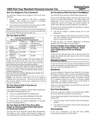 Arizona Form
1999 Part-Year Resident Personal Income Tax                                                                   140PY
Are You Subject to Tax in Arizona?                                  Do You Have to File if You Are in The Military?
As a part-year resident, you are subject to tax on all of the       You must file if you meet the Arizona filing requirements.
following.
                                                                    If you are an Arizona resident, you must report all of your
1.   Any income you earned in 1999 while an Arizona                 income, no matter where stationed. You must include your
     resident. This includes any interest or dividends              military pay. If you were an Arizona resident when you
     received from sources outside Arizona.                         entered the service, you remain an Arizona resident, no
                                                                    matter where stationed, until you establish a new domicile.
2.   Any income you earned from an Arizona source in 1999
     before moving to (or after leaving) the state.                 If you are not an Arizona resident, but stationed in Arizona,
                                                                    the following applies to you.
NOTE: If you also have Arizona source income and deductions
                                                                    •
for the portion of the year you were an Arizona nonresident, file       You are not subject to Arizona income tax on your
Arizona Form 140PY for the entire taxable year.                         military pay.
                                                                    •
Do You Have to File?                                                    You must report any other income you earn in Arizona.
                                                                        Use Form 140NR, Nonresident Personal Income Tax
              Arizona Filing Requirements
                                                                        Return, to report this income.
      These rules apply to all Arizona taxpayers.
You must file if      AND your         OR your Arizona              To find out more, see Arizona Department of Revenue
you are:              gross income adjusted gross                   brochure, Pub 704, Taxpayers in the Military.
                      is at least:     income is at least:
                                                                    If You Included Your Child's Unearned
• Single              $15,000          $5,500
                                                                    Income on Your Federal Return, Does
• Married filing $15,000               $11,000
                                                                    Your Child Have to File an Arizona
     jointly
                                                                    Return?
• Married filing $15,000               $5,500
     separately                                                     In this case, the child should not file an Arizona return. The
• Head of             $15,000          $5,500                       parent must include that same income in his or her Arizona
     household                                                      taxable income.
If you are a part-year resident, you must report all
                                                                    Residency Status
income for the part of the year you were an Arizona
resident, plus any income from Arizona sources for the
                                                                    If you are not sure if you are an Arizona resident for state
part of the year you were an Arizona nonresident.
                                                                    income tax purposes, you should get Arizona Department of
To see if you have to file, figure your gross income the
                                                                    Revenue Income Tax Procedure ITP 92-1.
same as you would figure your gross income for federal
                                                                    Residents
income tax purposes. Then you should exclude income
Arizona law does not tax.
                                                                    You are a resident of Arizona if your domicile is in Arizona.
You can find your Arizona adjusted gross income on                  Domicile is the place where you have your permanent home.
line 20 of Arizona Form 140PY.                                      It is where you intend to return if you are living or working
                                                                    temporarily in another state or country. If you leave Arizona
NOTE: You must file a state return even if your employer
                                                                    for a temporary period, you are still an Arizona resident
withheld all or part of the tax. Even if you do not have to
                                                                    while gone. A resident is subject to tax on all income no
file, you must still file a return to get a refund of any Arizona
                                                                    matter where the resident earns the income.
income tax withheld.
                                                                    If you are a full year resident, you must file Form 140, Form
Do You Have to File if You Are an
                                                                    140A, or Form 140EZ.
American Indian?
                                                                    Part-Year Residents
You must file if you meet the Arizona filing requirements
unless all the following apply to you.                              If you are a part-year resident, you must file Form 140PY,
•                                                                   Part-Year Resident Personal Income Tax Return.
     You are an enrolled member of an Indian tribe.
•    You live on the reservation established for that tribe.        You are a part-year resident if you did either of the following
•                                                                   during 1999.
     You earned all of your income on that reservation.
                                                                    •   You moved into Arizona with the intent of becoming a
To find out more, see Arizona Department of Revenue
                                                                        resident.
Income Tax Ruling ITR 96-4.
                                                                    •   You moved out of Arizona with the intent of giving up
Do You Have to File if You Are a Non-
                                                                        your Arizona residency.
Indian or Non-Enrolled Indian Married to
an American Indian?                                                 Nonresidents
You must file if you meet the Arizona filing requirements.          If you are a nonresident, you must file Form 140NR,
For details on how to figure what income to report, see             Nonresident Personal Income Tax Return.
Arizona Department of Revenue Income Tax Ruling ITR 96-4.
 