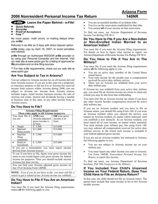 Arizona Form
2006 Nonresident Personal Income Tax Return                                                             140NR
                                                                 •
               Leave the Paper Behind - e-File!                      You are an enrolled member of an Indian tribe.
                                                                 •
•                                                                    You live on the reservation established for that tribe.
    Quick Refunds
                                                                 •
•                                                                    You earned all of your income on that reservation.
    Accurate
•   Proof of Acceptance                                          To find out more, see Arizona Department of Revenue
•   Free **                                                      Income Tax Ruling ITR 96-4.
No more paper, math errors, or mailing delays when               Do You Have to File if you Are a Non-Indian
you e-file!                                                      or Non-Enrolled Indian Married to an
                                                                 American Indian?
Refunds in as little as 5 days with direct deposit option.
e-file today, pay by April 16, 2007, to avoid penalties          You must file if you meet the Arizona filing requirements.
and interest.                                                    For details on how to figure what income to report, see
                                                                 Arizona Department of Revenue Income Tax Ruling ITR 96-4.
e-file through an Authorized IRS/DOR e-file provider or
by using your Personal Computer and the Internet. Visit          Do You Have to File if You Are in The
our web site at www.azdor.gov for a listing of approved e-       Military?
file providers and on-line filing sources.
                                                                 You must file if you meet the Arizona filing requirements
** For free e-file requirements, check out our web site at       unless all the following apply to you.
www.azdor.gov.                                                   • You are an active duty member of the United States
                                                                      armed forces.
Are You Subject to Tax in Arizona?
                                                                 • Your only income for the taxable year is compensation
You are subject to Arizona income tax on all income derived           received for active duty military service.
                                                                 • There was no Arizona tax withheld from your active
from Arizona sources. If you are in this state for a temporary
                                                                      duty military pay.
or transitory purpose or did not live in Arizona but received
income from sources within Arizona during 2006, you are          If Arizona tax was withheld from your active duty military
subject to Arizona tax. Income from Arizona sources              pay, you must file an Arizona income tax return to claim any
includes wages, rental income, business income, the sale of      refund you may be due from that withholding.
Arizona real estate, interest and dividends having a taxable
                                                                 You must also file an Arizona income tax return if you have
or business situs in this state, or any other income from an
                                                                 any other income besides compensation received for active
Arizona source.
                                                                 duty military pay.
Do You Have to File?                                             If you are an Arizona resident and you have to file an
               Arizona Filing Requirements                       Arizona return, you should file using Form 140. If you were
       These rules apply to all Arizona taxpayers.               an Arizona resident when you entered the service, you
 You must file if AND your               OR your gross           remain an Arizona resident, no matter where stationed, until
 you are:            Arizona adjusted income is at               you establish a new domicile. As an Arizona resident, you
                     gross income is     least:                  must report all of your income, no matter where stationed.
                     at least:
                                                                 You must include your military pay, but using Form 140,
 • Single            $ 5,500             $15,000
                                                                 you may subtract all compensation received for active duty
 • Married           $11,000             $15,000
                                                                 military service, to the extent such income is included in
      filing jointly
 • Married                                                       your federal adjusted gross income.
                     $ 5,500             $15,000
      filing                                                     If you are not an Arizona resident, but stationed in Arizona,
      separately                                                 the following applies to you.
 • Head of           $ 5,500             $15,000
                                                                 •   You are not subject to Arizona income tax on your
      household
                                                                     military pay.
 If you are a nonresident, you must report income
 derived from Arizona sources.                                   •   You must report any other income you earn in Arizona.
 To see if you have to file, figure your gross income the            Use Form 140NR, Nonresident Personal Income Tax
 same as you would figure your gross income for federal              Return, to report this income.
 income tax purposes. Then you should exclude income
                                                                 To find out more, see Arizona Department of Revenue
 Arizona law does not tax.
                                                                 brochure, Pub 704, Taxpayers in the Military.
 You can find your Arizona adjusted gross income on
 line 19 of Arizona Form 140NR.                                  If You Included Your Child's Unearned
                                                                 Income on Your Federal Return, Does Your
NOTE: Even if you do not have to file, you must still file a
                                                                 Child Have to File an Arizona Return?
return to get a refund of any Arizona income tax withheld.
                                                                 In this case, the child should not file an Arizona return. The
Do You Have to File if You Are an American
                                                                 parent must include that same income in his or her Arizona
Indian?                                                          taxable income.
You must file if you meet the Arizona filing requirements
unless all the following apply to you.
 