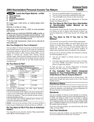 Arizona Form
2004 Nonresident Personal Income Tax Return                                                               140NR
                                                                 •
               Leave the Paper Behind - e-File!                      You are an enrolled member of an Indian tribe.
                                                                 •
•                                                                    You live on the reservation established for that tribe.
    Quick Refunds
                                                                 •
•                                                                    You earned all of your income on that reservation.
    Accurate
•   Proof of Acceptance                                          To find out more, see Arizona Department of Revenue
•   Free **                                                      Income Tax Ruling ITR 96-4.
No more paper, math errors, or mailing delays when               Do You Have to File if you Are a Non-Indian
you e-file!                                                      or Non-Enrolled Indian Married to an
                                                                 American Indian?
Refunds in as little as 7 days.
e-file today, pay by April 15, 2005, to avoid penalties          You must file if you meet the Arizona filing requirements.
and interest.                                                    For details on how to figure what income to report, see
                                                                 Arizona Department of Revenue Income Tax Ruling ITR
e-file through an Authorized IRS/DOR e-file provider or
                                                                 96-4.
by using your Personal Computer and the Internet. Visit
our web site at www.azdor.gov for a listing of approved e-       Do You Have to File if You Are in The
file providers and on-line filing sources.                       Military?
** For free e-file requirements, check out our web site at       You must file if you meet the Arizona filing requirements.
www.azdor.gov.                                                   If you are an Arizona resident, you must report all of your
Are You Subject to Tax in Arizona?                               income, no matter where stationed. You must include your
                                                                 military pay. If you were an Arizona resident when you
You are subject to Arizona income tax on all income derived      entered the service, you remain an Arizona resident, no
from Arizona sources. If you are in this state for a temporary   matter where stationed, until you establish a new domicile.
or transitory purpose or did not live in Arizona but received
                                                                 If you are not an Arizona resident, but stationed in Arizona,
income from sources within Arizona during 2004, you are
                                                                 the following applies to you.
subject to Arizona tax. Income from Arizona sources
includes wages, rental income, business income, the sale of      •   You are not subject to Arizona income tax on your
Arizona real estate, interest and dividends having a taxable         military pay.
or business situs in this state, or any other income from an
                                                                 •   You must report any other income you earn in Arizona.
Arizona source.
                                                                     Use Form 140NR, Nonresident Personal Income Tax
Do You Have to File?                                                 Return, to report this income.
               Arizona Filing Requirements                       To find out more, see Arizona Department of Revenue
       These rules apply to all Arizona taxpayers.
                                                                 brochure, Pub 704, Taxpayers in the Military.
 You must file if AND your               OR your gross
                                                                 If You Included Your Child's Unearned
 you are:            Arizona adjusted income is at
                     gross income is     least:                  Income on Your Federal Return, Does Your
                     at least:
                                                                 Child Have to File an Arizona Return?
 • Single            $ 5,500             $15,000
 • Married           $11,000             $15,000                 In this case, the child should not file an Arizona return. The
      filing jointly                                             parent must include that same income in his or her Arizona
 • Married           $ 5,500             $15,000                 taxable income.
      filing
                                                                 Residency Status
      separately
 • Head of           $ 5,500             $15,000
                                                                 If you are not sure if you are an Arizona resident for state
      household
                                                                 income tax purposes, you should get Arizona Department of
 If you are a nonresident, you must report income
                                                                 Revenue Income Tax Procedure ITP 92-1.
 derived from Arizona sources.
 To see if you have to file, figure your gross income the        Residents
 same as you would figure your gross income for federal
                                                                 You are a resident of Arizona if your domicile is in Arizona.
 income tax purposes. Then you should exclude income
                                                                 Domicile is the place where you have your permanent home. It
 Arizona law does not tax.
                                                                 is where you intend to return if you are living or working
 You can find your Arizona adjusted gross income on
                                                                 temporarily in another state or country. If you leave Arizona
 line 20 of Arizona Form 140NR.                                  for a temporary period, you are still an Arizona resident while
                                                                 gone. A resident is subject to tax on all income no matter where
NOTE: Even if you do not have to file, you must still file a
                                                                 the resident earns the income.
return to get a refund of any Arizona income tax withheld.
                                                                 If you are a full year resident, you must file Form 140, Form
Do You Have to File if You Are an American                       140A, or Form 140EZ.
Indian?
                                                                 Part-Year Residents
You must file if you meet the Arizona filing requirements
                                                                 If you are a part-year resident, you must file Form 140PY,
unless all the following apply to you.
                                                                 Part-Year Resident Personal Income Tax Return.
 