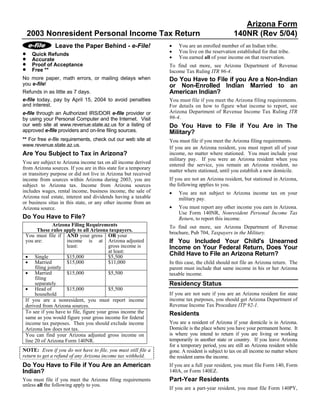 Arizona Form
    2003 Nonresident Personal Income Tax Return                                                  140NR (Rev 5/04)
                                                                 •
               Leave the Paper Behind - e-File!                      You are an enrolled member of an Indian tribe.
                                                                 •
•                                                                    You live on the reservation established for that tribe.
     Quick Refunds
                                                                 •
•                                                                    You earned all of your income on that reservation.
     Accurate
•    Proof of Acceptance                                         To find out more, see Arizona Department of Revenue
•    Free **                                                     Income Tax Ruling ITR 96-4.
No more paper, math errors, or mailing delays when               Do You Have to File if you Are a Non-Indian
you e-file!                                                      or Non-Enrolled Indian Married to an
                                                                 American Indian?
Refunds in as little as 7 days.
e-file today, pay by April 15, 2004 to avoid penalties           You must file if you meet the Arizona filing requirements.
and interest.                                                    For details on how to figure what income to report, see
                                                                 Arizona Department of Revenue Income Tax Ruling ITR
e-file through an Authorized IRS/DOR e-file provider or
                                                                 96-4.
by using your Personal Computer and the Internet. Visit
our web site at www.revenue.state.az.us for a listing of         Do You Have to File if You Are in The
approved e-file providers and on-line filing sources.            Military?
** For free e-file requirements, check out our web site at       You must file if you meet the Arizona filing requirements.
www.revenue.state.az.us.                                         If you are an Arizona resident, you must report all of your
Are You Subject to Tax in Arizona?                               income, no matter where stationed. You must include your
                                                                 military pay. If you were an Arizona resident when you
You are subject to Arizona income tax on all income derived      entered the service, you remain an Arizona resident, no
from Arizona sources. If you are in this state for a temporary   matter where stationed, until you establish a new domicile.
or transitory purpose or did not live in Arizona but received
                                                                 If you are not an Arizona resident, but stationed in Arizona,
income from sources within Arizona during 2003, you are
                                                                 the following applies to you.
subject to Arizona tax. Income from Arizona sources
includes wages, rental income, business income, the sale of      •   You are not subject to Arizona income tax on your
Arizona real estate, interest and dividends having a taxable         military pay.
or business situs in this state, or any other income from an
                                                                 •   You must report any other income you earn in Arizona.
Arizona source.
                                                                     Use Form 140NR, Nonresident Personal Income Tax
Do You Have to File?                                                 Return, to report this income.
               Arizona Filing Requirements                       To find out more, see Arizona Department of Revenue
       These rules apply to all Arizona taxpayers.
                                                                 brochure, Pub 704, Taxpayers in the Military.
 You must file if AND your gross OR your
                                                                 If You Included Your Child's Unearned
 you are:            income is at Arizona adjusted
                     least:              gross income is         Income on Your Federal Return, Does Your
                                         at least:
                                                                 Child Have to File an Arizona Return?
 • Single            $15,000             $5,500
 • Married           $15,000             $11,000                 In this case, the child should not file an Arizona return. The
      filing jointly                                             parent must include that same income in his or her Arizona
 • Married           $15,000             $5,500                  taxable income.
      filing
                                                                 Residency Status
      separately
 • Head of           $15,000             $5,500
                                                                 If you are not sure if you are an Arizona resident for state
      household
                                                                 income tax purposes, you should get Arizona Department of
 If you are a nonresident, you must report income
                                                                 Revenue Income Tax Procedure ITP 92-1.
 derived from Arizona sources.
 To see if you have to file, figure your gross income the        Residents
 same as you would figure your gross income for federal
                                                                 You are a resident of Arizona if your domicile is in Arizona.
 income tax purposes. Then you should exclude income
                                                                 Domicile is the place where you have your permanent home. It
 Arizona law does not tax.
                                                                 is where you intend to return if you are living or working
 You can find your Arizona adjusted gross income on
                                                                 temporarily in another state or country. If you leave Arizona
 line 20 of Arizona Form 140NR.
                                                                 for a temporary period, you are still an Arizona resident while
NOTE: Even if you do not have to file, you must still file a     gone. A resident is subject to tax on all income no matter where
return to get a refund of any Arizona income tax withheld.       the resident earns the income.
Do You Have to File if You Are an American                       If you are a full year resident, you must file Form 140, Form
Indian?                                                          140A, or Form 140EZ.
                                                                 Part-Year Residents
You must file if you meet the Arizona filing requirements
unless all the following apply to you.
                                                                 If you are a part-year resident, you must file Form 140PY,
 