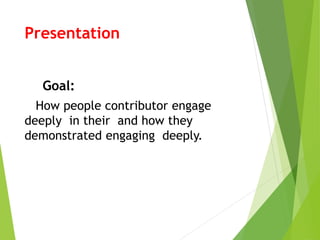 Presentation 
Goal: 
How people contributor engage 
deeply in their and how they 
demonstrated engaging deeply. 
 