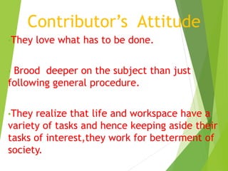 Contributor’s Attitude 
•They love what has to be done. 
• Brood deeper on the subject than just 
following general procedure. 
•They realize that life and workspace have a 
variety of tasks and hence keeping aside their 
tasks of interest,they work for betterment of 
society. 
 