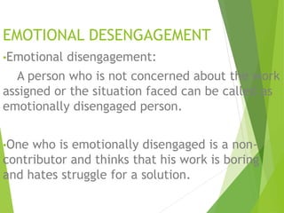 EMOTIONAL DESENGAGEMENT 
•Emotional disengagement: 
A person who is not concerned about the work 
assigned or the situation faced can be called as 
emotionally disengaged person. 
•One who is emotionally disengaged is a non-contributor 
and thinks that his work is boring 
and hates struggle for a solution. 
 