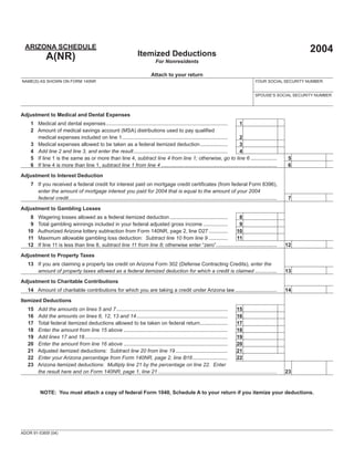 ARIZONA SCHEDULE                                                                                                                                                          2004
                                                                         Itemized Deductions
             A(NR)                                                                  For Nonresidents

                                                                                  Attach to your return
NAME(S) AS SHOWN ON FORM 140NR                                                                                                                       YOUR SOCIAL SECURITY NUMBER


                                                                                                                                                     SPOUSE’S SOCIAL SECURITY NUMBER



Adjustment to Medical and Dental Expenses
                                                                                                                                                  00
    1 Medical and dental expenses .................................................................................... 1
    2 Amount of medical savings account (MSA) distributions used to pay qualiﬁed
                                                                                                                                                  00
      medical expenses included on line 1.........................................................................     2
                                                                                                                                                  00
    3 Medical expenses allowed to be taken as a federal itemized deduction ...................                         3
                                                                                                                                                  00
    4 Add line 2 and line 3, and enter the result .................................................................    4
                                                                                                                                                                                   00
    5 If line 1 is the same as or more than line 4, subtract line 4 from line 1; otherwise, go to line 6 ..................                          5
                                                                                                                                                                                   00
    6 If line 4 is more than line 1, subtract line 1 from line 4 ................................................................................    6

Adjustment to Interest Deduction
    7 If you received a federal credit for interest paid on mortgage credit certiﬁcates (from federal Form 8396),
      enter the amount of mortgage interest you paid for 2004 that is equal to the amount of your 2004
                                                                                                                                                                                   00
      federal credit................................................................................................................................................    7

Adjustment to Gambling Losses
                                                                                                                                       00
    8   Wagering losses allowed as a federal itemized deduction ........................................    8
                                                                                                                                       00
    9   Total gambling winnings included in your federal adjusted gross income .................            9
                                                                                                                                       00
   10   Authorized Arizona lottery subtraction from Form 140NR, page 2, line D27 .............            10
                                                                                                                                       00
   11   Maximum allowable gambling loss deduction: Subtract line 10 from line 9 .............             11
   12   If line 11 is less than line 8, subtract line 11 from line 8; otherwise enter “zero”..........................................    12                                       00
Adjustment to Property Taxes
   13 If you are claiming a property tax credit on Arizona Form 302 (Defense Contracting Credits), enter the
                                                                                                                                                                                   00
      amount of property taxes allowed as a federal itemized deduction for which a credit is claimed ...............                                                   13

Adjustment to Charitable Contributions
                                                                                                                                                                                   00
   14 Amount of charitable contributions for which you are taking a credit under Arizona law.............................                                              14

Itemized Deductions
                                                                                                                                              00
   15   Add the amounts on lines 5 and 7 .............................................................................         15
                                                                                                                                              00
   16   Add the amounts on lines 6, 12, 13 and 14 ...............................................................              16
                                                                                                                                              00
   17   Total federal itemized deductions allowed to be taken on federal return...................                             17
                                                                                                                                              00
   18   Enter the amount from line 15 above ........................................................................           18
                                                                                                                                              00
   19   Add lines 17 and 18................................................................................................... 19
                                                                                                                                              00
   20   Enter the amount from line 16 above ........................................................................           20
                                                                                                                                              00
   21   Adjusted itemized deductions: Subtract line 20 from line 19 ....................................                       21
                                                                                                                                              %
   22   Enter your Arizona percentage from Form 140NR, page 2, line B16 ........................                               22
   23   Arizona itemized deductions: Multiply line 21 by the percentage on line 22. Enter
                                                                                                                                                                                   00
        the result here and on Form 140NR, page 1, line 21 ..................................................................................    23



          NOTE: You must attach a copy of federal Form 1040, Schedule A to your return if you itemize your deductions.




ADOR 91-5365f (04)
 