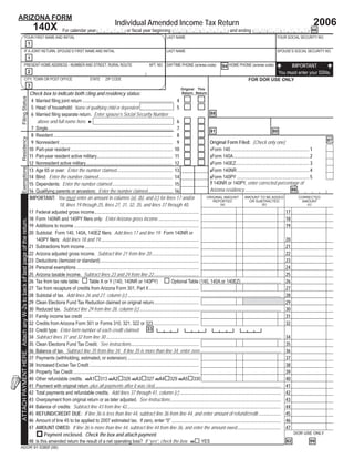 Print Form                        Reset Form
ARIZONA FORM
                                                                                                                                         Individual Amended Income Tax Return                                                                                                            2006
                                                                              140X                 For calendar year Y Y Y Y or ﬁscal year beginning M M D D Y Y Y Y and ending M M D D Y Y Y Y . 66
                                   YOUR FIRST NAME AND INITIAL                                                                                                                LAST NAME                                                                       YOUR SOCIAL SECURITY NO.
                                                                       1
                                   IF A JOINT RETURN, SPOUSE’S FIRST NAME AND INITIAL                                                                                         LAST NAME                                                                       SPOUSE’S SOCIAL SECURITY NO.
                                                                       1
                                                                                                                                                                                                                                                                     IMPORTANT
                                   PRESENT HOME ADDRESS - NUMBER AND STREET, RURAL ROUTE                                                                          APT. NO. DAYTIME PHONE (w/area code)                 94 HOME PHONE (w/area code)
                                                                                                                                                                                                                                                               You must enter your SSNs.
                                                                       2
                                   CITY, TOWN OR POST OFFICE                                                           STATE      ZIP CODE                                                                                                FOR DOR USE ONLY
                                                                       3
                                                                                                                                                                                         Original    This
                                                                           Check box to indicate both ﬁling and residency status:                                                                 Return Return
   Filing Status




                                                                            4 Married ﬁling joint return ............................................................................ 4
                                                                            5 Head of household: Name of qualifying child or dependent                                                         5
                                                                            6 Married ﬁling separate return. Enter spouse’s Social Security Number                                                                88
                                                                               above and full name here. ►                                                                                     6
                                                                            7 Single ......................................................................................................... 7                  81                                            80
                                                                            8 Resident ..................................................................................................... 8
   Residency




                                                                                                                                                                                                                                                                                                    97
                                                                            9 Nonresident ............................................................................................... 9                       Original Form Filed: (Check only one)
                                                                           10 Part-year resident ...................................................................................... 10                        1Form 140 .................................................................. 1
                                                                           11 Part-year resident active military................................................................ 11                               2Form 140A ................................................................ 2
                                                                           12 Nonresident active military ......................................................................... 12                            3Form 140EZ.............................................................. 3
   Exemptions




                                                                           13 Age 65 or over: Enter the number claimed ............................................... 13                                         4Form 140NR ............................................................. 4
                                                                           14 Blind: Enter the number claimed ............................................................... 14                                  5Form 140PY ............................................................. 5
                                                                                                                                                                                                                  If 140NR or 140PY, enter corrected percentage of
                                                                           15 Dependents: Enter the number claimed ................................................... 15
                                                                                                                                                                                                                  Arizona residency...............................
                                                                           16 Qualifying parents or ancestors: Enter the number claimed ..................... 16                                                                           Do not type decimal 86                                   %
                                                                           IMPORTANT: You must enter an amount in columns (a), (b), and (c) for lines 17 and/or                                                ORIGINAL AMOUNT           AMOUNT TO BE ADDED                          CORRECTED
                                                                                                                                                                                                                     REPORTED                OR SUBTRACTED                              AMOUNT
                                                                                              18, lines 19 through 25, lines 27, 31, 32, 35, and lines 37 through 40.                                                   (a)                            (b)                                  (c)

                                                                           17 Federal adjusted gross income ........................................................................................                                                                 00 17
                                                                                                                                                                                                                                 00                                                                 00
                                                                           18 Form 140NR and 140PY ﬁlers only: Enter Arizona gross income ..................................                                                                                         00 18
                                                                                                                                                                                                                                 00                                                                 00
ATTACH PAYMENT HERE. Attach any W-2s to back of last page of the return.




                                                                           19 Additions to income .........................................................................................................                                                          00 19
                                                                                                                                                                                                                                 00                                                                 00
                                                                           20 Subtotal: Form 140, 140A, 140EZ ﬁlers: Add lines 17 and line 19. Form 140NR or
                                                                              140PY ﬁlers: Add lines 18 and 19 ...................................................................................                                                                   00 20
                                                                                                                                                                                                                                 00                                                                 00
                                                                           21 Subtractions from income ................................................................................................                                                              00 21
                                                                                                                                                                                                                                 00                                                                 00
                                                                           22 Arizona adjusted gross income. Subtract line 21 from line 20 ........................................                                                                                  00 22
                                                                                                                                                                                                                                 00                                                                 00
                                                                           23 Deductions (itemized or standard) ...................................................................................                                                                  00 23
                                                                                                                                                                                                                                 00                                                                 00
                                                                           24 Personal exemptions .......................................................................................................                                                            00 24
                                                                                                                                                                                                                                 00                                                                 00
                                                                           25 Arizona taxable income. Subtract lines 23 and 24 from line 22 ......................................                                                                                   00 25
                                                                                                                                                                                                                                 00                                                                 00
                                                                           26 Tax from tax rate table:                 Table X or Y (140, 140NR or 140PY)                                    Optional Table (140, 140A or 140EZ).................................. 26                               00
                                                                           27 Tax from recapture of credits from Arizona Form 301, Part II ..........................................                                                                                00 27
                                                                                                                                                                                                                                 00                                                                 00
                                                                           28 Subtotal of tax. Add lines 26 and 27, column (c) ................................................................................................................................. 28                                 00
                                                                           29 Clean Elections Fund Tax Reduction claimed on original return......................................                                                                                         29
                                                                                                                                                                                                                                 00                                                                 00
                                                                           30 Reduced tax. Subtract line 29 from line 28, column (c) ....................................................................................................................... 30                                     00
                                                                           31 Family income tax credit .................................................................................................                                                             00 31
                                                                                                                                                                                                                                 00                                                                 00
                                                                           32 Credits from Arizona Form 301 or Forms 310, 321, 322 or 323 ......................................                                                                                     00 32
                                                                                                                                                                                                                                 00                                                                 00
                                                                           33 Credit type: Enter form number of each credit claimed: 33 3                                                            3                3                3
                                                                           34 Subtract lines 31 and 32 from line 30 ................................................................................................................................................... 34                          00
                                                                           35 Clean Elections Fund Tax Credit. See instructions .........................................................                                                                            00 35
                                                                                                                                                                                                                                 00                                                                 00
                                                                           36 Balance of tax. Subtract line 35 from line 34. If line 35 is more than line 34, enter zero .................................................................... 36                                                    00
                                                                           37 Payments (withholding, estimated, or extension) ............................................................                                                                           00 37
                                                                                                                                                                                                                                 00                                                                 00
                                                                           38 Increased Excise Tax Credit ............................................................................................                                                               00 38
                                                                                                                                                                                                                                 00                                                                 00
                                                                           39 Property Tax Credit ..........................................................................................................                                                         00 39
                                                                                                                                                                                                                                 00                                                                 00
                                                                           40 Other refundable credits. 40A1 313 40A2 326 40A3 327 40A4 329 40A5 330                                                                                                                 00 40
                                                                                                                                                                                                                                 00                                                                 00
                                                                           41 Payment with original return plus all payments after it was ﬁled........................................................................................................... 41                                        00
                                                                           42 Total payments and refundable credits. Add lines 37 through 41, column (c) ..................................................................................... 42                                                   00
                                                                           43 Overpayment from original return or as later adjusted. See instructions ............................................................................................. 43                                              00
                                                                           44 Balance of credits: Subtract line 43 from line 42.................................................................................................................................. 44                                00
                                                                           45 REFUND/CREDIT DUE: If line 36 is less than line 44, subtract line 36 from line 44, and enter amount of refund/credit ................... 45                                                                           00
                                                                           46 Amount of line 45 to be applied to 2007 estimated tax. If zero, enter “0” ............................................................................................ 46                                             00
                                                                           47 AMOUNT OWED: If line 36 is more than line 44, subtract line 44 from line 36, and enter the amount owed ..................................... 47                                                                       00
                                                                                   Payment enclosed. Check the box and attach payment.                                                                                                                                           DOR USE ONLY

                                                                           48 Is this amended return the result of a net operating loss? If “yes”, check the box: 48 YES                                                                                                   82                  99
ADOR 91-5380f (06)
 