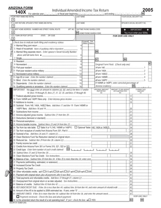 Print Form
                                                                                                                                                       Reset Form
ARIZONA FORM
                                                                                                                                                                                                                                                                                          2005
                                                                                                                                         Individual Amended Income Tax Return
                                                                              140X                 For calendar year Y Y Y Y or ﬁscal year beginning M M D D Y Y Y Y and ending M M D D Y Y Y Y . 66
                           YOUR FIRST NAME AND INITIAL                                                                                                                          LAST NAME                                                               YOUR SOCIAL SECURITY NO.
                                                                       1
                           IF A JOINT RETURN, SPOUSE’S FIRST NAME AND INITIAL                                                                                                   LAST NAME                                                               SPOUSE’S SOCIAL SECURITY NO.
                                                                       1
                                   PRESENT HOME ADDRESS - NUMBER AND STREET, RURAL ROUTE                                                                           APT. NO.     DAYTIME PHONE W/AREA CODE:                                                         IMPORTANT
                                                                       2                                                                                                                                                                                     You must enter your SSNs.
                                                                                                                                                                                94 HOME PHONE W/AREA CODE:
                           CITY, TOWN OR POST OFFICE                                                                   STATE      ZIP CODE                                                                                                FOR DOR USE ONLY
                                                                       3
                                                                                                                                                                                               Original This
                                                                           Check box to indicate both ﬁling and residency status:                                                              Return Return
  Filing Status




                                                                            4 Married ﬁling joint return ......................................................................... 4
                                                                            5 Head of household: Name of qualifying child or dependent _____________ 5
                                                                                                                                                                                                               88
                                                                            6 Married ﬁling separate return. Enter spouse’s Social Security Number
                                                                               above and full name here. ►________________________________                                                  6
                                                                            7 Single...................................................................................................... 7                   81                                               80
                                                                            8 Resident.................................................................................................. 8
  Residency




                                                                                                                                                                                                                                                                                                     97
                                                                            9 Nonresident ............................................................................................ 9                       Original Form Filed: (Check only one)
                                                                           10 Part-year resident ................................................................................... 10                        1Form 140 ........................................................................1
                                                                           11 Part-year resident active military ............................................................ 11                               2Form 140A......................................................................2
                                                                           12 Nonresident active military...................................................................... 12                             3Form 140EZ....................................................................3
  Exemptions




                                                                           13 Age 65 or over: Enter the number claimed ............................................ 13                                         4Form 140NR ...................................................................4
                                                                           14 Blind: Enter the number claimed............................................................ 14                                   5Form 140PY ...................................................................5
                                                                                                                                                                                                               If 140NR or 140PY, enter corrected percentage of
                                                                           15 Dependents: Enter the number claimed ................................................ 15
                                                                                                                                                                                                               Arizona residency...............................             86                  .    %
                                                                           16 Qualifying parents or ancestors: Enter the number claimed.................. 16
                                                                           IMPORTANT: You must enter an amount in columns (a), (b), and (c) for lines 17 and/or                                              ORIGINAL AMOUNT             AMOUNT TO BE ADDED                       CORRECTED
                                                                                                                                                                                                                  REPORTED                   OR SUBTRACTED                           AMOUNT
                                                                                             18, lines 19 through 25, lines 27, 31, 32, 35, and lines 37 through 40.                                                 (a)                               (b)                               (c)

                                                                                                                                                                                                                                 00                                  00 17                           00
                                                                           17 Federal adjusted gross income........................................................................................
                                                                                                                                                                                                                                 00                                  00 18                           00
                                                                           18 Form 140NR and 140PY ﬁlers only: Enter Arizona gross income ..................................
ATTACH PAYMENT HERE. Attach any W-2s to back of last page of the return.




                                                                                                                                                                                                                                 00                                  00 19                           00
                                                                           19 Additions to income..........................................................................................................
                                                                           20 Subtotal: Form 140, 140A, 140EZ ﬁlers: Add lines 17 and line 19. Form 140NR or
                                                                                                                                                                                                                                 00                                  00 20                           00
                                                                              140PY ﬁlers: Add lines 18 and 19...................................................................................
                                                                                                                                                                                                                                 00                                  00 21                           00
                                                                           21 Subtractions from income ................................................................................................
                                                                                                                                                                                                                                 00                                  00 22                           00
                                                                           22 Arizona adjusted gross income. Subtract line 21 from line 20 ........................................
                                                                                                                                                                                                                                 00                                  00 23                           00
                                                                           23 Deductions (itemized or standard)...................................................................................
                                                                                                                                                                                                                                 00                                  00 24                           00
                                                                           24 Personal exemptions .......................................................................................................
                                                                                                                                                                                                                                 00                                  00 25                           00
                                                                           25 Arizona taxable income. Subtract lines 23 and 24 from line 22 ......................................
                                                                                                                                                                                                                                                                                                     00
                                                                           26 Tax from tax rate table:                Table X or Y (140, 140NR or 140PY)                                  Optional Table (140, 140A or 140EZ).................................. 26
                                                                                                                                                                                                                                 00                                  00 27                           00
                                                                           27 Tax from recapture of credits from Arizona Form 301, Part II ..........................................
                                                                                                                                                                                                                                                                                                     00
                                                                           28 Subtotal of tax. Add lines 26 and 27, column (c) ................................................................................................................................. 28
                                                                                                                                                                                                                                 00                                                                  00
                                                                           29 Clean Elections Fund Tax Reduction claimed on original return......................................                                                                                       29
                                                                                                                                                                                                                                                                                                     00
                                                                           30 Reduced tax. Subtract line 29 from line 28, column (c) ....................................................................................................................... 30
                                                                                                                                                                                                                                 00                                  00 31                           00
                                                                           31 Family income tax credit .................................................................................................
                                                                                                                                                                                                                                 00                                  00 32                           00
                                                                           32 Credits from Arizona Form 301 or Forms 310, 321, 322 or 323 ......................................
                                                                           33 Credit type: Enter form number of each credit claimed: 33 3                                                         3                3                   3
                                                                                                                                                                                                                                                                                                     00
                                                                           34 Subtract lines 31 and 32 from line 30 ................................................................................................................................................... 34
                                                                                                                                                                                                                                 00                                  00 35                           00
                                                                           35 Clean Elections Fund Tax Credit. See instructions.........................................................
                                                                                                                                                                                                                                                                                                     00
                                                                           36 Balance of tax. Subtract line 35 from line 34. If line 35 is more than line 34, enter zero .................................................................... 36
                                                                                                                                                                                                                                 00                                  00 37                           00
                                                                           37 Payments (withholding, estimated, or extension) ............................................................
                                                                                                                                                                                                                                 00                                  00 38                           00
                                                                           38 Increased Excise Tax Credit ............................................................................................
                                                                                                                                                                                                                                 00                                  00 39                           00
                                                                           39 Property Tax Credit ..........................................................................................................
                                                                                                                                                                                                                                 00                                  00 40                           00
                                                                           40 Other refundable credits. 40A1 313 40A2 326 40A3 327 40A4 329 40A5 330
                                                                                                                                                                                                                                                                                                     00
                                                                           41 Payment with original return plus all payments after it was ﬁled .......................................................................................................... 41
                                                                                                                                                                                                                                                                                                     00
                                                                           42 Total payments and refundable credits. Add lines 37 through 41, column (c) ..................................................................................... 42
                                                                                                                                                                                                                                                                                                     00
                                                                           43 Overpayment from original return or as later adjusted. See instructions............................................................................................. 43
                                                                                                                                                                                                                                                                                                     00
                                                                           44 Balance of credits: Subtract line 43 from line 42 ................................................................................................................................. 44
                                                                                                                                                                                                                                                                                                     00
                                                                           45 REFUND/CREDIT DUE: If line 36 is less than line 44, subtract line 36 from line 44, and enter amount of refund/credit ................... 45
                                                                                                                                                                                                                                                                                                     00
                                                                           46 Amount of line 45 to be applied to 2006 estimated tax. If zero, enter “0” ............................................................................................ 46
                                                                                                                                                                                                                                                                                                     00
                                                                           47 AMOUNT OWED: If line 36 is more than line 44, subtract line 44 from line 36, and enter the amount owed..................................... 47
                                                                                                                                                                                                                                                                              DOR USE ONLY
                                                                                   Payment enclosed. Check the box and attach payment.
                                                                           48 Is this amended return the result of a net operating loss? If “yes”, check the box: 48 YES                                                                                                82                 99
ADOR 91-5380f (05)
 