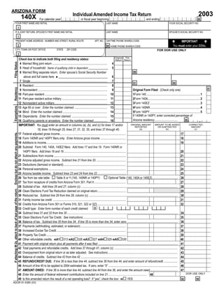 ARIZONA FORM
                                                                                                                                                                                                                                                                                2003
                                                                                                                               Individual Amended Income Tax Return
                                                                     140X                For calendar year Y Y Y Y , or ﬁscal year beginning M M D D Y Y Y Y , and ending M M D D Y Y Y Y . 66
                 YOUR FIRST NAME AND INITIAL                                                                                                                          LAST NAME                                                               YOUR SOCIAL SECURITY NO.
                                                                 1
                 IF A JOINT RETURN, SPOUSE’S FIRST NAME AND INITIAL                                                                                                   LAST NAME                                                               SPOUSE’S SOCIAL SECURITY NO.
                                                                 1
                        PRESENT HOME ADDRESS - NUMBER AND STREET, RURAL ROUTE                                                                            APT. NO.     DAYTIME PHONE W/AREA CODE:                                                         IMPORTANT
                                                                 2                                                                                    Z-9999 94                                                                                    You must enter your SSNs.
                                                                                                                                                                           HOME PHONE W/AREA CODE:
                                                                                                                                                                                                                                FOR DOR USE ONLY
                 CITY, TOWN OR POST OFFICE                                                                   STATE      ZIP CODE
                                                                 3
                                                                                                                                                                                     Original This
                                                                 Check box to indicate both ﬁling and residency status:                                                              Return Return
 Filing Status




                                                                  4 Married ﬁling joint return ......................................................................... 4
                                                                  5 Head of household: Name of qualifying child or dependent _____________ 5
                                                                                                                                                                                                      88
                                                                  6 Married ﬁling separate return. Enter spouse’s Social Security Number
                                                                     above and full name here. ►________________________________                                                  6
                                                                  7 Single...................................................................................................... 7
                                                                                                                                                                                                      81                                               80
                                                                  8 Resident.................................................................................................. 8
 Residency




                                                                                                                                                                                                                                                                                           97
                                                                  9 Nonresident ............................................................................................ 9                       Original Form Filed: (Check only one)
                                                                 10 Part-year resident ................................................................................... 10                        1Form 140........................................................................ 1
                                                                 11 Part-year resident active military ............................................................ 11                               2Form 140A...................................................................... 2
                                                                 12 Nonresident active military...................................................................... 12                             3Form 140EZ ................................................................... 3
 Exemptions




                                                                 13 Age 65 or over: Enter the number claimed. ........................................... 13                                         4Form 140NR................................................................... 4
                                                                 14 Blind: Enter the number claimed............................................................ 14                                   5Form 140PY ................................................................... 5
                                                                                                                                                                                                     If 140NR or 140PY, enter corrected percentage of
                                                                 15 Dependents: Enter the number claimed. ............................................... 15
                                                                                                                                                                                                                                                                                     .
                                                                                                                                                                                                     Arizona residency...............................             86                       %
                                                                 16 Qualifying parents or ancestors: Enter the number claimed.................. 16
                                                                 IMPORTANT: You must enter an amount in columns (a), (b), and (c) for lines 17 and/or                                              ORIGINAL AMOUNT             AMOUNT TO BE ADDED                      CORRECTED
                                                                                                                                                                                                        REPORTED                   OR SUBTRACTED                          AMOUNT
                                                                                   18, lines 19 through 25, lines 27, 31, 32, 35, and lines 37 through 40.                                                 (a)                               (b)                              (c)
 Enclose but do not attach any payments.




                                                                                                                                                                                                                       00                                  00 17                           00
                                                                 17 Federal adjusted gross income........................................................................................
                                                                                                                                                                                                                       00                                  00 18                           00
                                                                 18 Form 140NR and 140PY ﬁlers only: Enter Arizona gross income ..................................
                                                                                                                                                                                                                       00                                  00 19                           00
                                                                 19 Additions to income..........................................................................................................
                                                                 20 Subtotal: Form 140, 140A, 140EZ ﬁlers: Add lines 17 and line 19. Form 140NR or
                                                                                                                                                                                                                       00                                  00 20                           00
                                                                    140PY ﬁlers: Add lines 18 and 19...................................................................................
                                                                                                                                                                                                                       00                                  00 21                           00
                                                                 21 Subtractions from income ................................................................................................
                                                                                                                                                                                                                       00                                  00 22                           00
                                                                 22 Arizona adjusted gross income. Subtract line 21 from line 20. .......................................
                                                                                                                                                                                                                       00                                  00 23                           00
                                                                 23 Deductions (itemized or standard)...................................................................................
                                                                                                                                                                                                                       00                                  00 24                           00
                                                                 24 Personal exemptions .......................................................................................................
                                                                                                                                                                                                                       00                                  00 25                           00
                                                                 25 Arizona taxable income. Subtract lines 23 and 24 from line 22 ......................................
                                                                                                                                                                                                                                                                                           00
                                                                 26 Tax from tax rate table:                Table X or Y (140, 140NR or 140PY)                                  Optional Table (140, 140A or 140EZ).................................. 26
                                                                                                                                                                                                                       00                                  00 27                           00
                                                                 27 Tax from recapture of credits from Arizona Form 301, Part II ..........................................
                                                                                                                                                                                                                                                                                           00
                                                                 28 Subtotal of tax. Add lines 26 and 27, column (c). ................................................................................................................................ 28
 If attaching W-2s, attach to back of last page of the return.




                                                                                                                                                                                                                       00                                                                  00
                                                                 29 Clean Elections Fund Tax Reduction claimed on original return......................................                                                                                       29
                                                                                                                                                                                                                                                                                           00
                                                                 30 Reduced tax. Subtract line 29 from line 28, column (c). ...................................................................................................................... 30
                                                                                                                                                                                                                       00                                  00 31                           00
                                                                 31 Family income tax credit .................................................................................................
                                                                                                                                                                                                                       00                                  00 32                           00
                                                                 32 Credits from Arizona Form 301 or Forms 310, 321, 322 or 323 ......................................
                                                                                                                                                                       3                3                3                  3
                                                                                                                                                              33
                                                                 33 Credit type: Enter form number of each credit claimed:
                                                                                                                                                                                                                                                                                           00
                                                                 34 Subtract lines 31 and 32 from line 30 ................................................................................................................................................... 34
                                                                                                                                                                                                                       00                                  00 35                           00
                                                                 35 Clean Elections Fund Tax Credit. See instructions.........................................................
                                                                                                                                                                                                                                                                                           00
                                                                 36 Balance of tax. Subtract line 35 from line 34. If line 35 is more than line 34, enter zero. ................................................................... 36
                                                                                                                                                                                                                       00                                  00 37                           00
                                                                 37 Payments (withholding, estimated, or extension) ............................................................
                                                                                                                                                                                                                       00                                  00 38                           00
                                                                 38 Increased Excise Tax Credit ............................................................................................
                                                                                                                                                                                                                       00                                  00 39                           00
                                                                 39 Property Tax Credit ..........................................................................................................
                                                                                                                                                                                                                       00                                  00 40                           00
                                                                 40 Other refundable credits. 40A1 313 40A2 326 40A3 327 40A4 329 40A5 330
                                                                                                                                                                                                                                                                                           00
                                                                 41 Payment with original return plus all payments after it was ﬁled .......................................................................................................... 41
                                                                                                                                                                                                                                                                                           00
                                                                 42 Total payments and refundable credits. Add lines 37 through 41, column (c). .................................................................................... 42
                                                                                                                                                                                                                                                                                           00
                                                                 43 Overpayment from original return or as later adjusted. See instructions............................................................................................. 43
                                                                                                                                                                                                                                                                                           00
                                                                 44 Balance of credits: Subtract line 43 from line 42 ................................................................................................................................. 44
                                                                                                                                                                                                                                                                                           00
                                                                 45 REFUND/CREDIT DUE: If line 36 is less than line 44, subtract line 36 from line 44, and enter amount of refund/credit. .................. 45
                                                                                                                                                                                                                                                                                           00
                                                                 46 Amount of line 45 to be applied to 2004 estimated tax. If zero, enter “0” ............................................................................................ 46
                                                                                                                                                                                                                                                                                           00
                                                                 47 AMOUNT OWED: If line 36 is more than line 44, subtract line 44 from line 36, and enter the amount owed..................................... 47
                                                                                                                                                                                                                                                                   DOR USE ONLY
                                                                                                                                                                                                                                                           00
                                                                 48 Enter the amount of federal retirement contributions included on line 21.................................................... 48
                                                                 49 Is this amended return the result of a net operating loss? If “yes”, check the box: 49 YES                                                                                                 82                99
ADOR 91-5380 (03)
 