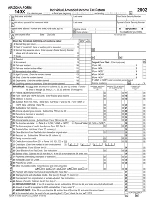 ARIZONA FORM
                                                                                                                                                                                                                                                                            2002
                                                                                                                              Individual Amended Income Tax Return
                                                                     140X
                                    For calendar year YYYY , or ﬁscal year beginning M M / D D / Y Y Y Y, and ending M M / D D / Y Y Y Y. 66
                 Your ﬁrst name and initial                                           Last name                                 Your Social Security Number
                                                                 1
                 If a joint return, spouse’s ﬁrst name and initial                                                                                                  Last name                                                              Spouse’s Social Security Number
                                                                 1
                 Present home address - number and street, rural route, apt. no.                                                                                                                                                                    IMPORTANT
                                                                                                                                                                    Daytime phone: (                   )
                                                                 2                                                                                                                                                                             You must enter your SSNs.
                                                                                                                                                                    94 Home phone: (                   )
                 City, town or post ofﬁce                                                                    State       Zip Code                                                                                                     FOR DOR USE ONLY
                                                                 3
                                                                                                                                                                                     Original This
                                                                 Check box to indicate both ﬁling and residency status:                                                              Return Return
 Filing Status




                                                                  4 Married ﬁling joint return ......................................................................... 4
                                                                  5 Head of household: Name of qualifying child or dependent _____________ 5
                                                                                                                                                                                                      88
                                                                  6 Married ﬁling separate return. Enter spouse’s Social Security Number
                                                                     above and full name here. ►________________________________                                                  6
                                                                  7 Single...................................................................................................... 7
                                                                                                                                                                                                      81                                               80
                                                                  8 Resident.................................................................................................. 8
 Residency




                                                                                                                                                                                                                                                                                       97
                                                                  9 Nonresident ............................................................................................ 9                       Original Form Filed: (Check only one)
                                                                 10 Part-year resident ................................................................................... 10                        1Form 140.................................................................. 1
                                                                 11 Part-year resident active military ............................................................ 11                               2Form 140A................................................................ 2
                                                                 12 Nonresident active military...................................................................... 12                             3Form 140EZ ............................................................. 3
 Exemptions




                                                                 13 Age 65 or over: Enter the number claimed. ........................................... 13                                         4Form 140NR............................................................. 4
                                                                 14 Blind: Enter the number claimed............................................................ 14                                   5Form 140PY ............................................................. 5
                                                                                                                                                                                                     If 140NR or 140PY, enter corrected percentage of
                                                                 15 Dependents: Enter the number claimed. ............................................... 15
                                                                                                                                                                                                                                                                                   .
                                                                                                                                                                                                     Arizona residency...............................                                  %
                                                                                                                                                                                                                                                                  86
                                                                 16 Qualifying parents or ancestors: Enter the number claimed.................. 16
                                                                 IMPORTANT: You must enter an amount in columns (a), (b), and (c) for lines 17 and/or                                              ORIGINAL AMOUNT             AMOUNT TO BE ADDED                      CORRECTED
                                                                                                                                                                                                        REPORTED                   OR SUBTRACTED                          AMOUNT
                                                                                   18, lines 19 through 25, lines 27, 31, 32, 35, and lines 37 through 40.                                                 (a)                               (b)                              (c)
 Enclose but do not attach any payments.




                                                                 17 Federal adjusted gross income........................................................................................                               00                                 00 17                       00
                                                                 18 Form 140NR and 140PY ﬁlers only: Enter Arizona gross income ..................................                                                      00                                 00 18                       00
                                                                 19 Additions to income..........................................................................................................                       00                                 00 19                       00
                                                                 20 Subtotal: Form 140, 140A, 140EZ ﬁlers: Add lines 17 and line 19. Form 140NR or
                                                                    140PY ﬁlers: Add lines 18 and 19...................................................................................                                 00                                 00 20                       00
                                                                 21 Subtractions from income ................................................................................................                           00                                 00 21                       00
                                                                 22 Arizona adjusted gross income. Subtract line 21 from line 20. .......................................                                               00                                 00 22                       00
                                                                 23 Deductions (itemized or standard)...................................................................................                                00                                 00 23                       00
                                                                 24 Personal exemptions .......................................................................................................                         00                                 00 24                       00
                                                                 25 Arizona taxable income. Subtract lines 23 and 24 from line 22 ......................................                                                00                                 00 25                       00
                                                                 26 Tax from tax rate table:                Table X or Y (140, 140NR or 140PY)                                  Optional Table (140, 140A or 140EZ).................................. 26                               00
                                                                 27 Tax from recapture of credits from Arizona Form 301, Part II ..........................................                                             00                                 00 27                       00
                                                                 28 Subtotal of tax. Add lines 26 and 27, column (c). ................................................................................................................................ 28                              00
 If attaching W-2s, attach to back of last page of the return.




                                                                 29 Clean Elections Fund Tax Reduction claimed on original return......................................                                                 00                                    29                       00
                                                                 30 Reduced tax. Subtract line 29 from line 28, column (c). ...................................................................................................................... 30                                  00
                                                                                                                                                                                                                                                           00 31                       00
                                                                                                                                                                                                                        00
                                                                 31 Family income tax credit .................................................................................................
                                                                 32 Credits from Arizona Form 301 or Forms 310, 321, 322 or 323 ......................................                                                  00                                 00 32                       00
                                                                                                                                                              33
                                                                 33 Credit type: Enter form number of each credit claimed:                                              3                3               3                   3
                                                                 34 Subtract lines 31 and 32 from line 30 ................................................................................................................................................... 34                       00
                                                                 35 Clean Elections Fund Tax Credit. See instructions.........................................................                                          00                                 00 35                       00
                                                                 36 Balance of tax. Subtract line 35 from line 34. If line 35 is more than line 34, enter zero. ................................................................... 36                                                 00
                                                                 37 Payments (withholding, estimated, or extension) ............................................................                                        00                                 00 37                       00
                                                                 38 Increased Excise Tax Credit ............................................................................................                            00                                 00 38                       00
                                                                 39 Property Tax Credit ..........................................................................................................                      00                                 00 39                       00
                                                                 40 Other refundable credits. Check box(es) and enter amount(s):
                                                                                                     40A1 313 40A2 326 40A3 327 40A4 329 40A5 330                                                                       00                                 00 40                       00
                                                                 41 Payment with original return plus all payments after it was ﬁled .......................................................................................................... 41                                     00
                                                                 42 Total payments and refundable credits. Add lines 37 through 41, column (c). .................................................................................... 42                                                00
                                                                 43 Overpayment from original return or as later adjusted. See instructions............................................................................................. 43                                            00
                                                                 44 Balance of credits: Subtract line 43 from line 42 ................................................................................................................................. 44                             00
                                                                 45 REFUND/CREDIT DUE: If line 36 is less than line 44, subtract line 36 from line 44, and enter amount of refund/credit. .................. 45                                                                        00
                                                                 46 Amount of line 45 to be applied to 2003 estimated tax. If zero, enter “0” ............................................................................................ 46                                          00
                                                                 47 AMOUNT OWED: If line 36 is more than line 44, subtract line 44 from line 36, and enter the amount owed..................................... 47                                                                     00
                                                                                                                                                                                                                                                                   DOR USE ONLY
                                                                 48 Is this amended return the result of a net operating loss? If “yes”, check the box: 48 YES
                                                                                                                                                                                                                                                         82               99
ADOR 91-5380 (02) [Previous ADOR 91-0018]
 