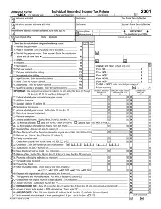 Individual Amended Income Tax Return                                                                                                       2001
                          ARIZONA FORM
                                           For calendar year YYYY , or ﬁscal year beginning M M / D D / Y Y Y Y, and ending M M / D D / Y Y Y Y. 66
                                                                      140X
                        Your ﬁrst name and initial                                           Last name                                 Your Social Security Number
                                                                1
                        If a joint return, spouse’s ﬁrst name and initial                                                                                          Last name                                                              Spouse’s Social Security Number
                                                                1
                        Present home address - number and street, rural route, apt. no.                                                                            Daytime phone: (                   )                                           IMPORTANT
                                                                                                                                                                                                                                             !                      !
                                                                2                                                                                                                                                                            You must enter your SSNs.
                                                                                                                                                                   94 Home phone: (                   )
                        City, town or post ofﬁce                                                            State       Zip Code                                                                                                     FOR DOR USE ONLY
                                                                3
                                                                                                                                                                                   Original This
                                                                Check box to indicate both ﬁling and residency status:                                                              Return Return
                                                                 4 Married ﬁling joint return ......................................................................... 4
Filing Status




                                                                 5 Head of household: name of qualifying child or dependent _____________ 5
                                                                 6 Married ﬁling separate return. Enter spouse’s Social Security Number                                                              88
                                                                     above and full name here. ►________________________________                                                6
                                                                 7 Single...................................................................................................... 7
                                                                                                                                                                                                     81                                               80
                                                                 8 Resident.................................................................................................. 8
                                                                                                                                                                                                                                                                                      97
Residency




                                                                 9 Nonresident ............................................................................................ 9                       Original Form Filed: (Check only one)
                                                                10 Part-year resident ................................................................................... 10                        1Form 140.................................................................. 1
                                                                11 Part-year resident active military ............................................................ 11                               2Form 140A ............................................................... 2
                                                                12 Nonresident active military...................................................................... 12                             3Form 140EZ ............................................................. 3
                                                                13 Age 65 or over: Enter the number claimed. ........................................... 13                                         4Form 140NR............................................................. 4
Exemptions




                                                                14 Blind: Enter the number claimed............................................................ 14                                   5Form 140PY ............................................................. 5
                                                                                                                                                                                                    If 140NR or 140PY, enter corrected percentage of
                                                                15 Dependents: Enter the number claimed. ............................................... 15
                                                                                                                                                                                                    Arizona residency...............................                                  %
                                                                                                                                                                                                                                                                                  .
                                                                                                                                                                                                                                                                 86
                                                                16 Qualifying parents or ancestors: Enter the number claimed.................. 16
                                                                IMPORTANT: You must enter an amount in columns (a), (b), and (c) for lines 17 through                                              ORIGINAL AMOUNT            AMOUNT TO BE ADDED                      CORRECTED
                                                                                                                                                                                                       REPORTED                   OR SUBTRACTED                          AMOUNT
                                                                                   24, lines 26, 30, 31, 34, and lines 36 through 39.                                                                     (a)                               (b)                              (c)

                                                                17. Federal adjusted gross income/Arizona gross income ....................................................                                            00                                 00 17                       00
Enclose but do not attach any payments.




                                                                18. Additions to income .........................................................................................................                      00                                 00 18                       00
                                                                19. Subtotal: Add line 17 and line 18 ....................................................................................                             00                                 00 19                       00
                                                                20. Subtractions from income ................................................................................................                          00                                 00 20                       00
                                                                21. Arizona adjusted gross income. Subtract line 20 from line 19........................................                                               00                                 00 21                       00
                                                                22. Deductions (itemized or standard)...................................................................................                               00                                 00 22                       00
                                                                23. Personal exemptions .......................................................................................................                        00                                 00 23                       00
                                                                24. Arizona taxable income. Subtract lines 22 and 23 from line 21......................................                                                00                                 00 24                       00
                                                                25 Tax from tax rate table: # Table X or Y (140, 140NR or 140PY) # Optional Table (140, 140A or 140EZ).................................. 25                                                                           00
                                                                26. Tax from recapture of credits from Arizona Form 301, Part II ..........................................                                            00                                 00 26                       00
                                                                27 Subtotal of tax. Add lines 25 and 26, column (c). ................................................................................................................................ 27                              00
                                                                28. Clean Elections Fund Tax Reduction claimed on original return (1998, 1999, 2000 or 2001)                                                           00                                    28                       00
                                                                29 Reduced tax. Subtract line 28 from line 27, column (c). ...................................................................................................................... 29                                  00
If attaching W-2s, attach to back of last page of the return.




                                                                30. Family income tax credit .................................................................................................                         00                                 00 30                       00
                                                                31. Credits from Arizona Form 301 or Forms 310, 321, 322 or 323 ......................................                                                 00                                 00 31                       00
                                                                32 Credit type: Enter form number of each credit claimed:                                    32        3                3               3                   3
                                                                33 Subtract lines 30 and 31 from line 29 ................................................................................................................................................... 33                       00
                                                                34. Clean Elections Fund Tax Credit. See instructions.........................................................                                         00                                 00 34                       00
                                                                35 Balance of tax. Subtract line 34 from line 33. If line 34 is more than line 33, enter zero. ................................................................... 35                                                 00
                                                                36. Payments (withholding, estimated, or extension) ............................................................                                       00                                 00 36                       00
                                                                37. Increased Excise Tax Credit ............................................................................................                           00                                 00 37                       00
                                                                38. Property Tax Credit ..........................................................................................................                     00                                 00 38                       00
                                                                39 Other refundable credits. Check box(es) and enter amount(s):
                                                                                                                                                                                                                       00                                 00 39                       00
                                                                                                      39A1#313 39A2#326 39A3#327 39A4#329 39A5#330
                                                                40. Payment with original return plus all payments after it was ﬁled .......................................................................................................... 40                                    00
                                                                41 Total payments and refundable credits. Add lines 36 through 40, column (c). .................................................................................... 41                                                00
                                                                42 Overpayment from original return or as later adjusted. See instructions............................................................................................. 42                                            00
                                                                43 Balance of credits: Subtract line 42 from line 41 ................................................................................................................................. 43                             00
                                                                44 REFUND/CREDIT DUE: If line 35 is less than line 43, subtract line 35 from line 43, and enter amount of refund/credit. .................. 44                                                                        00
                                                                45 Amount of line 44 to be applied to 2002 estimated tax. If zero, enter “0” ............................................................................................ 45                                          00
                                                                46 AMOUNT OWED: If line 35 is more than line 43, subtract line 43 from line 35, and enter the amount owed..................................... 46                                                                     00
                                                                47 Is this amended return the result of a net operating loss? If “yes”, check the box: 47# YES                                                                                                    DOR USE ONLY

                                                                                                                                                                                                                                                        82               99
ADOR 91-0018 (01) slw
 