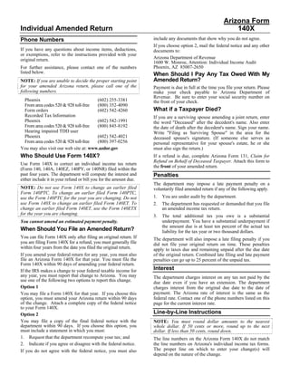 Arizona Form
Individual Amended Return                                                                                    140X
                                                                   include any documents that show why you do not agree.
Phone Numbers
                                                                   If you choose option 2, mail the federal notice and any other
If you have any questions about income items, deductions,          documents to:
or exemptions, refer to the instructions provided with your
                                                                   Arizona Department of Revenue
original return.
                                                                   1600 W. Monroe, Attention: Individual Income Audit
                                                                   Phoenix, AZ 85007-2650
For further assistance, please contact one of the numbers
listed below.                                                      When Should I Pay Any Tax Owed With My
                                                                   Amended Return?
NOTE: If you are unable to decide the proper starting point
for your amended Arizona return, please call one of the            Payment is due in full at the time you file your return. Please
following numbers.                                                 make your check payable to Arizona Department of
                                                                   Revenue. Be sure to enter your social security number on
 Phoenix                               (602) 255-3381              the front of your check.
 From area codes 520 & 928 toll-free   (800) 352-4090
                                                                   What if a Taxpayer Died?
 Form orders                           (602) 542-4260
 Recorded Tax Information                                          If you are a surviving spouse amending a joint return, enter
 Phoenix                               (602) 542-1991              the word quot;Deceasedquot; after the decedent's name. Also enter
 From area codes 520 & 928 toll-free   (800) 845-8192              the date of death after the decedent's name. Sign your name.
 Hearing impaired TDD user                                         Write quot;Filing as Surviving Spousequot; in the area for the
 Phoenix                               (602) 542-4021              deceased spouse's signature. (If someone else serves as
 From area codes 520 & 928 toll-free   (800) 397-0256              personal representative for your spouse's estate, he or she
You may also visit our web site at: www.azdor.gov                  must also sign the return.)
Who Should Use Form 140X?                                          If a refund is due, complete Arizona Form 131, Claim for
                                                                   Refund on Behalf of Deceased Taxpayer. Attach this form to
Use Form 140X to correct an individual income tax return
                                                                   the front of your amended return.
(Form 140, 140A, 140EZ, 140PY, or 140NR) filed within the
past four years. The department will compute the interest and      Penalties
either include it in your refund or bill you for the amount due.
                                                                   The department may impose a late payment penalty on a
NOTE: Do not use Form 140X to change an earlier filed              voluntarily filed amended return if any of the following apply.
Form 140PTC. To change an earlier filed Form 140PTC,
                                                                   1.   You are under audit by the department.
use the Form 140PTC for the year you are changing. Do not
use Form 140X to change an earlier filed Form 140ET. To            2.   The department has requested or demanded that you file
change an earlier filed Form 140ET, use the Form 140ETX                 an amended income tax return.
for the year you are changing.                                     3.   The total additional tax you owe is a substantial
                                                                        underpayment. You have a substantial underpayment if
You cannot amend an estimated payment penalty.
                                                                        the amount due is at least ten percent of the actual tax
When Should You File an Amended Return?                                 liability for the tax year or two thousand dollars.
You can file Form 140X only after filing an original return. If    The department will also impose a late filing penalty if you
you are filing Form 140X for a refund, you must generally file     did not file your original return on time. These penalties
within four years from the date you filed the original return.     apply to taxes due and remaining unpaid after the due date
If you amend your federal return for any year, you must also       of the original return. Combined late filing and late payment
file an Arizona Form 140X for that year. You must file the         penalties can go up to 25 percent of the unpaid tax.
Form 140X within 90 days of amending your federal return.
                                                                   Interest
If the IRS makes a change to your federal taxable income for
any year, you must report that change to Arizona. You may          The department charges interest on any tax not paid by the
use one of the following two options to report this change.        due date even if you have an extension. The department
Option 1                                                           charges interest from the original due date to the date of
                                                                   payment. The Arizona rate of interest is the same as the
You may file a Form 140X for that year. If you choose this
                                                                   federal rate. Contact one of the phone numbers listed on this
option, you must amend your Arizona return within 90 days
of the change. Attach a complete copy of the federal notice        page for the current interest rate.
to your Form 140X.
                                                                   Line-by-Line Instructions
Option 2
You may file a copy of the final federal notice with the           NOTE: You must round dollar amounts to the nearest
department within 90 days. If you choose this option, you          whole dollar. If 50 cents or more, round up to the next
must include a statement in which you must:                        dollar. If less than 50 cents, round down.
1. Request that the department recompute your tax; and             The line numbers on the Arizona Form 140X do not match
2. Indicate if you agree or disagree with the federal notice.      the line numbers on Arizona's individual income tax forms.
                                                                   The proper line on which to enter your change(s) will
If you do not agree with the federal notice, you must also
                                                                   depend on the nature of the change.
 
