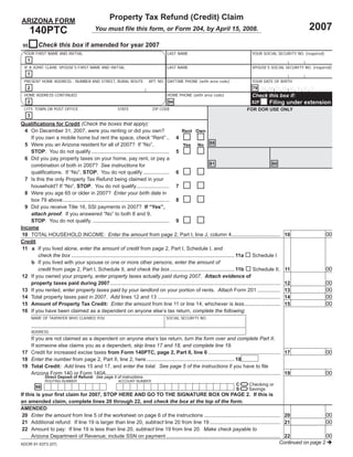 Property Tax Refund (Credit) Claim
ARIZONA FORM
                                                                                                                                                                    2007
      140PTC                               You must ﬁle this form, or Form 204, by April 15, 2008.

           Check this box if amended for year 2007
 95
  YOUR FIRST NAME AND INITIAL                                                         LAST NAME                                          YOUR SOCIAL SECURITY NO. (required)
    1
  IF A JOINT CLAIM, SPOUSE’S FIRST NAME AND INITIAL                                   LAST NAME                                          SPOUSE’S SOCIAL SECURITY NO. (required)
    1
  PRESENT HOME ADDRESS - NUMBER AND STREET, RURAL ROUTE                    APT. NO. DAYTIME PHONE (with area code)                       YOUR DATE OF BIRTH
    2                                                                                                                                    79    MMD D Y Y Y Y
  HOME ADDRESS CONTINUED                                                              HOME PHONE (with area code)                        Check this box if:
    2                                                                                                                                              Filing under extension
                                                                                       94                                                82F
  CITY, TOWN OR POST OFFICE                              STATE               ZIP CODE                                                 FOR DOR USE ONLY
    3
Qualiﬁcations for Credit (Check the boxes that apply):
  4 On December 31, 2007, were you renting or did you own?                                         Rent Own
    If you own a mobile home but rent the space, check “Rent” .. 4
                                                                                                   Yes No 88
  5 Were you an Arizona resident for all of 2007? If “No”,
    STOP. You do not qualify ...................................................... 5
  6 Did you pay property taxes on your home, pay rent, or pay a
                                                                                                                      81                            80
    combination of both in 2007? See instructions for
    qualiﬁcations. If “No”, STOP. You do not qualify .................. 6
  7 Is this the only Property Tax Refund being claimed in your
    household? If “No”, STOP. You do not qualify....................... 7
  8 Were you age 65 or older in 2007? Enter your birth date in
    box 79 above .......................................................................... 8
  9 Did you receive Title 16, SSI payments in 2007? If “Yes”,
    attach proof. If you answered “No” to both 8 and 9,
    STOP. You do not qualify. ..................................................... 9
Income
                                                                                                                                                                               00
 10 TOTAL HOUSEHOLD INCOME: Enter the amount from page 2, Part I, line J, column 4..................................                                         10
Credit
 11 a If you lived alone, enter the amount of credit from page 2, Part I, Schedule I, and
        check the box ................................................................................................................. 11a Schedule I
    b If you lived with your spouse or one or more other persons, enter the amount of
                                                                                                                                                                               00
        credit from page 2, Part I, Schedule II, and check the box ............................................. 11b                        Schedule II .    11
 12 If you owned your property, enter property taxes actually paid during 2007. Attach evidence of
                                                                                                                                                                               00
    property taxes paid during 2007 ......................................................................................................................   12
                                                                                                                                                                               00
 13 If you rented, enter property taxes paid by your landlord on your portion of rents. Attach Form 201 ................                                     13
                                                                                                                                                                               00
 14 Total property taxes paid in 2007. Add lines 12 and 13 .....................................................................................             14
                                                                                                                                                                               00
 15 Amount of Property Tax Credit: Enter the amount from line 11 or line 14, whichever is less .........................                                     15
 16 If you have been claimed as a dependent on anyone else’s tax return, complete the following:
        NAME OF TAXPAYER WHO CLAIMED YOU                                              SOCIAL SECURITY NO.


        ADDRESS:
   If you are not claimed as a dependent on anyone else’s tax return, turn the form over and complete Part II.
   If someone else claims you as a dependent, skip lines 17 and 18, and complete line 19.
                                                                                                                                                                               00
17 Credit for increased excise taxes from Form 140PTC, page 2, Part II, line 6 .................................................. 17
18 Enter the number from page 2, Part II, line 2, here ............................................................. 18
19 Total Credit: Add lines 15 and 17, and enter the total. See page 5 of the instructions if you have to ﬁle
                                                                                                                                                                               00
   Arizona Form 140 or Form 140A ......................................................................................................................... 19
              Direct Deposit of Refund: See page 5 of instructions.
                                                                                 =
              ROUTING NUMBER                             ACCOUNT NUMBER

                                                                                 =2. If this is                                C       Checking or
         98                                                                                                                    S       Savings
If this is your ﬁrst claim for 2007, STOP HERE AND GO TO THE SIGNATURE BOX ON PAGE
an amended claim, complete lines 20 through 22, and check the box at the top of the form.
AMENDED
                                                                                                                                                            00
20 Enter the amount from line 5 of the worksheet on page 6 of the instructions ..................................................... 20
                                                                                                                                                            00
21 Additional refund: If line 19 is larger than line 20, subtract line 20 from line 19 ................................................. 21
22 Amount to pay: If line 19 is less than line 20, subtract line 19 from line 20. Make check payable to
                                                                                                                                                            00
    Arizona Department of Revenue; include SSN on payment ............................................................................... 22
                                                                                                                                        Continued on page 2
ADOR 91-5373 (07)
 