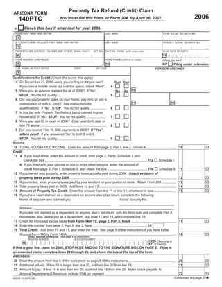 Property Tax Refund (Credit) Claim
ARIZONA FORM
                                                                                                                                                                    2006
      140PTC                               You must ﬁle this form, or Form 204, by April 16, 2007.

          Check this box if amended for year 2006
 95
  YOUR FIRST NAME AND INITIAL                                                         LAST NAME                                              YOUR SOCIAL SECURITY NO.
    1
  IF A JOINT CLAIM, SPOUSE’S FIRST NAME AND INITIAL                                   LAST NAME                                              SPOUSE’S SOCIAL SECURITY NO.
    1
  PRESENT HOME ADDRESS - NUMBER AND STREET, RURAL ROUTE                    APT. NO. DAYTIME PHONE (with area code)                           YOUR DATE OF BIRTH
    2                                                                                                                                        79    MMD D Y Y Y Y
  HOME ADDRESS CONTINUED                                                              HOME PHONE (with area code)                            Check this box if:
    2                                                                                  94                                                              Filing under extension
                                                                                                                                             82F
  CITY, TOWN OR POST OFFICE                              STATE               ZIP CODE                                                 FOR DOR USE ONLY
    3
Qualiﬁcations for Credit (Check the boxes that apply):
  4 On December 31, 2006, were you renting or did you own?                                         Rent Own
    If you own a mobile home but rent the space, check “Rent” .. 4
                                                                                                   Yes No 88
  5 Were you an Arizona resident for all of 2006? If “No”,
    STOP. You do not qualify ...................................................... 5
  6 Did you pay property taxes on your home, pay rent, or pay a
                                                                                                                      81                            80
    combination of both in 2006? See instructions for
    qualiﬁcations. If “No”, STOP. You do not qualify .................. 6
  7 Is this the only Property Tax Refund being claimed in your
    household? If “No”, STOP. You do not qualify....................... 7
  8 Were you age 65 or older in 2006? Enter your birth date in
    box 79 above .......................................................................... 8
  9 Did you receive Title 16, SSI payments in 2006? If “Yes”,
    attach proof. If you answered “No” to both 8 and 9,
    STOP. You do not qualify. ..................................................... 9
Income
                                                                                                                                                                            00
 10 TOTAL HOUSEHOLD INCOME: Enter the amount from page 2, Part I, line J, column 4..................................                                         10
Credit
 11 a If you lived alone, enter the amount of credit from page 2, Part I, Schedule I, and
        check the box ................................................................................................................. 11a Schedule I
    b If you lived with your spouse or one or more other persons, enter the amount of
                                                                                                                                                                            00
        credit from page 2, Part I, Schedule II, and check the box ............................................. 11b                        Schedule II .    11
 12 If you owned your property, enter property taxes actually paid during 2006. Attach evidence of
                                                                                                                                                                            00
    property taxes paid during 2006 ......................................................................................................................   12
                                                                                                                                                                            00
 13 If you rented, enter property taxes paid by your landlord on your portion of rents. Attach Form 201 ................                                     13
                                                                                                                                                                            00
 14 Total property taxes paid in 2006. Add lines 12 and 13 .....................................................................................             14
                                                                                                                                                                            00
 15 Amount of Property Tax Credit: Enter the amount from line 11 or line 14, whichever is less .........................                                     15
 16 If you have been claimed as a dependent on anyone else’s tax return, complete the following:
    Name of taxpayer who claimed you:                                                                    Social Security No.:

   Address:
   If you are not claimed as a dependent on anyone else’s tax return, turn the form over and complete Part II.
   If someone else claims you as a dependent, skip lines 17 and 18, and complete line 19.
                                                                                                                                                                            00
17 Credit for increased excise taxes from Form 140PTC, page 2, Part II, line 6 .................................................. 17
18 Enter the number from page 2, Part II, line 2, here ............................................................. 18
19 Total Credit: Add lines 15 and 17, and enter the total. See page 5 of the instructions if you have to ﬁle
                                                                                                                                                                            00
   Arizona Form 140 or Form 140A ......................................................................................................................... 19
              Direct Deposit of Refund: See page 5 of instructions.
                                                                                 =
              ROUTING NUMBER                             ACCOUNT NUMBER

                                                                                 =2. If this is                                C       Checking or
        98                                                                                                                     S       Savings
If this is your ﬁrst claim for 2006, STOP HERE AND GO TO THE SIGNATURE BOX ON PAGE
an amended claim, complete lines 20 through 22, and check the box at the top of the form.
AMENDED
                                                                                                                                                           00
20 Enter the amount from line 5 of the worksheet on page 6 of the instructions ..................................................... 20
                                                                                                                                                           00
21 Additional refund: If line 19 is larger than line 20, subtract line 20 from line 19 ................................................. 21
22 Amount to pay: If line 19 is less than line 20, subtract line 19 from line 20. Make check payable to
                                                                                                                                                           00
    Arizona Department of Revenue; include SSN on payment ............................................................................... 22
                                                                                                                                       Continued on page 2
ADOR 91-5373 (06)
 