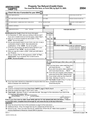 DUALTT-XBEB-RDTD-VGLK-IMWV




                                                                           Press here to PRINT this Form                                                                                  Reset
                                                                                   Property Tax Refund (Credit) Claim
                             ARIZONA FORM
                                                                                                                                                                                                      2004
                                                                         You must ﬁle this form, or Form 204, by April 15, 2005.
                                   140PTC
                                     Check this box if amended for year 2004
                              95
                               YOUR FIRST NAME AND INITIAL                                                          LAST NAME                                                  YOUR SOCIAL SECURITY NO.
                                 1
                               IF A JOINT CLAIM, SPOUSE’S FIRST NAME AND INITIAL                                    LAST NAME                                                  SPOUSE’S SOCIAL SECURITY NO.
                                 1
                               PRESENT HOME ADDRESS - NUMBER AND STREET, RURAL ROUTE                      APT. NO. DAYTIME PHONE                                               YOUR DATE OF BIRTH (MMDDYYYY)
                                 2                                                                                                                                              79   MMD D Y Y Y Y
                               HOME ADDRESS CONTINUED                                                               HOME PHONE
                                                                                                                                                 -As a service to you, this form, along with other forms
                                 2                                                                                   94
                                                                                                                                                 available on our website, are provided in a fill-in format. Just
                               CITY, TOWN OR POST OFFICE                   STATE    ZIP CODE                                                     type in your dataFOR DOR USE ONLY
                                                                                                                                                                   prior to printing the form.

                                     Please use the red PRINT button atOwn top of the 140PTC form
                                                                        the
                                 3
                                                                                                                                                 -When this form is printed, a two dimensional (2D) barcode is
                             Qualiﬁcations for Credit (Check the boxes that apply):
                                                                   Rent                                                                          generated that includes the data entered on the form. Using a
                                                                                                                                                 2D barcode vastly speeds up processing your form.
                              4 On December 31, 2004, were you renting or did you own?
                                If you own a mobile home but rent the space, check “Rent” ..                              4                      -Do NOT handwrite any other data on the form other than your

                                                                                            to print this document.                         88 signature(s) and date(s).
                              5 Were you an Arizona resident for all of 2004? If “No”,                                        Yes   No
                                STOP. You do not qualify ......................................................
                                                                                                         5                                       -Use the PRINT button at the top of the form to print the form
                                                                                                                                                 once filled.
                              6 Did you pay property taxes on your home, pay rent, or pay a                                                 81                                  80
                                combination of both in 2004? See instructions for
                                                                                                           Thank you                        82 CHECK ONE if ﬁling under an extension:
                                qualiﬁcations. If “No”, STOP. You do not qualify ..................            6
                                                                                                                                                                              4 month extension 82D
                              7 Is this the only Property Tax Refund being claimed in your
                                                                                                                                                                              6 month extension 82F
                                household? If “No”, STOP. You do not qualify.......................                       7
                              8 Were you age 65 or older in 2004? Enter your birth date in                                                       -A high quality printer is necessary to print usable copies of
                                                                                                                                                 the forms. Any laser, ink-jet, or bubble-jet printer in good
                                box 79 above..........................................................................    8                      working order should be fine.
                              9 Did you receive Title 16, SSI payments in 2004? If “Yes”,
                                                                                                                                                 -Use the BLACK ink setting of your printer to print the form.
                                attach proof. If you answered “No” to both 8 and 9,
                                STOP. You do not qualify. .....................................................
                                                     q        y                                                           9                      -Do NOT use the color setting.
                                                                                                Income
                             THIS BOX MAY BE BLANK OR MAY CONTAIN PRINTED BARCODE OF DATA FROM YOUR
                             RETURN
                                                                                               10 Enter amt from pg 2, Part I, line J, col 4 10
                                                                                                Credit
                                                                                               11a If you lived alone, enter credit from Sch I
                                                                                                    and check this box ...............11a
                                                                                                  b If you didn’t live alone, enter credit from
                                                                                                    Sch II and check this box .....11b          11
                                                                                               12 If you own your property, enter property
                                                                                                    taxes paid during 2004. (Attach proof). 12
                                                                                               13 If you rented, enter tax from Form 201 13
                                                                                               14 Total. Add lines 12 and 13................... 14
                                                                                               15 Tax Credit: Smaller of line 11 or line 14. 15
                             16 If you have been claimed as a dependent on anyone else’s tax return, complete the following:
                                Name of taxpayer who claimed you:                                   Social Security No.:

                                Address:
                             17 Credit for increased excise taxes from Form 140PTC, page 2, Part II, line 6 .................................................                           17
                             18 Enter the number from page 2, Part II, line 2, here ............................................................. 18
                             19 Total Credit: Add lines 15 and 17, and enter the total. See page 5 of the instructions if you have to ﬁle
                                Arizona Form 140 or Form 140A........................................................................................................................   19
                                           Direct Deposit of Refund: See page 5 of instructions.
                                                                                                              =
                                           ROUTING NUMBER                              ACCOUNT NUMBER

                                                                                                              =2. If this is                               C       Checking or
                                      98                                                                                                                   S       Savings
                             If this is your ﬁrst claim for 2004, STOP HERE AND GO TO THE SIGNATURE BOX ON PAGE
                             an amended claim, complete lines 20 through 22, and check the box at the top of the form.
                             AMENDED
                             20 Enter the amount from line 5 of the worksheet on page 6 of the instructions ....................................................                        20
                             21 Additional refund: If line 19 is larger than line 20, subtract line 20 from line 19 ................................................                    21
                             22 Amount to pay: If line 19 is less than line 20, subtract line 19 from line 20. Make check payable to
                                 Arizona Department of Revenue; include SSN on payment ..............................................................................                   22
                                                                                                                                                                                        Continued on page 2
                             1250 v1
                              ADOR 91-5373OL (04)
 