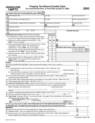 Property Tax Refund (Credit) Claim
ARIZONA FORM
                                                                                                                                                                       2003
                                           You must ﬁle this form, or Form 204, by April 15, 2004.
      140PTC
       Check this box if amended for year 2003
 95
 YOUR FIRST NAME AND INITIAL                                                         LAST NAME                                                    YOUR SOCIAL SECURITY NO.
   1
 IF A JOINT CLAIM, SPOUSE’S FIRST NAME AND INITIAL                                   LAST NAME                                                    SPOUSE’S SOCIAL SECURITY NO.
   1
 PRESENT HOME ADDRESS - NUMBER AND STREET, RURAL ROUTE                     APT. NO. DAYTIME PHONE WITH AREA CODE                                  YOUR DATE OF BIRTH
   2                                                                                  94                                                           79   MMD D Y Y Y Y
 HOME ADDRESS CONTINUED                                                              HOME PHONE WITH AREA CODE
   2
 CITY, TOWN OR POST OFFICE                  STATE     ZIP CODE                                                                       FOR DOR USE ONLY
   3
Qualiﬁcations for Credit (Check the boxes that apply):                                             Rent Own
  4 On December 31, 2003, were you renting or did you own?
    If you own a mobile home but rent the space, check “Rent” .. 4
                                                                                                   Yes No 88
  5 Were you an Arizona resident for all of 2003? If “No”,
    STOP. You do not qualify ...................................................... 5
  6 Did you pay property taxes on your home, pay rent, or pay a                                                       81                               80
    combination of both in 2003? See instructions for
                                                                                                                      82 CHECK ONE if ﬁling under an extension:
    qualiﬁcations. If “No”, STOP. You do not qualify .................. 6
                                                                                                                                                     4 month extension 82D
  7 Is this the only Property Tax Refund being claimed in your
                                                                                                                                                     6 month extension 82F
    household? If “No”, STOP. You do not qualify....................... 7
  8 Were you age 65 or older in 2003? Enter your birth date in
    box 79 above.......................................................................... 8
  9 Did you receive Title 16, SSI payments in 2003? If “Yes”,
    attach proof. If you answered “No” to both 8 and 9,
    STOP. You do not qualify. ..................................................... 9
Income
 10 TOTAL HOUSEHOLD INCOME: Enter the amount from page 2, Part I, line J, column 4................................. 10                                                           00
Credit
 11 a If you lived alone, enter the amount of credit from page 2, Part I, Schedule I, and
        check the box ................................................................................................................. 11a Schedule I
    b If you lived with your spouse or one or more other persons, enter the amount of
                                                                                                                                                                                 00
        credit from page 2, Part I, Schedule II, and check the box............................................. 11b                         Schedule II 11
 12 If you owned your property, enter property taxes actually paid during 2003. Attach evidence of
                                                                                                                                                                                 00
    property taxes paid during 2003......................................................................................................................... 12
                                                                                                                                                                                 00
 13 If you rented, enter property taxes paid by your landlord on your portion of rents. Attach Form 201 ............... 13
                                                                                                                                                                                 00
 14 Total property taxes paid in 2003. Add lines 12 and 13..................................................................................... 14
                                                                                                                                                                                 00
 15 Amount of Property Tax Credit: Enter the amount from line 11 or line 14, whichever is less........................ 15
 16 If you have been claimed as a dependent on anyone else’s tax return, complete the following:
    Name of taxpayer who claimed you:                                                                    Social Security No.:

   Address:
                                                                                                                                                                                 00
17 Credit for increased excise taxes from Form 140PTC, page 2, Part II, line 6 ....................................................                        17
18 Enter the number from page 2, Part II, line 2, here ............................................................. 18
19 Total Credit: Add lines 15 and 17, and enter the total. See page 5 of the instructions if you have to ﬁle
                                                                                                                                                                                 00
   Arizona Form 140 or Form 140A........................................................................................................................   19

                                                                                 =
             Direct Deposit of Refund: See page 5 of instructions.

                                                                                 =2. If this is
             ROUTING NUMBER                             ACCOUNT NUMBER
                                                                                                                              C       Checking or
        98                                                                                                                    S       Savings
If this is your ﬁrst claim for 2003, STOP HERE AND GO TO THE SIGNATURE BOX ON PAGE
an amended claim, complete lines 20 through 22, and check the box at the top of the form.
AMENDED
                                                                                                                                                                                 00
20 Enter the amount from line 5 of the worksheet on page 6 of the instructions ....................................................                        20
                                                                                                                                                                                 00
21 Additional refund: If line 19 is larger than line 20, subtract line 20 from line 19 ................................................                    21
22 Amount to pay: If line 19 is less than line 20, subtract line 19 from line 20. Make check payable to
                                                                                                                                                                                 00
    Arizona Department of Revenue; include SSN on payment ..............................................................................                   22
                                                                                                                                                        Continued on page 2
ADOR 91-5373 (03)
 