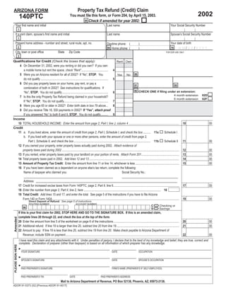 Property Tax Refund (Credit) Claim
ARIZONA FORM
                                                                                                                                                                                                                              2002
                    140PTC                                                       You must ﬁle this form, or Form 204, by April 15, 2003.
                                                                                         95 Check if amended for year 2002:
       Your ﬁrst name and initial                                                                                            Last name                                                                   Your Social Security Number
                    1
       If a joint claim, spouse’s ﬁrst name and initial                                                                      Last name                                                                   Spouse’s Social Security Number
                    1
       Present home address - number and street, rural route, apt. no.                                                                                                                                   Your date of birth
                                                                                                                             Daytime phone: (                      )
                    2                                                                                                                                                                                          MM/DD/YYYY
                                                                                                                             94 Home phone: (                                                            79
                                                                                                                                                                   )
       City, town or post ofﬁce                                    State        Zip Code                                                                                                            FOR DOR USE ONLY
                    3
Qualiﬁcations for Credit (Check the boxes that apply):                                                            Rent Own
    4 On December 31, 2002, were you renting or did you own? If you own
       a mobile home but rent the space, check “Rent” ................................... 4
                                                                                                                            No 88
    5 Were you an Arizona resident for all of 2002? If “No”, STOP. You                                            Yes
       do not qualify ......................................................................................... 5
    6 Did you pay property taxes on your home, pay rent, or pay a
                                                                                                                                      81                                                   80
       combination of both in 2002? See instructions for qualiﬁcations. If
                                                                                                                                      82 CHECK ONE if ﬁling under an extension:
       “No”, STOP. You do not qualify............................................................. 6
                                                                                                                                                                                          4 month extension                      82D
    7 Is this the only Property Tax Refund being claimed in your household?
                                                                                                                                                                                          6 month extension                      82F
       If “No”, STOP. You do not qualify.......................................................... 7
    8 Were you age 65 or older in 2002? Enter birth date in box 79 above... 8
    9 Did you receive Title 16, SSI payments in 2002? If “Yes”, attach proof.
       If you answered “No” to both 8 and 9, STOP. You do not qualify.......... 9
Income
   10 TOTAL HOUSEHOLD INCOME: Enter the amount from page 2, Part I, line J, column 4 ................................................................... 10                                                                            00
Credit
   11 a. If you lived alone, enter the amount of credit from page 2, Part I, Schedule I, and check the box .......... 11a                                                    Schedule I
       b. If you lived with your spouse or one or more other persons, enter the amount of credit from page 2,
            Part I, Schedule II, and check the box ..................................................................................................... 11b                 Schedule II 11                                            00
   12 If you owned your property, enter property taxes actually paid during 2002. Attach evidence of
      property taxes paid during 2002 ........................................................................................................................................................... 12                                   00
   13 If you rented, enter property taxes paid by your landlord on your portion of rents. Attach Form 201.................................................. 13                                                                         00
   14 Total property taxes paid in 2002. Add lines 12 and 13 ....................................................................................................................... 14                                                00
   15 Amount of Property Tax Credit: Enter the amount from line 11 or line 14, whichever is less .......................................................... 15                                                                         00
   16 If you have been claimed as a dependent on anyone else’s tax return, complete the following:
       Name of taxpayer who claimed you:                                                                             Social Security No.:

                       Address:
                    17 Credit for increased excise taxes from Form 140PTC, page 2, Part II, line 6.......................................................................................                              17              00
                    18 Enter the number from page 2, Part II, line 2, here ...................................................................................................... 18
                    19 Total Credit: Add lines 15 and 17, and enter the total. See page 5 of the instructions if you have to ﬁle Arizona
                       Form 140 or Form 140A........................................................................................................................................................................   19              00

                                                                                                                      =
                                Direct Deposit of Refund: See page 5 of instructions.

                                                                                                                      =
                                ROUTING NUMBER                                          ACCOUNT NUMBER
                                                                                                                                                                                  C         Checking or
                         98                                                                                                                                                       S         Savings
                    If this is your ﬁrst claim for 2002, STOP HERE AND GO TO THE SIGNATURE BOX. If this is an amended claim,
                    complete lines 20 through 22, and check the box at the top of the form.
 Amended




                    20 Enter the amount from line 5 of the worksheet on page 6 of the instructions.......................................................................................                              20              00
                    21 Additional refund: If line 19 is larger than line 20, subtract line 20 from line 19...................................................................................                          21              00
                    22 Amount to pay: If line 19 is less than line 20, subtract line 19 from line 20. Make check payable to Arizona Department of
                       Revenue; include SSN on payment......................................................................................................................................................           22              00
                    I have read this claim and any attachments with it. Under penalties of perjury, I declare that to the best of my knowledge and belief, they are true, correct and
                    complete. Declaration of preparer (other than taxpayer) is based on all information of which preparer has any knowledge.
 PLEASE SIGN HERE




                    ►
                     YOUR SIGNATURE                                                                                                DATE                            OCCUPATION

                    ►
                     SPOUSE’S SIGNATURE                                                                                            DATE                            SPOUSE’S OCCUPATION

                    ►
                     PAID PREPARER’S SIGNATURE                                                                                     FIRM’S NAME (PREPARER’S IF SELF-EMPLOYED)


                        PAID PREPARER’S TIN                                      DATE                                 PAID PREPARER’S ADDRESS
                                                                      Mail to Arizona Department of Revenue, PO Box 52138, Phoenix, AZ, 85072-2138.
ADOR 91-5373 (02) [Previous ADOR 91-0017]
 