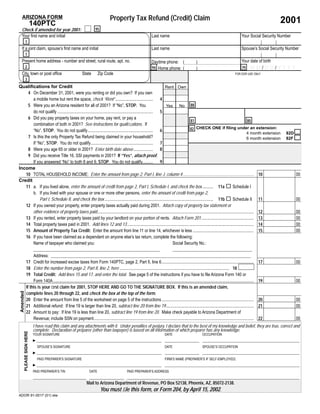 Property Tax Refund (Credit) Claim
   ARIZONA FORM
                                                                                                                                                                                                                                 2001
                          140PTC
                                                                          95
   Check if amended for year 2001:
   Your ﬁrst name and initial                                                                                               Last name                                                                       Your Social Security Number
           1
   If a joint claim, spouse’s ﬁrst name and initial                                                                         Last name                                                                       Spouse’s Social Security Number
           1
   Present home address - number and street, rural route, apt. no.                                                                                                                                          Your date of birth
                                                                                                                            Daytime phone: (                       )
           2                                                                                                                                                                                                       MM/DD/YYYY
                                                                                                                            94 Home phone: (                                                                79
                                                                                                                                                                   )
   City, town or post ofﬁce                                   State         Zip Code                                                                                                                  FOR DOR USE ONLY
           3
Qualiﬁcations for Credit                                                                                          Rent Own
    4 On December 31, 2001, were you renting or did you own? If you own
       a mobile home but rent the space, check “Rent” ................................... 4
    5 Were you an Arizona resident for all of 2001? If “No”, STOP. You                                                   No 88
                                                                                                                  Yes
       do not qualify ......................................................................................... 5
    6 Did you pay property taxes on your home, pay rent, or pay a
                                                                                                                                   81                                                   80
       combination of both in 2001? See instructions for qualiﬁcations. If
                                                                                                                                        CHECK ONE if ﬁling under an extension:
                                                                                                                                  82
       “No”, STOP. You do not qualify............................................................. 6
                                                                                                                                                                                       4 month extension                            82D
    7 Is this the only Property Tax Refund being claimed in your household?                                                                                                            6 month extension                            82F
       If “No”, STOP. You do not qualify.......................................................... 7
    8 Were you age 65 or older in 2001? Enter birth date above .................. 8
    9 Did you receive Title 16, SSI payments in 2001? If “Yes”, attach proof.
       If you answered “No” to both 8 and 9, STOP. You do not qualify.......... 9
Income
   10 TOTAL HOUSEHOLD INCOME: Enter the amount from page 2, Part I, line J, column 4 .................................................................. 10                                                                                00
Credit
   11 a. If you lived alone, enter the amount of credit from page 2, Part I, Schedule I, and check the box .......... 11a ! Schedule I
       b. If you lived with your spouse or one or more other persons, enter the amount of credit from page 2,
            Part I, Schedule II, and check the box ..................................................................................................... 11b ! Schedule II 11                                                             00
   12 If you owned your property, enter property taxes actually paid during 2001. Attach copy of property tax statement or
       other evidence of property taxes paid.................................................................................................................................................. 12                                         00
   13 If you rented, enter property taxes paid by your landlord on your portion of rents. Attach Form 201................................................. 13                                                                             00
   14 Total property taxes paid in 2001. Add lines 12 and 13 ...................................................................................................................... 14                                                    00
   15 Amount of Property Tax Credit: Enter the amount from line 11 or line 14, whichever is less ......................................................... 15                                                                             00
   16 If you have been claimed as a dependent on anyone else’s tax return, complete the following:
       Name of taxpayer who claimed you:                                                                             Social Security No.:

                  Address:
             17 Credit for increased excise taxes from Form 140PTC, page 2, Part II, line 6......................................................................................                                         17              00
             18 Enter the number from page 2, Part II, line 2, here ...................................................................................................... 18
             19 Total Credit: Add lines 15 and 17, and enter the total. See page 5 of the instructions if you have to ﬁle Arizona Form 140 or
                  Form 140A ...........................................................................................................................................................................................   19              00
             If this is your ﬁrst claim for 2001, STOP HERE AND GO TO THE SIGNATURE BOX. If this is an amended claim,
             complete lines 20 through 22, and check the box at the top of the form.
 Amended




             20 Enter the amount from line 5 of the worksheet on page 5 of the instructions......................................................................................                                         20              00
             21 Additional refund: If line 19 is larger than line 20, subtract line 20 from line 19..................................................................................                                     21              00
             22 Amount to pay: If line 19 is less than line 20, subtract line 19 from line 20. Make check payable to Arizona Department of
                  Revenue; include SSN on payment.....................................................................................................................................................                    22              00
                          I have read this claim and any attachments with it. Under penalties of perjury, I declare that to the best of my knowledge and belief, they are true, correct and
                          complete. Declaration of preparer (other than taxpayer) is based on all information of which preparer has any knowledge.
       PLEASE SIGN HERE




                          YOUR SIGNATURE                                                                                               DATE                              OCCUPATION
                          ►
                              SPOUSE’S SIGNATURE                                                                                       DATE                              SPOUSE’S OCCUPATION
                          ►
                              PAID PREPARER’S SIGNATURE                                                                                FIRM’S NAME (PREPARER’S IF SELF-EMPLOYED)
                          ►
                          PAID PREPARER’S TIN                        DATE                             PAID PREPARER’S ADDRESS


                                                                  Mail to Arizona Department of Revenue, PO Box 52138, Phoenix, AZ, 85072-2138.
                                                                               You must ﬁle this form, or Form 204, by April 15, 2002.
ADOR 91-0017 (01) slw
 