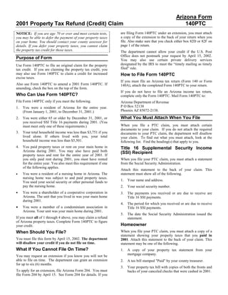 Arizona Form
2001 Property Tax Refund (Credit) Claim                                                                    140PTC
                                                                  are filing Form 140PTC under an extension, you must attach
NOTICE: If you are age 70 or over and meet certain tests,
                                                                  a copy of the extension to the back of your return when you
you may be able to defer the payment of your property taxes
                                                                  file. Also make sure that you check either box 82D or 82F on
on your home. You should contact your county assessor for
                                                                  page 1 of the return.
details. If you defer your property taxes, you cannot claim
the property tax credit for those taxes.                          The department cannot allow your credit if the U.S. Post
                                                                  Office does not postmark your request by April 15, 2002.
Purpose of Form                                                   You may also use certain private delivery services
                                                                  designated by the IRS to meet the “timely mailing as timely
Use Form 140PTC to file an original claim for the property
                                                                  filed” rule.
tax credit. If you are claiming the property tax credit, you
may also use Form 140PTC to claim a credit for increased          How to File Form 140PTC
excise taxes.
                                                                  If you must file an Arizona tax return (Form 140 or Form
Also use Form 140PTC to amend a 2001 Form 140PTC. If              140A), attach the completed Form 140PTC to your return.
amending, check the box on the top of the form.
                                                                  If you do not have to file an Arizona income tax return,
Who Can Use Form 140PTC?                                          complete only the Form 140PTC. Mail Form 140PTC to:
File Form 140PTC only if you meet the following.                  Arizona Department of Revenue
                                                                  P O Box 52138
1.   You were a resident of Arizona for the entire year.
                                                                  Phoenix AZ 85072-2138.
     (From January 1, 2001, to December 31, 2001.)
                                                                  What You Must Attach When You File
2.   You were either 65 or older by December 31, 2001, or
     you received SSI Title 16 payments during 2001. (You
                                                                  When you file a PTC claim, you must attach certain
     must meet only one of these requirements.)
                                                                  documents to your claim. If you do not attach the required
3.   Your total household income was less than $3,751 if you      documents to your PTC claim, the department will disallow
     lived alone. If others lived with you, your total            your claim. To find out what you must attach, look at the
     household income was less than $5,501.                       following list. Find the heading(s) that apply to you.
4.   You paid property taxes or rent on your main home in         Title 16 Supplemental Security Income
     Arizona during 2001. You may also have paid both             (SSI) Recipient
     property taxes and rent for the entire year of 2001. If
     you only paid rent during 2001, you must have rented         When you file your PTC claim, you must attach a statement
     for the entire year. You also meet this requirement if one   from the Social Security Administration.
     of the following applies.
                                                                  Attach this statement to the back of your claim. This
•    You were a resident of a nursing home in Arizona. The        statement must show all of the following.
     nursing home was subject to and paid property taxes.
                                                                  1.   Your name and address.
     You used your social security or other personal funds to
     pay the nursing home.                                        2.   Your social security number.
•    You were a shareholder of a cooperative corporation in       3.   The payments you received or are due to receive are
     Arizona. The unit that you lived in was your main home            Title 16 SSI payments.
     during 2001.
                                                                  4.   The period for which you received or are due to receive
•    You were a member of a condominium association in                 Title 16 SSI payments.
     Arizona. Your unit was your main home during 2001.
                                                                  5.   The date the Social Security Administration issued the
If you meet all of 1 through 4 above, you may claim a refund           statement.
of Arizona property taxes. Complete Form 140PTC to figure
                                                                  Homeowner
your credit.
                                                                  When you file your PTC claim, you must attach a copy of a
When Should You File?
                                                                  statement showing your property taxes that you paid in
You must file this form by April 15, 2002. The department         2001. Attach this statement to the back of your claim. This
will disallow your credit if you do not file on time.             statement may be one of the following.
What If You Cannot File On Time?                                  1.   A copy of your property tax statement from your
                                                                       mortgage company.
You may request an extension if you know you will not be
able to file on time. The department can grant an extension       2.   A tax bill stamped quot;Paidquot; by your county treasurer.
for up to six (6) months.
                                                                  3.   Your property tax bill with copies of both the fronts and
To apply for an extension, file Arizona Form 204. You must             backs of your canceled checks that were cashed in 2001.
file Form 204 by April 15. See Form 204 for details. If you
 