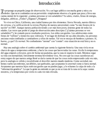T
Introducción
e propongo un pequeño juego de observación. Ve a un lugar público con mucha gente y mira a tu
alrededor. Que no te confundan con un pervertido: simplemente observa a la gente que pasa y lleva una
cuenta mental de lo siguiente: ¿cuántas personas se ven saludables? Ya sabes, vitales, llenas de energía,
delgadas, atléticas. ¿Todas? ¿Algunas? ¿Ninguna?
Yo vivo en Chico, California, una ciudad famosa por dos elementos: Sierra Nevada, nuestra fábrica
de cerveza, y la calificación de la revista Playboy de nuestra universidad, como “la más fiestera de la
nación” en 1987. Aunque nuestra población tiende a ser más bien joven, tenemos gente de todas las
edades. Las veces que probé el juego de observación antes descripto (“¿Cuántas personas se ven
saludables?”), he contado pocos resultados positivos. Los niños son gordos. Los adolescentes están
llenos de “rollitos” y tienen los ojos vidriosos. Y en lugar de disfrutar de sus años dorados, las personas
ancianas están confinadas a caminadores y sillas de ruedas. Tal vez te encojas de hombros y pienses: Sí,
bueno, ¿y qué? Es normal. No confundamos “normal” con “común”: esta situación no está bien y no es
normal.
Hay una analogía sobre el cambio ambiental que cuenta la siguiente historia: Una rana vivía en un
charco de agua a temperatura ambiente, y hacía las cosas que hacen todas las ranas. Un día la temperatura
del agua empezó a elevarse, pero de forma tan paulatina, que la rana ni siquiera lo notó. Mientras sigue
su vida con normalidad, literalmente termina hirviéndose viva. No creo que las cosas sucedieran así:
estoy seguro de que nuestra amiga René se daría cuenta de que las cosas están empeorando cada vez más,
pero la analogía es válida y escalofriante al describir nuestro mundo moderno. Como sociedad, nos
hemos vuelto tan enfermos, tan débiles, tan quebrados, que aceptamos lo anormal como si fuera normal.
Aceptamos que nuestros hijos estén tan gordos que no pueden jugar, y le echamos la culpa de todo a la
“información genética”. Lo que la gente no entiende es que ya no se trata de la rana en la sopa: somos
nosotros, y la temperatura por cierto es cada vez más elevada.
 