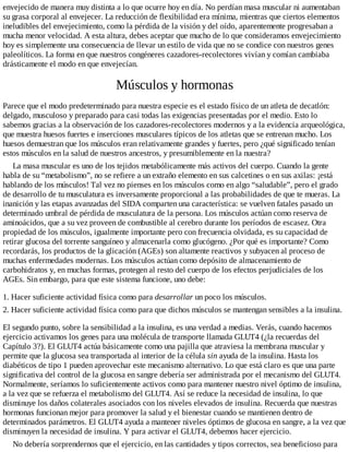 envejecido de manera muy distinta a lo que ocurre hoy en día. No perdían masa muscular ni aumentaban
su grasa corporal al envejecer. La reducción de flexibilidad era mínima, mientras que ciertos elementos
ineludibles del envejecimiento, como la pérdida de la visión y del oído, aparentemente progresaban a
mucha menor velocidad. A esta altura, debes aceptar que mucho de lo que consideramos envejecimiento
hoy es simplemente una consecuencia de llevar un estilo de vida que no se condice con nuestros genes
paleolíticos. La forma en que nuestros congéneres cazadores-recolectores vivían y comían cambiaba
drásticamente el modo en que envejecían.
Músculos y hormonas
Parece que el modo predeterminado para nuestra especie es el estado físico de un atleta de decatlón:
delgado, musculoso y preparado para casi todas las exigencias presentadas por el medio. Esto lo
sabemos gracias a la observación de los cazadores-recolectores modernos y a la evidencia arqueológica,
que muestra huesos fuertes e inserciones musculares típicos de los atletas que se entrenan mucho. Los
huesos demuestran que los músculos eran relativamente grandes y fuertes, pero ¿qué significado tenían
estos músculos en la salud de nuestros ancestros, y presumiblemente en la nuestra?
La masa muscular es uno de los tejidos metabólicamente más activos del cuerpo. Cuando la gente
habla de su “metabolismo”, no se refiere a un extraño elemento en sus calcetines o en sus axilas: ¡está
hablando de los músculos! Tal vez no pienses en los músculos como en algo “saludable”, pero el grado
de desarrollo de tu musculatura es inversamente proporcional a las probabilidades de que te mueras. La
inanición y las etapas avanzadas del SIDA comparten una característica: se vuelven fatales pasado un
determinado umbral de pérdida de musculatura de la persona. Los músculos actúan como reserva de
aminoácidos, que a su vez proveen de combustible al cerebro durante los períodos de escasez. Otra
propiedad de los músculos, igualmente importante pero con frecuencia olvidada, es su capacidad de
retirar glucosa del torrente sanguíneo y almacenarla como glucógeno. ¿Por qué es importante? Como
recordarás, los productos de la glicación (AGEs) son altamente reactivos y subyacen al proceso de
muchas enfermedades modernas. Los músculos actúan como depósito de almacenamiento de
carbohidratos y, en muchas formas, protegen al resto del cuerpo de los efectos perjudiciales de los
AGEs. Sin embargo, para que este sistema funcione, uno debe:
1. Hacer suficiente actividad física como para desarrollar un poco los músculos.
2. Hacer suficiente actividad física como para que dichos músculos se mantengan sensibles a la insulina.
El segundo punto, sobre la sensibilidad a la insulina, es una verdad a medias. Verás, cuando hacemos
ejercicio activamos los genes para una molécula de transporte llamada GLUT4 (¿la recuerdas del
Capítulo 3?). El GLUT4 actúa básicamente como una pajilla que atraviesa la membrana muscular y
permite que la glucosa sea transportada al interior de la célula sin ayuda de la insulina. Hasta los
diabéticos de tipo 1 pueden aprovechar este mecanismo alternativo. Lo que está claro es que una parte
significativa del control de la glucosa en sangre debería ser administrada por el mecanismo del GLUT4.
Normalmente, seríamos lo suficientemente activos como para mantener nuestro nivel óptimo de insulina,
a la vez que se refuerza el metabolismo del GLUT4. Así se reduce la necesidad de insulina, lo que
disminuye los daños colaterales asociados con los niveles elevados de insulina. Recuerda que nuestras
hormonas funcionan mejor para promover la salud y el bienestar cuando se mantienen dentro de
determinados parámetros. El GLUT4 ayuda a mantener niveles óptimos de glucosa en sangre, a la vez que
disminuyen la necesidad de insulina. Y para activar el GLUT4, debemos hacer ejercicio.
No debería sorprendernos que el ejercicio, en las cantidades y tipos correctos, sea beneficioso para
 