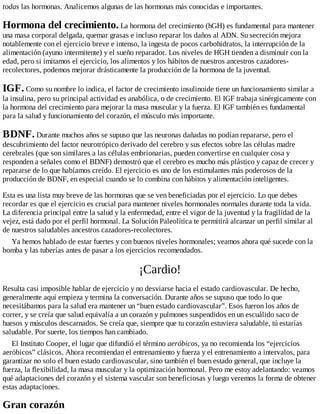 todas las hormonas. Analicemos algunas de las hormonas más conocidas e importantes.
Hormona del crecimiento. La hormona del crecimiento (hGH) es fundamental para mantener
una masa corporal delgada, quemar grasas e incluso reparar los daños al ADN. Su secreción mejora
notablemente con el ejercicio breve e intenso, la ingesta de pocos carbohidratos, la interrupción de la
alimentación (ayuno intermitente) y el sueño reparador. Los niveles de HGH tienden a disminuir con la
edad, pero si imitamos el ejercicio, los alimentos y los hábitos de nuestros ancestros cazadores-
recolectores, podemos mejorar drásticamente la producción de la hormona de la juventud.
IGF. Como su nombre lo indica, el factor de crecimiento insulinoide tiene un funcionamiento similar a
la insulina, pero su principal actividad es anabólica, o de crecimiento. El IGF trabaja sinérgicamente con
la hormona del crecimiento para mejorar la masa muscular y la fuerza. El IGF también es fundamental
para la salud y funcionamiento del corazón, el músculo más importante.
BDNF. Durante muchos años se supuso que las neuronas dañadas no podían repararse, pero el
descubrimiento del factor neurotrópico derivado del cerebro y sus efectos sobre las células madre
cerebrales (que son similares a las células embrionarias, pueden convertirse en cualquier cosa y
responden a señales como el BDNF) demostró que el cerebro es mucho más plástico y capaz de crecer y
repararse de lo que habíamos creído. El ejercicio es uno de los estimulantes más poderosos de la
producción de BDNF, en especial cuando se lo combina con hábitos y alimentación inteligentes.
Esta es una lista muy breve de las hormonas que se ven beneficiadas por el ejercicio. Lo que debes
recordar es que el ejercicio es crucial para mantener niveles hormonales normales durante toda la vida.
La diferencia principal entre la salud y la enfermedad, entre el vigor de la juventud y la fragilidad de la
vejez, está dado por el perfil hormonal. La Solución Paleolítica te permitirá alcanzar un perfil similar al
de nuestros saludables ancestros cazadores-recolectores.
Ya hemos hablado de estar fuertes y con buenos niveles hormonales; veamos ahora qué sucede con la
bomba y las tuberías antes de pasar a los ejercicios recomendados.
¡Cardio!
Resulta casi imposible hablar de ejercicio y no desviarse hacia el estado cardiovascular. De hecho,
generalmente aquí empieza y termina la conversación. Durante años se supuso que todo lo que
necesitábamos para la salud era mantener un “buen estado cardiovascular”. Esos fueron los años de
correr, y se creía que salud equivalía a un corazón y pulmones suspendidos en un escuálido saco de
huesos y músculos descarnados. Se creía que, siempre que tu corazón estuviera saludable, tú estarías
saludable. Por suerte, los tiempos han cambiado.
El Instituto Cooper, el lugar que difundió el término aeróbicos, ya no recomienda los “ejercicios
aeróbicos” clásicos. Ahora recomiendan el entrenamiento y fuerza y el entrenamiento a intervalos, para
garantizar no solo el buen estado cardiovascular, sino también el buen estado general, que incluye la
fuerza, la flexibilidad, la masa muscular y la optimización hormonal. Pero me estoy adelantando: veamos
qué adaptaciones del corazón y el sistema vascular son beneficiosas y luego veremos la forma de obtener
estas adaptaciones.
Gran corazón
 