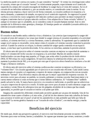 La medicina puede ser curiosa en cuanto a lo que considera “normal”. Si vemos las investigaciones sobre
el corazón, vemos que el corazón “normal” es relativamente pequeño, especialmente en el ventrículo
izquierdo (la cámara del corazón encargada de bombear la sangre hacia el resto del cuerpo). Así es el
corazón de un individuo sedentario y, por un extraño motivo, es considerado como la norma. Si esa
misma persona empieza a hacer ejercicio de forma constante, su corazón cambiará en respuesta a la
nueva demanda, y aumentará de tamaño, en especial en el ventrículo izquierdo. Se engrosará la pared
cardíaca y crecerán los vasos sanguíneos del músculo cardíaco para permitir un mejor transporte de
oxígeno y nutrientes hacia el propio músculo cardíaco. Esta adaptación se llama corazón “atlético” y,
aunque se reconoce que es saludable, no se considera como el corazón humano normal. Este es otro
ejemplo de la diferencia entre genotipo y fenotipo. El fenotipo puede ser saludable (corazón atlético) o
enfermo (corazón sedentario).
Buenos tubos
El corazón es una bomba unida a tuberías vivas y dinámicas. Las arterias (que transportan la sangre del
corazón al resto del cuerpo) y las venas (por donde la sangre retorna al corazón) responden a la actividad
cardíaca, al sistema nervioso y a ciertas hormonas, como la adrenalina. Si suponemos que la cantidad de
sangre en el cuerpo es invariable, verás mejor cómo el corazón y el sistema vascular controlan la presión
arterial. Cuando las arterias se relajan, la misma cantidad de sangre queda contenida en un espacio
mayor, y esto hace que la presión descienda. Si las arterias se estrechan, aumenta la presión arterial.
El efecto neto del ejercicio sobre el sistema vascular consiste en mejorar su capacidad de aumentar o
reducir el volumen del lecho vascular en respuesta a la actividad. Muchos de ustedes estarán
familiarizados con una droga muy popular, el Viagra, que actúa sobre la producción de óxido nítrico
(NO). El NO relaja los vasos sanguíneos. El ejercicio mejora la señalización celular, que a su vez
aumenta la producción de NO, y es en parte por esto que el ejercicio ofrece beneficios similares a los del
Viagra y fármacos similares.
El efecto neto del ejercicio sobre el sistema cardiovascular consiste en mejorar su eficiencia y su
“volumen libre”. Un corazón agrandado por el ejercicio es un corazón más eficiente. Cada latido cuesta
menos energía al corazón y al organismo y requiere de menos oxígeno, en comparación con un corazón
sedentario “normal”. Esta eficiencia mejora aún más por la mejor capacidad de respuesta vascular. Si
necesitas correr para alcanzar un autobús, tu corazón, pulmones y sistema vascular funcionan mejor y te
cuesta menos esfuerzo si estás en forma que si tienes hábitos sedentarios. El “volumen libre” también
puede salvarte la vida. Si nunca haces ejercicio y tu corazón es ineficiente, es posible que no sobrevivas
a un pico imprevisto de ejercicio o estrés. Si tienes que correr para alcanzar tu vuelo mientras cargas con
una maleta y veinte libras de sobrepeso (ese par de pulgadas alrededor de tu cintura que has estado
ignorando), es posible que el corazón se estrese a tal punto que falle.
Imagina dos automóviles diferentes remolcando un tráiler grande por un paso de montaña. Uno de los
automóviles tiene cuatro cilindros y el otro ocho. ¿Cuál de los dos motores tiene más caballos de fuerza
para arrastrar el tráiler por el paso? ¿Cuál de los automóviles es más probable que falle por falta de
capacidad? La norma genética humana es un “corazón de ocho cilindros”, con mucha energía y mucha
capacidad.
Beneficios del ejercicio
De modo que, desde una perspectiva general, el ejercicio está literalmente presente en nuestro ADN.
Nacemos para estar en forma, fuertes y saludables. Se supone que tenemos que vernos, sentirnos y rendir
 
