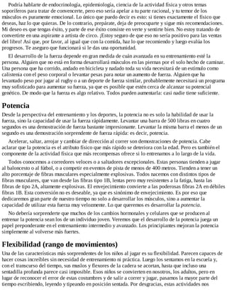 Podría hablarte de endocrinología, epidemiología, ciencia de la actividad física y otros temas
soporíferos para tratar de convencerte, pero eso sería apelar a tu parte racional, y tu temor de los
músculos es puramente emocional. Lo único que puedo decir es esto: si tienes exactamente el físico que
deseas, haz lo que quieras. De lo contrario, prepárate, deja de preocuparte y sigue mis recomendaciones.
Mi deseo es que tengas éxito, y parte de ese éxito consiste en verte y sentirte bien. No estoy tratando de
convertirte en una aspirante a artista de circo. ¡Estoy seguro de que eso no sería positivo para las ventas
del libro! Así que, por favor, al igual que con la comida, haz lo que recomiendo y luego evalúa los
progresos. Te aseguro que funcionará si le das una oportunidad.
El desarrollo de la fuerza depende en gran medida de cuán avanzada en su entrenamiento esté la
persona. Alguien que no está en forma desarrollará músculos en las piernas por el solo hecho de caminar.
Una persona que ha corrido, andado en bicicleta y nadado toda su vida necesitará de un estímulo como
calistenia con el peso corporal o levantar pesas para notar un aumento de fuerza. Alguien que ha
levantado peso por jugar al rugby o a un deporte de fuerza similar, probablemente necesitará un programa
muy sofisticado para aumentar su fuerza, ya que es posible que estén cerca de alcanzar su potencial
genético. De modo que la fuerza es algo relativo. Todos pueden aumentarla: casi nadie tiene suficiente.
Potencia
Desde la perspectiva del entrenamiento y los deportes, la potencia no es solo la habilidad de usar la
fuerza, sino la capacidad de usar la fuerza rápidamente. Levantar una barra de 500 libras en cuatro
segundos es una demostración de fuerza bastante impresionante. Levantar la misma barra el menos de un
segundo es una demostración sorprendente de fuerza rápida: es decir, potencia.
Acelerar, saltar, arrojar y cambiar de dirección al correr son demostraciones de potencia. Cabe
aclarar que la potencia es el atributo físico que más rápido se deteriora con la edad. Pero es también el
componente de la actividad física que más recompensas ofrece si lo entrenamos a lo largo de la vida.
Todos conocemos a corredores veloces o a saltadores excepcionales. Estas personas tienden a jugar
al baloncesto o al fútbol, o a competir en eventos de pista de menos de 400 metros. Tienden a tener un
alto porcentaje de fibras musculares especialmente explosivas. Todos nacemos con distintos tipos de
fibras musculares, que van desde las fibras tipo 1B, lentas pero muy resistentes a la fatiga, hasta las
fibras de tipo 2A, altamente explosivas. El envejecimiento convierte a las poderosas fibras 2A en débiles
fibras 1B. Esta conversión no es deseable, ya que es sinónimo de envejecimiento. Es por eso que
dedicaremos gran parte de nuestro tiempo no solo a desarrollar los músculos, sino a aumentar la
capacidad de utilizar esta fuerza muy velozmente. Lo que queremos es desarrollar la potencia.
No debería sorprenderte que muchos de los cambios hormonales y celulares que se producen al
entrenar la potencia sean los de un individuo joven. Veremos que el desarrollo de la potencia juega un
papel preponderante en el entrenamiento intermedio y avanzado. Los principiantes mejoran la potencia
simplemente al volverse más fuertes.
Flexibilidad (rango de movimientos)
Una de las características más sorprendentes de los niños al jugar es su flexibilidad. Parecen capaces de
hacer cosas increíbles sin necesidad de entrenamiento ni práctica. Luego los sentamos en la escuela y,
con el transcurso del tiempo, sus muslos y flexores de la cadera se acortan, hasta que incluso una
sentadilla profunda parece casi imposible. Esos niños se convierten en nosotros, los adultos, pero en
lugar de reconocer el error de estas costumbres y de salir a correr y jugar, pasamos la mayor parte del
tiempo escribiendo, leyendo y tipeando en posición sentada. Por desgracias, estas actividades nos
 