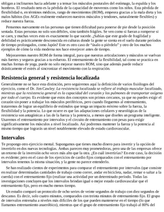 obligan a inclinarnos hacia adelante y a tensar los músculos posturales del estómago, la espalda y los
hombros. El resultado neto es la pérdida de la capacidad de movernos como los niños. Esta pérdida de
flexibilidad o, en términos médicos, rango de movimientos (ROM), empeora gracias a la mala dieta y los
malos hábitos (los AGEs realmente endurecen nuestros músculos y tendones, naturalmente flexibles) y
reduce nuestra fuerza.
Pensemos nuevamente en las personas que tienen dificultad para ponerse de pie desde la posición
sentada. Estas personas no solo son débiles, sino también frágiles. Se ven como si fueran a romperse si
se caen, y muchas veces esto es exactamente lo que sucede. ¿Sabías que este grado de fragilidad y
debilidad es prácticamente desconocida en culturas donde la gente se sienta en el suelo durante períodos
de tiempo prolongados, como Japón? Este es otro caso de “úsalo o piérdelo” y otro de los muchos
ejemplos de cómo la vida moderna nos hace envejecer antes de tiempo.
Mejoraremos nuestro ROM de forma integral, para que nuestras articulaciones y músculos se vuelvan
más fuertes y seguros gracias a tu esfuerzo. El entrenamiento de la flexibilidad, tal como se practica en
muchas formas de yoga, puede no solo mejorar nuestro ROM, sino que además puede reducir
drásticamente el estrés al sincronizar el movimiento con la respiración.
Resistencia general y resistencia localizada
Generalmente no se hace esta distinción, pero seguiremos aquí la definición de varios fisiólogos del
ejercicio, como el Dr. Jim Cawley: La resistencia localizada se refiere al trabajo muscular localizado,
mientras que la resistencia general es la capacidad del corazón y los pulmones de transportar oxígeno
por todo el cuerpo. Es evidente que estos dos conceptos son primos cercanos, ya que no puedes exigir el
corazón sin poner a trabajar los músculos periféricos, pero cuando lleguemos al entrenamiento,
trataremos de lograr un equilibrio de estímulos que tenga un impacto mínimo sobre la fuerza, la
flexibilidad y la potencia. Lo que ocurre es que las adaptaciones celulares y neurológicas de la
resistencia son antagónicas a las de la fuerza y la potencia, a menos que diseñes un programa inteligente.
Usaremos el entrenamiento por intervalos y el circuito de entrenamiento con pesas para exigir
significativamente los músculos a nivel localizado. Así podremos mantener la fuerza y la potencia al
mismo tiempo que lograrás un nivel notablemente elevado de estado cardiovascular.
Intervalos
Te propongo otro ejercicio mental. Supongamos que tienes mucho dinero para invertir y la opción de
invertirlo en dos nuevas tecnologías. Ambas parecen muy prometedoras, pero una de las empresas ofrece
un retorno de la inversión ocho veces más alto que la otra. ¿En cuál invertirías? En este caso, la decisión
es evidente; pero en el caso de los ejercicios de cardio fijos comparados con el entrenamiento por
intervalos tenemos la misma situación, y la gente no parece entenderlo.
Se han realizado cientos de experimentos para comparar el entrenamiento por intervalos (que consiste
en realizar determinadas cantidades de trabajo como correr, andar en bicicleta, nadar, remar o saltar a la
cuerda) con el entrenamiento fijo (realizar una actividad por un determinado período. Todas las
investigaciones concluyen que los intervalos brindan igual o mejor estado cardiovascular que el
entrenamiento fijo, pero en mucho menos tiempo.
Un estudio comparó un protocolo de ocho series de veinte segundos de trabajo con diez segundos de
descanso. Es decir, solo cuatro minutos, comparados con treinta minutos de entrenamiento fijo. El grupo
de intervalos entrenaba a niveles más difíciles de los que pueden mantenerse en el tiempo (lo que
llamamos entrenamiento anaeróbico), mientras que el grupo de entrenamiento fijo trabajó al 80% del
 