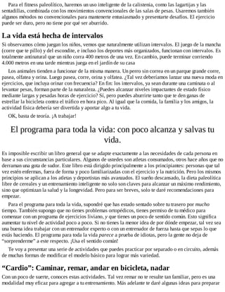 Para el fitness paleolítico, haremos un uso inteligente de la calistenia, como las lagartijas y las
sentadillas, combinada con los movimientos convencionales de las salas de pesas. Usaremos también
algunos métodos no convencionales para mantenerte entusiasmado y presentarte desafíos. El ejercicio
puede ser duro, pero no tiene por qué ser aburrido.
La vida está hecha de intervalos
Si observamos cómo juegan los niños, vemos que naturalmente utilizan intervalos. El juego de la mancha
(corre que te pillo) y del escondite, e incluso los deportes más organizados, funcionan con intervalos. Es
totalmente antinatural que un niño corra 400 metros de una vez. En cambio, puede terminar corriendo
4.000 metros en una tarde mientras juega en el jardín de su casa
Los animales tienden a funcionar de la misma manera. Un perro sin correa en un parque grande corre,
pasea, olfatea y orina. Luego pasea, corre, orina y olfatea. ¿Tal vez deberíamos lanzar una nueva moda en
ejercicios, que incluya orinar con frecuencia? En fin: los intervalos, ya sean durante una caminata o al
levantar pesas, forman parte de la naturaleza. ¿Puedes alcanzar niveles impactantes de estado físico
mediante largas y pesadas horas de ejercicio? Sí, pero puedes aburrirte tanto que te den ganas de
estrellar la bicicleta contra el tráfico en hora pico. Al igual que la comida, la familia y los amigos, la
actividad física debería ser divertida y aportar algo a tu vida.
OK, basta de teoría. ¡A trabajar!
El programa para toda la vida: con poco alcanza y salvas tu
vida.
Es imposible escribir un libro general que se adapte exactamente a las necesidades de cada persona en
base a sus circunstancias particulares. Algunos de ustedes son atletas consumados, otros hace años que no
derraman una gota de sudor. Este libro está dirigido principalmente a los principiantes: personas que tal
vez estén enfermas, fuera de forma y poco familiarizadas con el ejercicio y la nutrición. Pero los mismos
principios se aplican a los atletas y deportistas más avanzados. El sueño descansado, la dieta paleolítica
libre de cereales y un entrenamiento inteligente no solo son claves para alcanzar un máximo rendimiento,
sino que optimizan la salud y la longevidad. Pero para ser breves, solo te daré recomendaciones para
empezar.
Para el programa para toda la vida, supondré que has estado sentado sobre tu trasero por mucho
tiempo. También supongo que no tienes problemas ortopédicos, tienes permiso de tu médico para
comenzar con un programa de ejercicios liviano, y que tienes un poco de sentido común. Esto significa
aumentar tu nivel de actividad poco a poco. Si no tienes la menor idea de por dónde empezar, tal vez sea
una buena idea trabajar con un entrenador experto o con un entrenador de fuerza hasta que sepas lo que
estás haciendo. El programa para toda la vida parece a prueba de idiotas, pero la gente no deja de
“sorprenderme” a este respecto. ¡Usa el sentido común!
Te voy a presentar una serie de actividades que puedes practicar por separado o en circuito, además
de muchas formas de modificar el modelo básico para lograr más variedad.
“Cardio”: Caminar, remar, andar en bicicleta, nadar
Con un poco de suerte, conoces estas actividades. Tal vez remar no te resulte tan familiar, pero es una
modalidad muy eficaz para agregar a tu entrenamiento. Más adelante te daré algunas ideas para preparar
 