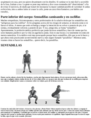 un gimnasio en casa, pero no quiero desanimarte con los detalles. Si caminar es lo más fácil y accesible
de la lista, limítate a eso. La gente se pone muy molesta y dice cosas tremendas del “aburrimiento” a fin
de evitar el ejercicio, de modo que trataré de incorporar la mayor cantidad posible de variedad. Si andas
en bicicleta, mira a ambos lados al cruzar la calle, ponte un casco bien llamativo y no hables con
extraños..
Parte inferior del cuerpo: Sentadillas caminando y en cuclillas
Muchos ortopedistas, fisicoterapeutas y otros profesionales de la salud te dirán que las sentadillas son
“peligrosas para las rodillas”. Si les preguntas acerca de los riesgos de sentarse, te mirarán como si tú
fueras el idiota. A menos que estés en huelga y tengas la intención de no volver a ponerte de pie, si te
sientas, eventualmente volverás a ponerte de pie. Y eso, amigo mío, se llama “sentadilla”.
Aparentemente, la profesión médica preferiría que jamás hicieras sentadillas y hace de cuenta que los
seres humanos pueden ir por la vida sin agacharse jamás. Esto es una locura y va totalmente en contra de
nuestra naturaleza. Si tu médico está muy preocupado porque haces sentadillas, dile que ya no lo haces y
que ahora estás practicando un movimiento nuevo y más seguro llamado “paradillas”. Mientras tanto,
veamos cómo se hacen las sentadillas... quiero decir, las paradillas.
SENTADILLAS
Párate con los talones al nivel de los hombros, con los pies ligeramente hacia afuera. Si eres un novato total, coloca una silla,
una caja o cualquier objeto similar detrás de ti. Este objeto debe ser un poco más alto que la altura de tu rodilla para empezar
con cuidado. Simplemente vamos a sentarnos sobre ese objeto, pero de la forma correcta.
Contrae los músculos del vientre, el trasero y las piernas. ¡Ponte firme! Ahora mantén el peso sobre los talones y empuja el
trasero hacia atrás, de forma tal que las rodillas queden más adelante que los dedos de los pies. Coloca las manos hacia adelante
para mantener el equilibrio. A medida que tu trasero va hacia atrás, las rodillas se adelantan con respecto a los pies y la parte
superior del cuerpo se inclina hacia adelante, lo necesario para mantener el equilibrio. Sigue bajando hasta que tu trasero toque
la silla, caja o lo que estés usando. ¡Detente!
 