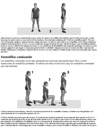 Ahora invierte el proceso, manteniendo el peso sobre los talones, las rodillas más adelante que los dedos de los pies, y sube
hasta que la cadera vuelva a estar al nivel de los hombros. Has obtenido tu diploma del “Club de sentadillas junior”. Pero no
estés demasiado orgulloso, todavía tenemos trabajo que hacer. Lo ideal es que realices las sentadillas con la cadera totalmente
paralela a la forma perfecta. Si este es tu caso, bajaremos progresivamente la caja o silla hasta llegar a una sentadilla profunda y
perfecta. ¿Esto es difícil? Para algunas personas, sí. Los problemas de flexibilidad y fuerza pueden prolongar este proceso, pero
créeme: nada de lo que hagas es mejor para ponerte fuerte y saludable. Algunas personas necesitan una silla o caja muy alta
debido a limitaciones ortopédicas o falta de fuerza. Si este es tu caso, utiliza el sentido común o busca un entrenador que sepa lo
que hace.
Sentadillas caminando
Las sentadillas caminando son lo más apropiado para personas que pueden hacer diez a veinte
repeticiones de sentadillas profundas. Si todavía no estás en este nivel, deja las sentadillas caminando
para más adelante.
1) Para comenzar el movimiento, colócate en la misma posición de las sentadillas comunes. Si hubiera un reloj pintado en el
suelo alrededor de ti, tu nariz debe apuntar a las 12.
2) Ahora adelanta una pierna para dar un paso. Si comienzas por la pierna izquierda, tu pie izquierdo debe quedar en las 11; si
comienzas por la pierna derecha, tu pie derecho debe quedar en la 1. La idea es que el paso sea lo suficientemente ancho como
para mantener la estabilidad y el equilibrio. Esto no es una prueba de alcoholemia (a menos que antes de empezar la sesión te
hayas bebido un par de margaritas NorCal). El paso debe ser lo suficientemente largo como para que la pantorrilla de la pierna
que se adelanta quede vertical (igual que en las sentadillas comunes, pero sin que la rodilla se adelante a los dedos de los pies),
 