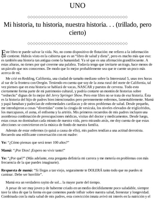 E
UNO
Mi historia, tu historia, nuestra historia. . . (trillado, pero
cierto)
ste libro te puede salvar la vida. No, no como dispositivo de flotación: me refiero a la información
que contiene. Habrás visto en la cubierta que es un “libro de salud y dieta”, pero es mucho más que eso:
es también una historia tan antigua como la humanidad. Ya sé que es una afirmación grandilocuente. A
estas alturas, no tienes por qué creerme una palabra. Todavía tengo que invitarte un trago, hace menos de
un párrafo que nos conocemos. De modo que lo mejor probablemente sea que te cuente un poco más
acerca de mí.
Me crié en Redding, California, una ciudad de tamaño mediano sobre la Interestatal 5, unas tres horas
al sur de la frontera con Oregón. Teniendo en cuenta que soy de la zona rural del norte de California, tal
vez pienses que en esta historia se hablará de vacas, NASCAR y puestos de cerveza. Todo esto
ciertamente forma parte de mi patrimonio cultural, y podría contarte un montón de historias sobre
“rednecks” dignas de lo mejor del Jerry Springer Show. Pero este libro no se trata de esa historia. Ésta
es la historia del hijo de padres bien intencionados pero perennemente enfermos, lamentablemente. Mamá
y papá fumaban y padecían de enfermedades cardíacas y de otros problemas de salud. Desde pequeño,
me introdujeron a cosas “divertidas” como la cirugía de vesícula, los niveles elevados de triglicéridos,
los marcapasos, el asma, el enfisema y la artritis. Mis primeros recuerdos de mis padres incluyen una
asombrosa combinación de preocupaciones médicas, visitas del doctor y medicamentos. Desde luego,
estas cosas no dominaban cada minuto de nuestra vida, pero mirando atrás, me doy cuenta de que estas
afecciones se convirtieron en la música de fondo de nuestra familia.
Además de estar enfermos (o quizá a causa de ello), mis padres tendían a una actitud derrotista.
Recuerdo una edificante conversación con mi madre:
Yo: “¿Cómo piensas que será tener 100 años?”
Mamá: “¡Por Dios! ¡Espero no vivir tanto!”
Yo: “¿Por qué?” (Más adelante, esta pregunta definiría mi carrera y me metería en problemas con más
frecuencia de la que puedes imaginarte).
Respuesta de mamá: “Si llegas a tan viejo, seguramente te DOLERÁ tanto todo que no puedes ni
caminar. Debe ser horrible”.
Mamá era un verdadero rayito de sol... la mayor parte del tiempo.
A pesar de ser muy joven y de haberme criado en un medio decididamente poco saludable, siempre
tuve la idea de que la forma en que comemos puede influir sobre nuestra salud, bienestar y longevidad.
Combinada con la mala salud de mis padres, esta convicción innata avivó mi interés en la nutrición y el
 
