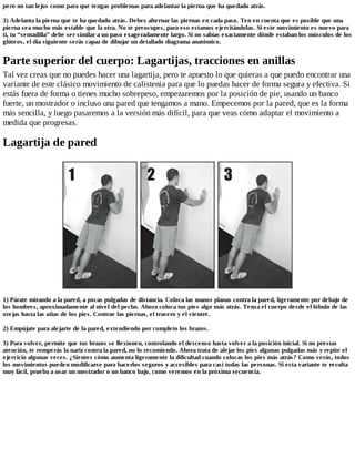 pero no tan lejos como para que tengas problemas para adelantar la pierna que ha quedado atrás.
3) Adelanta la pierna que te ha quedado atrás. Debes alternar las piernas en cada paso. Ten en cuenta que es posible que una
pierna sea mucho más estable que la otra. No te preocupes, para eso estamos ejercitándolas. Si este movimiento es nuevo para
ti, tu “sentadilla” debe ser similar a un paso exageradamente largo. Si no sabías exactamente dónde estaban los músculos de los
glúteos, el día siguiente serás capaz de dibujar un detallado diagrama anatómico.
Parte superior del cuerpo: Lagartijas, tracciones en anillas
Tal vez creas que no puedes hacer una lagartija, pero te apuesto lo que quieras a que puedo encontrar una
variante de este clásico movimiento de calistenia para que lo puedas hacer de forma segura y efectiva. Si
estás fuera de forma o tienes mucho sobrepeso, empezaremos por la posición de pie, usando un banco
fuerte, un mostrador o incluso una pared que tengamos a mano. Empecemos por la pared, que es la forma
más sencilla, y luego pasaremos a la versión más difícil, para que veas cómo adaptar el movimiento a
medida que progresas.
Lagartija de pared
1) Párate mirando a la pared, a pocas pulgadas de distancia. Coloca las manos planas contra la pared, ligeramente por debajo de
los hombres, aproximadamente al nivel del pecho. Ahora coloca tus pies algo más atrás. Tensa el cuerpo desde el lóbulo de las
orejas hasta las uñas de los pies. Contrae las piernas, el trasero y el vientre.
2) Empújate para alejarte de la pared, extendiendo por completo los brazos.
3) Para volver, permite que tus brazos se flexionen, controlando el descenso hasta volver a la posición inicial. Si no prestas
atención, te romperás la nariz contra la pared, no lo recomiendo. Ahora trata de alejar los pies algunas pulgadas más y repite el
ejercicio algunas veces. ¿Sientes cómo aumenta ligeramente la dificultad cuando colocas los pies más atrás? Como verás, todos
los movimientos pueden modificarse para hacerlos seguros y accesibles para casi todas las personas. Si esta variante te resulta
muy fácil, prueba a usar un mostrador o un banco bajo, como veremos en la próxima secuencia.
 