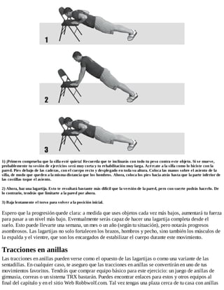 1) ¡Primero comprueba que la silla esté quieta! Recuerda que te inclinarás con todo tu peso contra este objeto. Si se mueve,
probablemente tu sesión de ejercicios será muy corta y tu rehabilitación muy larga. Acércate a la silla como lo hiciste con la
pared. Pies debajo de las caderas, con el cuerpo recto y desplegado en toda su altura. Coloca las manos sobre el asiento de la
silla, de modo que queden a la misma distancia que los hombros. Ahora, coloca los pies hacia atrás hasta que la parte inferior de
las costillas toque el asiento.
2) Ahora, haz una lagartija. Esto te resultará bastante más difícil que la versión de la pared, pero con suerte podrás hacerlo. De
lo contrario, tendrás que limitarte a la pared por ahora.
3) Baja lentamente el torso para volver a la posición inicial.
Espero que la progresión quede clara: a medida que uses objetos cada vez más bajos, aumentará tu fuerza
para pasar a un nivel más bajo. Eventualmente serás capaz de hacer una lagartija completa desde el
suelo. Esto puede llevarte una semana, un mes o un año (según tu situación), pero notarás progresos
asombrosos. Las lagartijas no solo fortalecen los brazos, hombros y pecho, sino también los músculos de
la espalda y el vientre, que son los encargados de estabilizar el cuerpo durante este movimiento.
Tracciones en anillas
Las tracciones en anillas pueden verse como el opuesto de las lagartijas o como una variante de las
sentadillas. En cualquier caso, te aseguro que las tracciones en anillas se convertirán en uno de tus
movimientos favoritos. Tendrás que comprar equipo básico para este ejercicio: un juego de anillas de
gimnasia, correas o un sistema TRX bastarán. Puedes encontrar enlaces para estos y otros equipos al
final del capítulo y en el sitio Web Robbwolf.com. Tal vez tengas una plaza cerca de tu casa con anillas
 