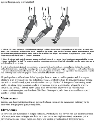 que puedas usar. ¡Usa tu creatividad!
1) Para las tracciones en anillas, comprueba que el equipo esté bien fijado al marco, siguiendo las instrucciones del fabricante.
Ahora coloca las anillas a la altura de las axilas. Comprueba que estén a igual distancia del suelo para no terminar con un brazo
mucho más desarrollado que el otro. Toma firmemente las anillas, con los pies directamente debajo de ellas. Pon el cuerpo
rígido contrayendo las piernas, el vientre y la espalda.
2) Ahora desciende hacia atrás, lentamente y manteniendo el control de tu cuerpo. Haz el movimiento a una velocidad segura,
evitando “zambullirte” al final. Tus brazos se pondrán completamente rectos. Mantén la mirada fija entre las manos para que la
posición del cuello sea neutra.
3) Invierte el movimiento juntando los omóplatos a la vez que flexionas los codos, y empuja el pecho hacia arriba entre las
anillas. Esto debe verse muy similar a una lagartija, pero con la diferencia de que tus pies están sobre el suelo y el movimiento
se produce delante de ti y no sobre tu cabeza. ¿Puedes hacer algunas repeticiones en esta posición? De ser así, da un pequeño
paso adelante y verás como este pequeño cambio aumenta la dificultad del movimiento.
Al igual que las modificaciones de las lagartijas, las tracciones en anillas pueden modificarse para
adaptarse a las necesidades de casi todas las personas. El objetivo final del movimiento puede ser una
sentadilla o tracción con los pies elevados sobre una caja. En NorCal Strength & Conditioning hemos
usado esta misma progresión para ayudar a personas de sesenta y setenta años a lograr la primera
sentadilla de su vida. También hemos usado estos movimientos en procesos de rehabilitación
postoperatorios con personas de más de 300 libras. Son seguros y efectivos si se modifican un poco
usando el sentido común.
Mancuernas
Vamos a ver dos movimientos simples que puedes hacer con un set de mancuernas livianas y luego
pasaremos a un programa para principiantes.
Elevaciones
La elevación con mancuernas es simple y efectiva. Puedes hacer este movimiento con una mancuerna en
cada mano, o de a una mano por vez. Para hacer una elevación, empieza con una mancuerna que te
parezca muy liviana. Esto es mejor para lograr una técnica perfecta antes de incorporar peso.
 