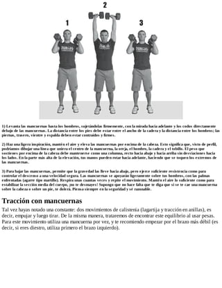 1) Levanta las mancuernas hasta los hombros, sujetándolas firmemente, con la mirada hacia adelante y los codos directamente
debajo de las mancuernas. La distancia entre los pies debe estar entre el ancho de la cadera y la distancia entre los hombros; las
piernas, trasero, vientre y espalda deben estar contraídos y firmes.
2) Haz una ligera inspiración, mantén el aire y eleva las mancuernas por encima de la cabeza. Esto significa que, visto de perfil,
podríamos dibujar una línea que uniera el centro de la mancuerna, la oreja, el hombro, la cadera y el tobillo. El peso que
sostienes por encima de la cabeza debe mantenerse como una columna, recto hacia abajo y hacia arriba sin desviaciones hacia
los lados. En la parte más alta de la elevación, tus manos pueden rotar hacia adelante, haciendo que se toquen los extremos de
las mancuernas.
3) Para bajar las mancuernas, permite que la gravedad las lleve hacia abajo, pero ejerce suficiente resistencia como para
controlar el descenso a una velocidad segura. Las mancuernas se apoyarán ligeramente sobre tus hombros, con las palmas
enfrentadas (agarre tipo martillo). Respira unas cuantas veces y repite el movimiento. Mantén el aire lo suficiente como para
estabilizar la sección media del cuerpo, ¡no te desmayes! Supongo que no hace falta que te diga que si se te cae una mancuerna
sobre la cabeza o sobre un pie, te dolerá. Piensa siempre en la seguridad y sé razonable.
Tracción con mancuernas
Tal vez hayas notado una constante: dos movimientos de calistenia (lagartija y tracción en anillas), es
decir, empujar y luego tirar. De la misma manera, trataremos de encontrar este equilibrio al usar pesas.
Para este movimiento utiliza una mancuerna por vez, y te recomiendo empezar por el brazo más débil (es
decir, si eres diestro, utiliza primero el brazo izquierdo).
 