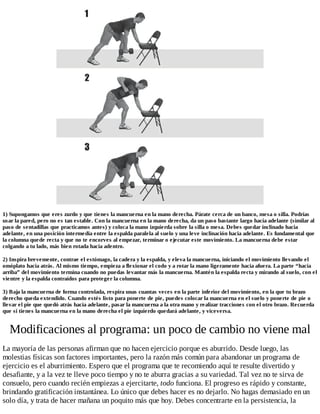 1) Supongamos que eres zurdo y que tienes la mancuerna en la mano derecha. Párate cerca de un banco, mesa o silla. Podrías
usar la pared, pero no es tan estable. Con la mancuerna en la mano derecha, da un paso bastante largo hacia adelante (similar al
paso de sentadillas que practicamos antes) y coloca la mano izquierda sobre la silla o mesa. Debes quedar inclinado hacia
adelante, en una posición intermedia entre la espalda paralela al suelo y una leve inclinación hacia adelante. Es fundamental que
la columna quede recta y que no te encorves al empezar, terminar o ejecutar este movimiento. La mancuerna debe estar
colgando a tu lado, más bien rotada hacia adentro.
2) Inspira brevemente, contrae el estómago, la cadera y la espalda, y eleva la mancuerna, iniciando el movimiento llevando el
omóplato hacia atrás. Al mismo tiempo, empieza a flexionar el codo y a rotar la mano ligeramente hacia afuera. La parte “hacia
arriba” del movimiento termina cuando no puedas levantar más la mancuerna. Mantén la espalda recta y mirando al suelo, con el
vientre y la espalda contraídos para proteger la columna.
3) Baja la mancuerna de forma controlada, respira unas cuantas veces en la parte inferior del movimiento, en la que tu brazo
derecho queda extendido. Cuando estés listo para ponerte de pie, puedes colocar la mancuerna en el suelo y ponerte de pie o
llevar el pie que quedó atrás hacia adelante, pasar la mancuerna a la otra mano y realizar tracciones con el otro brazo. Recuerda
que si tienes la mancuerna en la mano derecha el pie izquierdo quedará adelante, y viceversa.
Modificaciones al programa: un poco de cambio no viene mal
La mayoría de las personas afirman que no hacen ejercicio porque es aburrido. Desde luego, las
molestias físicas son factores importantes, pero la razón más común para abandonar un programa de
ejercicio es el aburrimiento. Espero que el programa que te recomiendo aquí te resulte divertido y
desafiante, y a la vez te lleve poco tiempo y no te aburra gracias a su variedad. Tal vez no te sirva de
consuelo, pero cuando recién empiezas a ejercitarte, todo funciona. El progreso es rápido y constante,
brindando gratificación instantánea. Lo único que debes hacer es no dejarlo. No hagas demasiado en un
solo día, y trata de hacer mañana un poquito más que hoy. Debes concentrarte en la persistencia, la
 