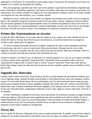 seguridad y la diversión. Te sorprenderá lo que puedes lograr con un poco de constancia en el ejercicio,
sumado a los cambios de alimentación y hábitos.
Para este programa, supondré que tienes una cierta aptitud y capacidad de movimiento. Supondré que
sabes cómo hacer sentadillas, lagartijas, tracciones con anillas, estocadas, elevaciones y tracciones con
mancuernas. Si te sientes cómodo con algunos de estos movimientos, limítate a ellos. Si no estás cómodo
con ninguno de estos movimientos, ¡vas a caminar mucho!
Hablando en serio, tienes que estar cómodo con algunos movimientos para poder variar el programa
básico. He trabajado con gente en pésimo estado físico que podía caminar, empujarse contra un objeto
alto (en nuestro gimnasio lo hacen generalmente contra un caballete de gimnasia) y hacer tracciones en
anillas. Al principio, el “precalentamiento” consiste simplemente en una o dos series de tus actividades
favoritas. Si tienes un reloj de cocina o un cronómetro, te ayudarán a monitorear tus progresos.
Primer día: Entrenamiento en circuito
Camina de 200 a 400 metros. Si no tienes idea de cuánto es esto, camina uno o dos minutos de ida y lo
mismo de regreso. Escoge una referencia para esta distancia, así podrás monitorear tus progresos.
Camina a paso rápido pero sin agotarte.
Al volver al punto de partida, descansa un minuto. Luego haz de cinco a diez sentadillas perfectas
(recuerda usar una silla o caja si lo necesitas). Descansa un minuto. Después haz de cinco a diez
lagartijas. Descansa un minuto. Haz de cinco a diez tracciones en anillas. Descansa un minuto. Vuelve a
caminar el mismo recorrido del principio. Has terminado por hoy.
¿Cómo te sentiste? ¿Te faltó el aire, te mareaste o te cansaste mucho? Si es así, tal vez te hayas excedido.
¿Cómo te sientes al día siguiente? ¿Algo dolorido? ¿Apaleado? Esto te permitirá saber cuál es tu
capacidad de recuperación. Lo ideal es que te sientas “un poco” dolorido. Tienes que sentir que has
hecho algo porque sientes los músculos de las piernas, brazos, espalda y pecho, pero no maldecir el día
que naciste.
Segundo día: Intervalos
Camina, nada o anda en bicicleta. Trata de hacer de diez a treinta minutos de movimiento continuo, pero
con el siguiente toque: después de haber precalentado a velocidad fácil por unos cinco minutos, acelera
un poco la velocidad. Hazlo dentro de tus posibilidades, pero lo suficientemente fuerte como para que
desees parar después de diez a treinta segundos. Después del primer intervalo, vuelve a una velocidad
mucho más lenta. Continúa lentamente de treinta segundos a dos minutos antes de volver a acelerar. Aquí
no hay una velocidad ideal: simplemente esfuérzate un poco más, luego ve un poco más lento. Trata de ir
en aumento.
Si estás caminando o andando en bicicleta, tienes que pensar en la distancia, porque en algún momento
tienes que regresar. Recuerda que estoy suponiendo que prácticamente no te mueves mucho. Si esto te
resulta demasiado fácil, pasa a la sección Intermedia. Como decíamos, recuerda hasta dónde llegaste y
cuánto tardaste en recorrer esta distancia. Puedes llevar un registro de tus esfuerzos o simplemente
anotarlos en una tarjeta y pegarla al refrigerador.
Tercer día
Hoy es un día de descanso. Mantente activo, pero sin nada estructurado. Si puedes, trata de hacer algo de
elongación. Si estabas pensando en inscribirte a una clase de yoga o en comprar un DVD de yoga para
 