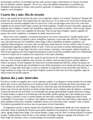 principiantes, perfecto. Es probable que hoy estés un poco rígido y dolorido por la inusual actividad,
pero no deberías sentirte “agotado”. De ser así, estás esforzándote demasiado y es probable que
abandones todo porque te sientes como un perro apaleado. Si aumentas la actividad poco a poco,
seguirás con el programa.
Cuarto día y más: Día de circuito
Esta es una repetición del primer día, pero con el siguiente cambio: si te sentiste “fantástico” después del
primer día, trata de hacer diez repeticiones de cada ejercicio. Si ya estás en ese nivel, haz lo mismo pero
con pausas de cincuenta segundos entre los ejercicios. Cada vez que hagas estos ejercicios, resta diez
segundos de las pausas hasta llegar a pausas de treinta segundos. Cuando alcances este punto, agrega una
segunda serie completa. Camina, haz sentadillas, lagartijas y tracciones en anillas. Cada vez que repitas
el entrenamiento, resta cinco segundos de descanso. Una vez que hayas llegado a quince segundos de
pausa y dos series completas, es momento de añadir una tercera serie.
Ahora resta cinco segundos a las pausas hasta hacer tres series consecutivas. Cuando puedas hacer
tres series consecutivas, empieza a hacer sentadillas, lagartijas y tracciones más difíciles. Consigue una
caja cada más baja para las sentadillas, hasta llegar a hacer sentadillas profundas completas. Las
lagartijas deben progresar con cajas cada vez más bajas, hasta hacerlas con las rodillas sobre el suelo, y
eventualmente lagartijas completas desde el suelo. Varía las tracciones en anillas adelantando los pies
cada vez más. Una vez que logres hacerlas con el cuerpo a cuarenta y cinco grados, ¡habrás logrado un
50% de una lagartija real! Esta progresión paulatina te dará excelentes resultados tanto en el rendimiento
como en la mejora de la composición corporal (te verás mejor desnudo).
Si te sentiste agotado el primer día, repite lo que hiciste ese día. manteniendo las mismas pausas de
descanso. Una vez que completes estas sesiones sin sentirte como un trapo de piso, podrás empezar a
reducir las pausas. Si diez segundos de reducción te resultan demasiado difíciles, reduce las pausas en
cinco segundos. Recuerda que inicialmente los pies deben permanecer en la misma posición, para que no
aumentes la carga antes de tiempo. La idea es aumentar tu capacidad con las posiciones más fáciles, y
luego aumentar la carga. Una vez que hayas llegado a pausas de descanso de treinta segundos, sigue las
indicaciones del párrafo anterior.
Quinto día y más: Intervalos
Este día es similar al segundo, pero con el siguiente cambio: si ya llegaste a treinta minutos de actividad,
quiero que recorras más distancia en el mismo período de tiempo. Recuerda que debes precalentar con
cinco minutos de actividad fácil y luego acelerar a intervalos que sean desafiantes pero divertidos.
Quiero que recorras más distancia en menos tiempo durante varias semanas antes de empezar a aumentar
la duración total de esta actividad. Te recomiendo esto porque generalmente la gente tiene poco tiempo.
Si tienes tiempo y te gusta la actividad que estés haciendo, puedes agregar uno o dos minutos por sesión
hasta llegar a cuarenta y cinco o sesenta minutos de intervalos continuos. Supongo que todavía estás
“caminando” en esta etapa. Si caminas, esto significa caminar en intervalos más lentos y más rápidos. Si
estás andando en bicicleta, remando o nadando, piensa en la velocidad como “caminar” lento o rápido.
Ya tendrás oportunidad de acelerar una vez que pases al nivel intermedio.
Si empezaste con diez a quince minutos de actividad total, simplemente añade uno o dos minutos de
actividad. Anota el aumento de distancia para poder monitorear tus progresos. Cada día que hagas esta
rutina, agrega tiempo hasta llegar a los treinta minutos. Luego, trata de cubrir la misma distancia en menos
tiempo. Cuando puedas restar de dos a cinco minutos de tiempo, empieza a agregar más distancia. Así
hasta llegar de cuarenta y cinco a sesenta minutos de actividad constante.
 