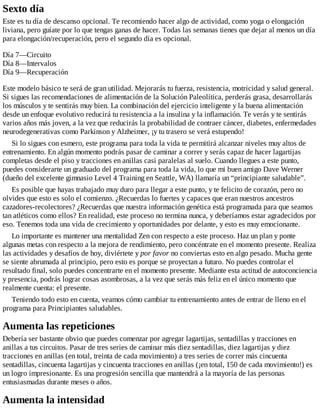 Sexto día
Este es tu día de descanso opcional. Te recomiendo hacer algo de actividad, como yoga o elongación
liviana, pero guíate por lo que tengas ganas de hacer. Todas las semanas tienes que dejar al menos un día
para elongación/recuperación, pero el segundo día es opcional.
Día 7—Circuito
Día 8—Intervalos
Día 9—Recuperación
Este modelo básico te será de gran utilidad. Mejorarás tu fuerza, resistencia, motricidad y salud general.
Si sigues las recomendaciones de alimentación de la Solución Paleolítica, perderás grasa, desarrollarás
los músculos y te sentirás muy bien. La combinación del ejercicio inteligente y la buena alimentación
desde un enfoque evolutivo reducirá tu resistencia a la insulina y la inflamación. Te verás y te sentirás
varios años más joven, a la vez que reducirás la probabilidad de contraer cáncer, diabetes, enfermedades
neurodegenerativas como Parkinson y Alzheimer, ¡y tu trasero se verá estupendo!
Si lo sigues con esmero, este programa para toda la vida te permitirá alcanzar niveles muy altos de
entrenamiento. En algún momento podrás pasar de caminar a correr y serás capaz de hacer lagartijas
completas desde el piso y tracciones en anillas casi paralelas al suelo. Cuando llegues a este punto,
puedes considerarte un graduado del programa para toda la vida, lo que mi buen amigo Dave Werner
(dueño del excelente gimnasio Level 4 Training en Seattle, WA) llamaría un “principiante saludable”.
Es posible que hayas trabajado muy duro para llegar a este punto, y te felicito de corazón, pero no
olvides que esto es solo el comienzo. ¿Recuerdas lo fuertes y capaces que eran nuestros ancestros
cazadores-recolectores? ¿Recuerdas que nuestra información genética está programada para que seamos
tan atléticos como ellos? En realidad, este proceso no termina nunca, y deberíamos estar agradecidos por
eso. Tenemos toda una vida de crecimiento y oportunidades por delante, y esto es muy emocionante.
Lo importante es mantener una mentalidad Zen con respecto a este proceso. Haz un plan y ponte
algunas metas con respecto a la mejora de rendimiento, pero concéntrate en el momento presente. Realiza
las actividades y desafíos de hoy, diviértete y por favor no conviertas esto en algo pesado. Mucha gente
se siente abrumada al principio, pero esto es porque se proyectan a futuro. No puedes controlar el
resultado final, solo puedes concentrarte en el momento presente. Mediante esta actitud de autoconciencia
y presencia, podrás lograr cosas asombrosas, a la vez que serás más feliz en el único momento que
realmente cuenta: el presente.
Teniendo todo esto en cuenta, veamos cómo cambiar tu entrenamiento antes de entrar de lleno en el
programa para Principiantes saludables.
Aumenta las repeticiones
Debería ser bastante obvio que puedes comenzar por agregar lagartijas, sentadillas y tracciones en
anillas a tus circuitos. Pasar de tres series de caminar más diez sentadillas, diez lagartijas y diez
tracciones en anillas (en total, treinta de cada movimiento) a tres series de correr más cincuenta
sentadillas, cincuenta lagartijas y cincuenta tracciones en anillas (¡en total, 150 de cada movimiento!) es
un logro impresionante. Es una progresión sencilla que mantendrá a la mayoría de las personas
entusiasmadas durante meses o años.
Aumenta la intensidad
 