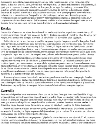 Supongamos que estás haciendo diez repeticiones de cada ejercicio en tres series completas. ¿Qué
pasaría si hicieras una sola serie, pero lo más rápido posible? La intensidad aumentaría drásticamente, al
igual que la respuesta hormonal al esfuerzo. Por ejemplo, en lugar de caminar y hacer sentadillas,
lagartijas y tracciones con una pausa entre cada ejercicio, trata de hacerlas todas sin parar y luego
descansa. El objetivo es descansar adecuadamente entre cada serie para que puedas emprender cada
esfuerzo con el mismo ímpetu. Esto podría ser cinco minutos o incluso más. Recuerda que esta
recomendación es para gente que puede correr y hacer lagartijas completas y tracciones en anillas, y
completar un circuito de tres series. Evidentemente, también puedes aumentar las repeticiones en este
formato; de hecho, esa es una excelente forma de mejorar un determinado movimiento.
Escalas
Las escalas ofrecen una excelente forma de realizar mucha actividad en un período corto de tiempo. El
primero que me hizo entender este concepto fue Pavel Tsatsouline, autor del excelente libro Power to the
People. Para el siguiente ejemplo usaremos las sentadillas, las tracciones y las lagartijas.
Así funcionan las escalas: haz una sentadilla, luego una lagartija, luego una tracción. Luego haz dos de
cada movimiento. Luego tres de cada movimiento. Sigue añadiendo una repetición de cada movimiento
hasta llegar a una serie que te resulte muy difícil. Tal vez, al llegar a seis o siete repeticiones, casi no
puedas hacer las lagartijas o las tracciones. Cuando esto ocurra, simplemente vuelve a empezar con una
serie de una repetición de cada movimiento. Puedes escoger un determinado número de ciclos para hacer,
por ejemplo, llegar tres veces a cinco repeticiones, o hacer todas las series que puedas en diez minutos.
Estos son ejemplos hipotéticos, pero las escalas generalmente ofrecen esta característica en ondas
según tu motivación y nivel de cansancio. ¿Cuánto debes esforzarte? Lo suficiente como para que te
resulte exigente, pero no tanto como para que al día siguiente no puedas moverte. Las escalas concentran
mucho esfuerzo en un período breve, así que hazlas con calma. Puedes sustituir un día de escalas por uno
de los días de entrenamiento de circuito. También puedes usar movimientos alternados, como la
sentadilla caminando (cada repetición consiste en dos pasos, uno con cada pierna), la elevación de
mancuerna o la patada de tríceps con mancuerna.
Si eres muy bueno con un determinado movimiento, puedes mantenerlas a un ritmo propio. Muchas
personas pueden hacer muchas más sentadillas que lagartijas o tracciones. En este caso, puedes pasar de
una a diez repeticiones de sentadillas combinadas con tres a seis repeticiones de lagartijas y tracciones.
Todo esto es muy subjetivo, pero espero haberte dado suficientes ideas como para empezar.
Carretilla
Esta actividad puede traerte buena o mala fama con tus vecinos. Consigue una carretilla sólida. Carga
algunas piedras, sacos de cemento u otros elementos pesados. Toma las manijas y sal a dar un paseo. Los
niños y los animales pequeños también ofrecen una carga excelente, y ofrecen el estímulo adicional de
tener que mantener el equilibrio, ya que los niños y animales pequeños tienden a moverse mucho. La
desventaja es que tu carga puede dar un salto y escapar en mitad del ejercicio. Lo dejo a tu criterio.
Aunque esta actividad suena a trabajo de jardín, puede resultar muy divertida y excelente. Trata de
aumentar la distancia y de llegar un poco más lejos cada vez que la realices. Si te sientes especialmente
osado, agrega otra piedra o niño pequeño a la carga.
Con frecuencia mis clientes me preguntan: “¿Qué músculos trabajan con este ejercicio?” Mi respuesta
consiste siempre en ponerlos a trabajar, y luego preguntarles a ellos qué músculos trabajaron. Una buena
sesión de ejercicio te convertirá instantáneamente en un experto en anatomía. Empujar una carretilla hace
 