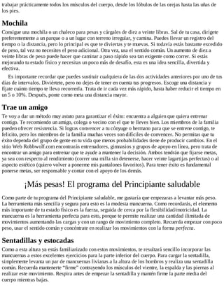 trabajar prácticamente todos los músculos del cuerpo, desde los lóbulos de las orejas hasta las uñas de
los pies.
Mochila
Consigue una mochila o un chaleco para pesas y cárgales de diez a veinte libras. Sal de tu casa, dirígete
preferentemente a un parque o a un lugar con terreno irregular, y camina. Puedes llevar un registro del
tiempo o la distancia, pero lo principal es que te diviertas y te muevas. Si todavía estás bastante excedido
de peso, tal vez no necesites el peso adicional. Otra vez, usa el sentido común. Un aumento de diez a
veinte libras de peso puede hacer que caminar a paso rápido sea tan exigente como correr. Si estás
mejorando tu estado físico y necesitas un poco más de desafío, esta es una idea sencilla, divertida y
efectiva.
Es importante recordar que puedes sustituir cualquiera de las dos actividades anteriores por uno de tus
días de intervalos. Diviértete, pero no dejes de tener en cuenta tus progresos. Escoge una distancia y
fíjate cuánto tiempo te lleva recorrerla. Trata de ir cada vez más rápido, hasta haber reducir el tiempo en
un 5 o 10%. Después, ponte como meta una distancia mayor.
Trae un amigo
Te voy a dar un método muy astuto para garantizar el éxito: encuentra a alguien que quiera entrenar
contigo. Te recomiendo un amigo, colega o vecino con el que te lleves bien. Los miembros de la familia
pueden ofrecer resistencia. Si logras convencer a tu cónyuge o hermano para que se entrene contigo, te
felicito, pero los miembros de la familia muchas veces son difíciles de convencer. No permitas que tu
éxito dependa del grupo de gente en tu vida que menos probabilidades tiene de producir cambios. En el
sitio Web Robbwolf.com encontrarás entrenadores, gimnasios y grupos de apoyo en línea, pero trata de
encontrar un amigo para entrenar que te ayude a mantener la decisión. Ambos tendrán que fijarse metas,
ya sea con respecto al rendimiento (correr una milla sin detenerse, hacer veinte lagartijas perfectas) o al
aspecto estético (quiero volver a ponerme mis pantalones favoritos). Para tener éxito es fundamental
ponerse metas, ser responsable y contar con el apoyo de los demás.
¡Más pesas! El programa del Principiante saludable
Como parte de tu programa del Principiante saludable, me gustaría que empezaras a levantar más peso.
La herramienta más sencilla y segura para esto es la modesta mancuerna. Como recordarás, el elemento
más importante de tu estado físico es la fuerza, seguida de cerca por la flexibilidad/motricidad. La
mancuerna es la herramienta perfecta para esto, porque te permite realizar una cantidad ilimitada de
movimientos aumentando las cargas y con un rango de movimiento completo. Recuerda empezar con poco
peso, usar el sentido común y concéntrate en realizar los movimientos con la forma perfecta.
Sentadillas y estocadas
Como a esta altura ya estás familiarizado con estos movimientos, te resultará sencillo incorporar las
mancuernas a estos excelentes ejercicios para la parte inferior del cuerpo. Para cargar la sentadilla,
simplemente levanta un par de mancuernas livianas a la altura de los hombros y realiza una sentadilla
común. Recuerda mantenerte “firme” contrayendo los músculos del vientre, la espalda y las piernas al
realizar este movimiento. Respira antes de empezar la sentadilla y mantén firme la parte media del
cuerpo mientras bajas.
 