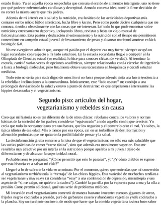 estado físico. Ya en aquella época sospechaba que con una elección de alimentos inteligente, uno no tiene
por qué padecer enfermedades cardíacas y decrepitud. Armado con esta idea, tomé la firme decisión de
no correr la misma suerte que mis padres.
Además de mi interés en la salud y la nutrición, era fanático de las actividades deportivas más
comunes en los niños: fútbol americano, lucha libre y karate. Pero como puede decirte cualquiera que me
conozca, tiendo a obsesionarme con las cosas que me interesan. Leí todo lo que pude encontrar sobre
nutrición y entrenamiento deportivo, incluyendo libros, revistas y hasta un viejo manual de
fisicoculturismo. Esta pasión y dedicación al entrenamiento y la nutrición con el tiempo me permitieron
convertirme en campeón estatal juvenil de levantamiento de pesas y alcanzar un récord amateur en kick
boxing de 6-0.
No me avergüenza admitir que, aunque mi pasión por el deporte era muy fuerte, siempre ocupó un
lugar secundario con respecto a mi lado estudioso. En la escuela secundaria llegué a competir en la
Olimpíada de Ciencias estatal (en realidad, lo hice para conocer chicas; de verdad). Al terminar la
escuela, cambié varias veces de opciones académicas, siempre relacionadas con la ciencia: de ingeniería
a física a biología molecular, pero finalmente obtuve una tecnicatura en bioquímica y decidí estudiar
medicina.
Todo esto no sería para nada digno de mención si no fuera porque además tenía una fuerte tendencia a
la rebeldía e inclinaciones a la contracultura. Irónicamente, este “lado oscuro” me condujo a una
prolongada desviación de la salud y estuvo a punto de destruirme: es que empezaron a interesarme las
hippies desaseadas y el vegetarianismo.
Segundo piso: artículos del hogar,
vegetarianismo y rebeldes sin causa
Creo que mi historia no es tan diferente de la de otros chicos: rebelarse contra los valores y normas
básicas de la sociedad de los padres; considerar “equivocado” a todo aquello con lo que creciste. Yo
creía que todo lo norteamericano era una basura, que los negocios y el comercio eran el mal. Ya sabes, la
típica idiotez de esa edad. Más o menos por esa época, caí en un torbellino de desinformación y
alienación profundas que me quitaron la posibilidad de pensar y la salud.
La desinformación giraba en torno a la idea de que el vegetarianismo no sólo era más saludable que
las sucias prácticas de comer “carne tóxica”, sino que además era moralmente superior. Esto me
resultaba muy atractivo por mi interés en la nutrición y porque apelaba a mi juvenil deseo de
diferenciarme y de alcanzar la superioridad moral.
Probablemente te preguntes: “¿Cómo permitió que esto le pasara?”, y: “¿Y cómo diablos se supone
que esta historia va a salvar mi vida?”
Llegaré a lo de salvarte la vida en un minuto. Por el momento, quiero que entiendas que mi conversión
al vegetarianismo también tenía la “ventaja” de las chicas hippies. Esta variedad de muchachas tendían a
ser vegetarianas y muy sexys (si consideras “sexy” a una combinación de depresión, misantropía y una
aspecto de “si me caigo, me quiebro la cadera”). Cambié la parrilla por la vaporera para arroz y la olla a
presión. Como premio adicional, gané una serie de problemas médicos.
Mi incursión en el vegetarianismo comenzó de manera bastante inocente: cuencos gigantes de arroz,
frijoles negros cocinados a presión, puré de garbanzos casero y abundantes vegetales y tofu cocinados a
la plancha. Soy un excelente cocinero, de modo que hacer que la comida vegetariana tuviera buen sabor
 